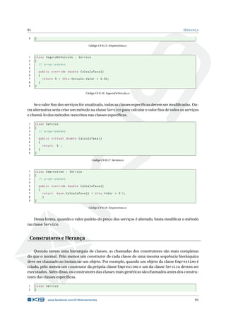 91 HERANÇA 
9 } 
Código C# 8.15: Emprestimo.cs 
1 class SeguraDeVeiculo : Servico 
2 { 
3 // propriedades 
4 
5 public override double CalculaTaxa () 
6 { 
7 return 5 + this . Veiculo . Valor * 0.05; 
8 } 
9 } 
Código C# 8.16: SeguraDeVeiculo.cs 
Se o valor fixo dos serviços for atualizado, todas as classes específicas devemser modificadas. Ou-tra 
alternativa seria criar um método na classe Servico para calcular o valor fixo de todos os serviços 
e chamá-lo dosmétodos reescritos nas classes específicas. 
1 class Servico 
2 { 
3 // propriedades 
4 
5 public virtual double CalculaTaxa () 
6 { 
7 return 5 ; 
8 } 
9 } 
Código C# 8.17: Servico.cs 
1 class Emprestimo : Servico 
2 { 
3 // propriedades 
4 
5 public override double CalculaTaxa () 
6 { 
7 return base . CalculaTaxa () + this . Valor * 0.1; 
8 } 
9 } 
Código C# 8.18: Emprestimo.cs 
Dessa forma, quando o valor padrão do preço dos serviços é alterado, basta modificar o método 
na classe Servico. 
Construtores e Herança 
Quando temos uma hierarquia de classes, as chamadas dos construtores são mais complexas 
do que o normal. Pelo menos um construtor de cada classe de uma mesma sequência hierárquica 
deve ser chamado ao instanciar um objeto. Por exemplo, quando um objeto da classe Emprestimo é 
criado, pelo menos um construtor da própria classe Emprestimo e um da classe Servico devem ser 
executados. Além disso, os construtores das classes mais genéricas são chamados antes dos constru-tores 
das classes específicas. 
1 class Servico 
2 { 
www.facebook.com/k19treinamentos 91 
 