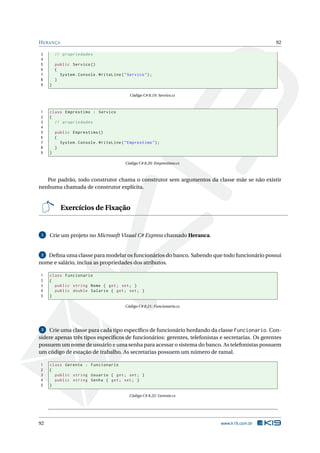 HERANÇA 92 
3 // propriedades 
4 
5 public Servico () 
6 { 
7 System . Console . WriteLine (" Servico "); 
8 } 
9 } 
Código C# 8.19: Servico.cs 
1 class Emprestimo : Servico 
2 { 
3 // propriedades 
4 
5 public Emprestimo () 
6 { 
7 System . Console . WriteLine (" Emprestimo "); 
8 } 
9 } 
Código C# 8.20: Emprestimo.cs 
Por padrão, todo construtor chama o construtor sem argumentos da classe mãe se não existir 
nenhuma chamada de construtor explícita. 
Exercícios de Fixação 
1 Crie umprojeto noMicrosoft Visual C# Express chamado Heranca. 
2 Defina uma classe para modelar os funcionários do banco. Sabendo que todo funcionário possui 
nome e salário, inclua as propriedades dos atributos. 
1 class Funcionario 
2 { 
3 public string Nome { get; set ; } 
4 public double Salario { get ; set; } 
5 } 
Código C# 8.21: Funcionario.cs 
3 Crie uma classe para cada tipo específico de funcionário herdando da classe Funcionario. Con-sidere 
apenas três tipos específicos de funcionários: gerentes, telefonistas e secretarias. Os gerentes 
possuem umnome de usuário e umasenha para acessar o sistema do banco. As telefonistas possuem 
umcódigo de estação de trabalho. As secretarias possuem um número de ramal. 
1 class Gerente : Funcionario 
2 { 
3 public string Usuario { get ; set; } 
4 public string Senha { get ; set; } 
5 } 
Código C# 8.22: Gerente.cs 
92 www.k19.com.br 
 