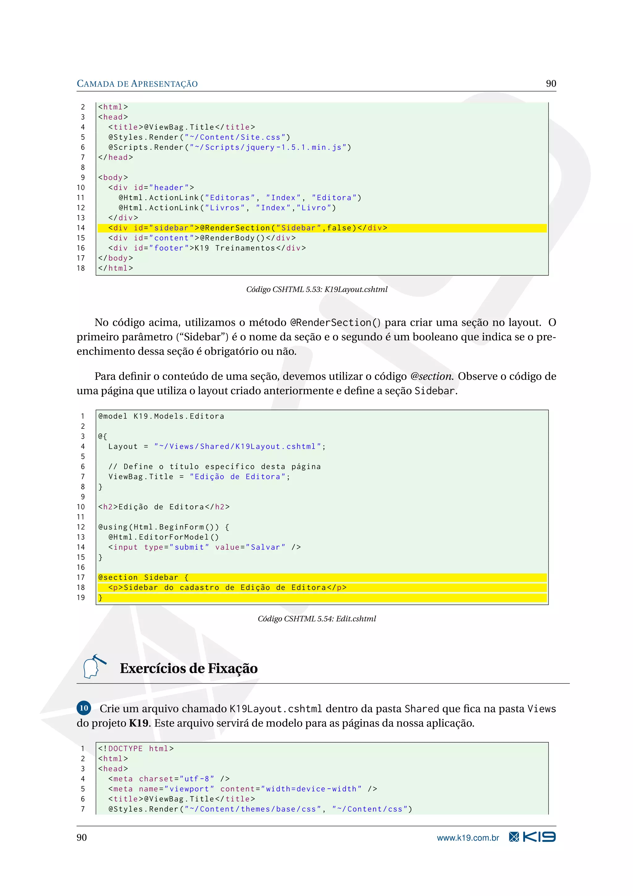 C AMADA DE A PRESENTAÇÃO 90 2 < html > 3 < head > 4 < title > @ViewBag . Title </ title > 5 @Styles . Render ( " ~/ Content / Site . css " ) 6 @Scripts . Render ( " ~/ Scripts / jquery -1.5.1. min . js " ) 7 </ head > 8 9 < body > 10 < div id = " header " > 11 @Html . ActionLink ( " Editoras " , " Index " , " Editora " ) 12 @Html . ActionLink ( " Livros " , " Index " ," Livro " ) 13 </ div > 14 < div id = " sidebar " > @RenderSection ( " Sidebar " , false ) </ div > 15 < div id = " content " > @RenderBody () </ div > 16 < div id = " footer " > K19 Treinamentos </ div > 17 </ body > 18 </ html > Código CSHTML 5.53: K19Layout.cshtml No código acima, utilizamos o método @RenderSection() para criar uma seção no layout. O primeiro parâmetro (“Sidebar”) é o nome da seção e o segundo é um booleano que indica se o pre- enchimento dessa seção é obrigatório ou não. Para deﬁnir o conteúdo de uma seção, devemos utilizar o código @section. Observe o código de uma página que utiliza o layout criado anteriormente e deﬁne a seção Sidebar. 1 @model K19 . Models . Editora 2 3 @{ 4 Layout = " ~/ Views / Shared / K19Layout . cshtml " ; 5 6 // Define o título específico desta página 7 ViewBag . Title = " Edição de Editora " ; 8 } 9 10 < h2 > Edição de Editora </ h2 > 11 12 @using ( Html . BeginForm () ) { 13 @Html . EditorForModel () 14 < input type = " submit " value = " Salvar " / > 15 } 16 17 @section Sidebar { 18 <p > Sidebar do cadastro de Edição de Editora </ p > 19 } Código CSHTML 5.54: Edit.cshtml Exercícios de Fixação 10 Crie um arquivo chamado K19Layout.cshtml dentro da pasta Shared que ﬁca na pasta Views do projeto K19. Este arquivo servirá de modelo para as páginas da nossa aplicação. 1 <! DOCTYPE html > 2 < html > 3 < head > 4 < meta charset = " utf -8 " / > 5 < meta name = " viewport " content = " width = device - width " / > 6 < title > @ViewBag . Title </ title > 7 @Styles . Render ( " ~/ Content / themes / base / css " , " ~/ Content / css " ) 90 www.k19.com.br 