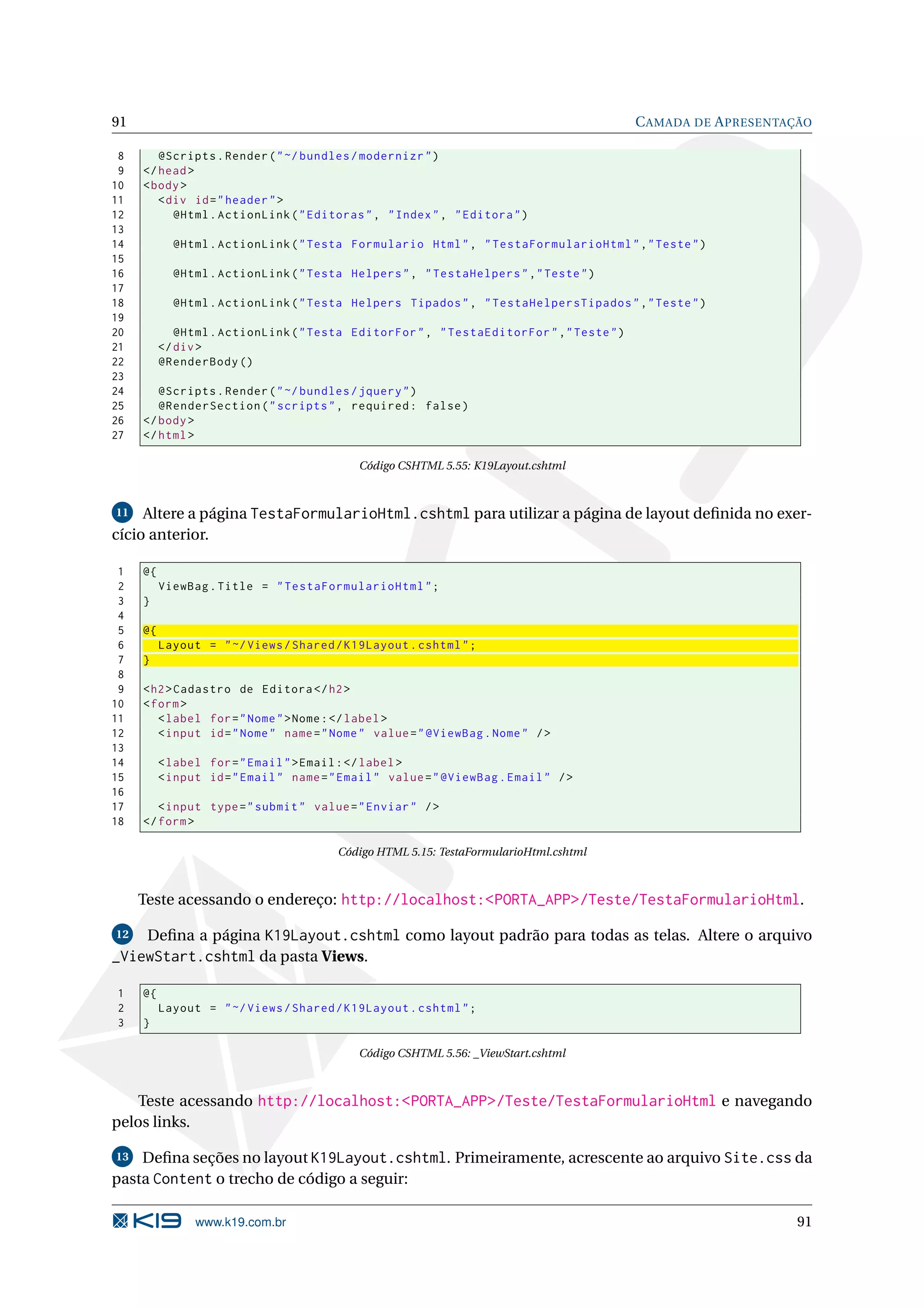 91 C AMADA DE A PRESENTAÇÃO 8 @Scripts . Render ( " ~/ bundles / modernizr " ) 9 </ head > 10 < body > 11 < div id = " header " > 12 @Html . ActionLink ( " Editoras " , " Index " , " Editora " ) 13 14 @Html . ActionLink ( " Testa Formulario Html " , " TestaFormularioHtml " ," Teste " ) 15 16 @Html . ActionLink ( " Testa Helpers " , " TestaHelpers " ," Teste " ) 17 18 @Html . ActionLink ( " Testa Helpers Tipados " , " TestaHelpersTipados " ," Teste " ) 19 20 @Html . ActionLink ( " Testa EditorFor " , " TestaEditorFor " ," Teste " ) 21 </ div > 22 @RenderBody () 23 24 @Scripts . Render ( " ~/ bundles / jquery " ) 25 @RenderSection ( " scripts " , required : false ) 26 </ body > 27 </ html > Código CSHTML 5.55: K19Layout.cshtml 11 Altere a página TestaFormularioHtml.cshtml para utilizar a página de layout deﬁnida no exer- cício anterior. 1 @{ 2 ViewBag . Title = " TestaFormularioHtml " ; 3 } 4 5 @{ 6 Layout = " ~/ Views / Shared / K19Layout . cshtml " ; 7 } 8 9 < h2 > Cadastro de Editora </ h2 > 10 < form > 11 < label for = " Nome " > Nome : </ label > 12 < input id = " Nome " name = " Nome " value = " @ViewBag . Nome " / > 13 14 < label for = " Email " > Email : </ label > 15 < input id = " Email " name = " Email " value = " @ViewBag . Email " / > 16 17 < input type = " submit " value = " Enviar " / > 18 </ form > Código HTML 5.15: TestaFormularioHtml.cshtml Teste acessando o endereço: http://localhost:<PORTA_APP>/Teste/TestaFormularioHtml. 12 Deﬁna a página K19Layout.cshtml como layout padrão para todas as telas. Altere o arquivo _ViewStart.cshtml da pasta Views. 1 @{ 2 Layout = " ~/ Views / Shared / K19Layout . cshtml " ; 3 } Código CSHTML 5.56: _ViewStart.cshtml Teste acessando http://localhost:<PORTA_APP>/Teste/TestaFormularioHtml e navegando pelos links. 13 Deﬁna seções no layout K19Layout.cshtml. Primeiramente, acrescente ao arquivo Site.css da pasta Content o trecho de código a seguir: www.k19.com.br 91 