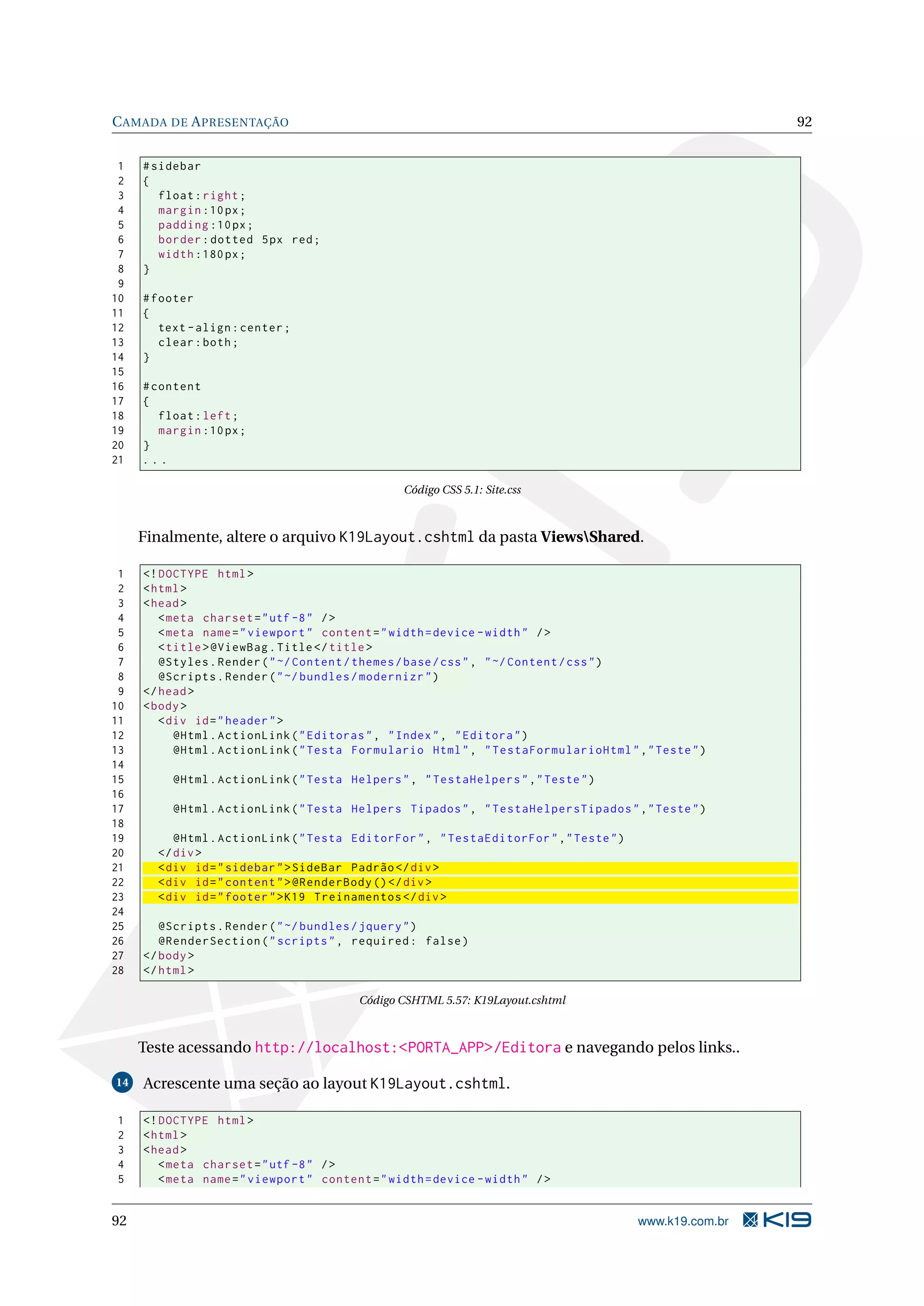 C AMADA DE A PRESENTAÇÃO 92 1 # sidebar 2 { 3 float : right ; 4 margin :10 px ; 5 padding :10 px ; 6 border : dotted 5 px red ; 7 width :180 px ; 8 } 9 10 # footer 11 { 12 text - align : center ; 13 clear : both ; 14 } 15 16 # content 17 { 18 float : left ; 19 margin :10 px ; 20 } 21 ... Código CSS 5.1: Site.css Finalmente, altere o arquivo K19Layout.cshtml da pasta ViewsShared. 1 <! DOCTYPE html > 2 < html > 3 < head > 4 < meta charset = " utf -8 " / > 5 < meta name = " viewport " content = " width = device - width " / > 6 < title > @ViewBag . Title </ title > 7 @Styles . Render ( " ~/ Content / themes / base / css " , " ~/ Content / css " ) 8 @Scripts . Render ( " ~/ bundles / modernizr " ) 9 </ head > 10 < body > 11 < div id = " header " > 12 @Html . ActionLink ( " Editoras " , " Index " , " Editora " ) 13 @Html . ActionLink ( " Testa Formulario Html " , " TestaFormularioHtml " ," Teste " ) 14 15 @Html . ActionLink ( " Testa Helpers " , " TestaHelpers " ," Teste " ) 16 17 @Html . ActionLink ( " Testa Helpers Tipados " , " TestaHelpersTipados " ," Teste " ) 18 19 @Html . ActionLink ( " Testa EditorFor " , " TestaEditorFor " ," Teste " ) 20 </ div > 21 < div id = " sidebar " > SideBar Padrão </ div > 22 < div id = " content " > @RenderBody () </ div > 23 < div id = " footer " > K19 Treinamentos </ div > 24 25 @Scripts . Render ( " ~/ bundles / jquery " ) 26 @RenderSection ( " scripts " , required : false ) 27 </ body > 28 </ html > Código CSHTML 5.57: K19Layout.cshtml Teste acessando http://localhost:<PORTA_APP>/Editora e navegando pelos links.. 14 Acrescente uma seção ao layout K19Layout.cshtml. 1 <! DOCTYPE html > 2 < html > 3 < head > 4 < meta charset = " utf -8 " / > 5 < meta name = " viewport " content = " width = device - width " / > 92 www.k19.com.br 