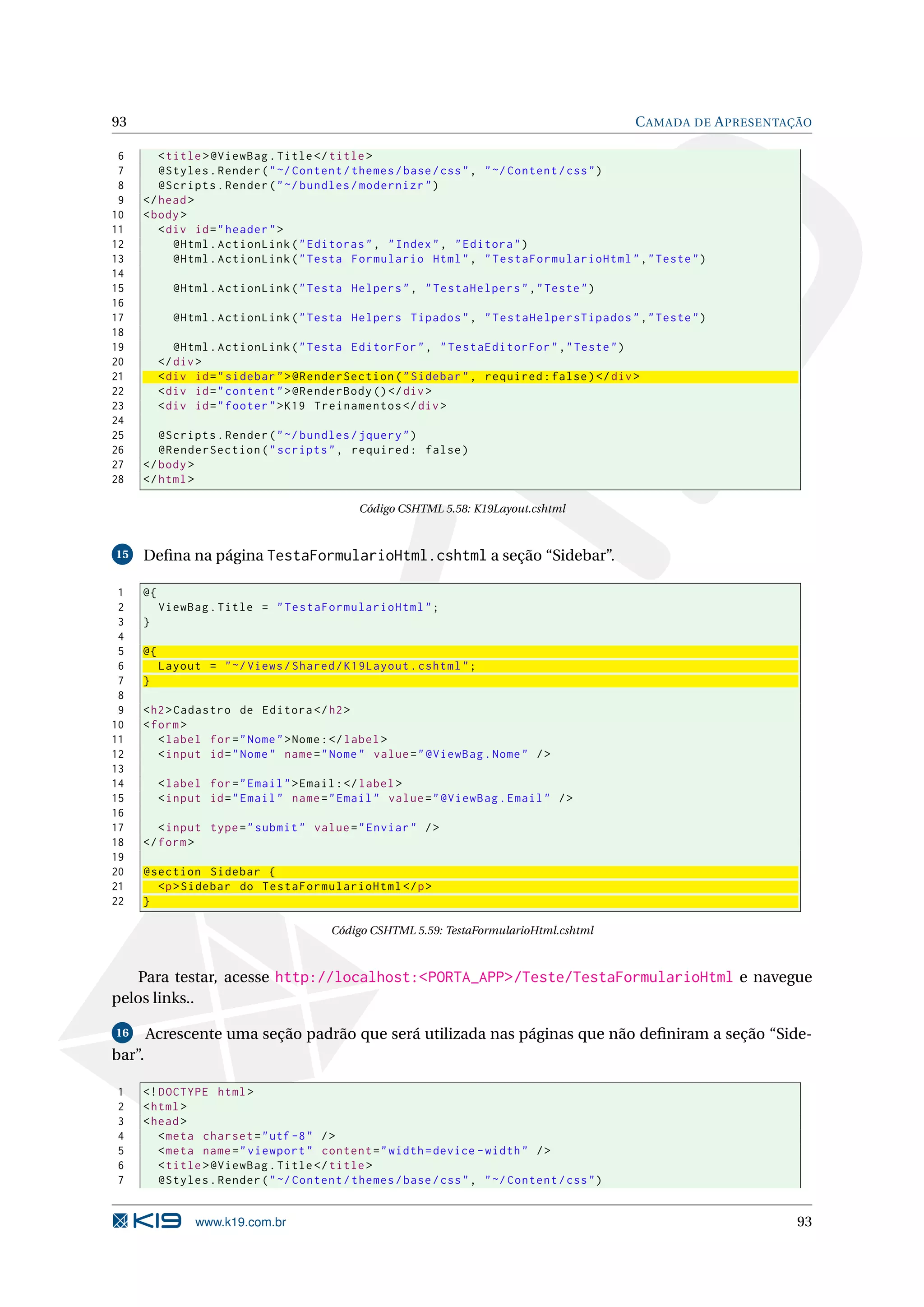 93 C AMADA DE A PRESENTAÇÃO 6 < title > @ViewBag . Title </ title > 7 @Styles . Render ( " ~/ Content / themes / base / css " , " ~/ Content / css " ) 8 @Scripts . Render ( " ~/ bundles / modernizr " ) 9 </ head > 10 < body > 11 < div id = " header " > 12 @Html . ActionLink ( " Editoras " , " Index " , " Editora " ) 13 @Html . ActionLink ( " Testa Formulario Html " , " TestaFormularioHtml " ," Teste " ) 14 15 @Html . ActionLink ( " Testa Helpers " , " TestaHelpers " ," Teste " ) 16 17 @Html . ActionLink ( " Testa Helpers Tipados " , " TestaHelpersTipados " ," Teste " ) 18 19 @Html . ActionLink ( " Testa EditorFor " , " TestaEditorFor " ," Teste " ) 20 </ div > 21 < div id = " sidebar " > @RenderSection ( " Sidebar " , required : false ) </ div > 22 < div id = " content " > @RenderBody () </ div > 23 < div id = " footer " > K19 Treinamentos </ div > 24 25 @Scripts . Render ( " ~/ bundles / jquery " ) 26 @RenderSection ( " scripts " , required : false ) 27 </ body > 28 </ html > Código CSHTML 5.58: K19Layout.cshtml 15 Deﬁna na página TestaFormularioHtml.cshtml a seção “Sidebar”. 1 @{ 2 ViewBag . Title = " TestaFormularioHtml " ; 3 } 4 5 @{ 6 Layout = " ~/ Views / Shared / K19Layout . cshtml " ; 7 } 8 9 < h2 > Cadastro de Editora </ h2 > 10 < form > 11 < label for = " Nome " > Nome : </ label > 12 < input id = " Nome " name = " Nome " value = " @ViewBag . Nome " / > 13 14 < label for = " Email " > Email : </ label > 15 < input id = " Email " name = " Email " value = " @ViewBag . Email " / > 16 17 < input type = " submit " value = " Enviar " / > 18 </ form > 19 20 @section Sidebar { 21 <p > Sidebar do TestaFormularioHtml </ p > 22 } Código CSHTML 5.59: TestaFormularioHtml.cshtml Para testar, acesse http://localhost:<PORTA_APP>/Teste/TestaFormularioHtml e navegue pelos links.. 16 Acrescente uma seção padrão que será utilizada nas páginas que não deﬁniram a seção “Side- bar”. 1 <! DOCTYPE html > 2 < html > 3 < head > 4 < meta charset = " utf -8 " / > 5 < meta name = " viewport " content = " width = device - width " / > 6 < title > @ViewBag . Title </ title > 7 @Styles . Render ( " ~/ Content / themes / base / css " , " ~/ Content / css " ) www.k19.com.br 93 