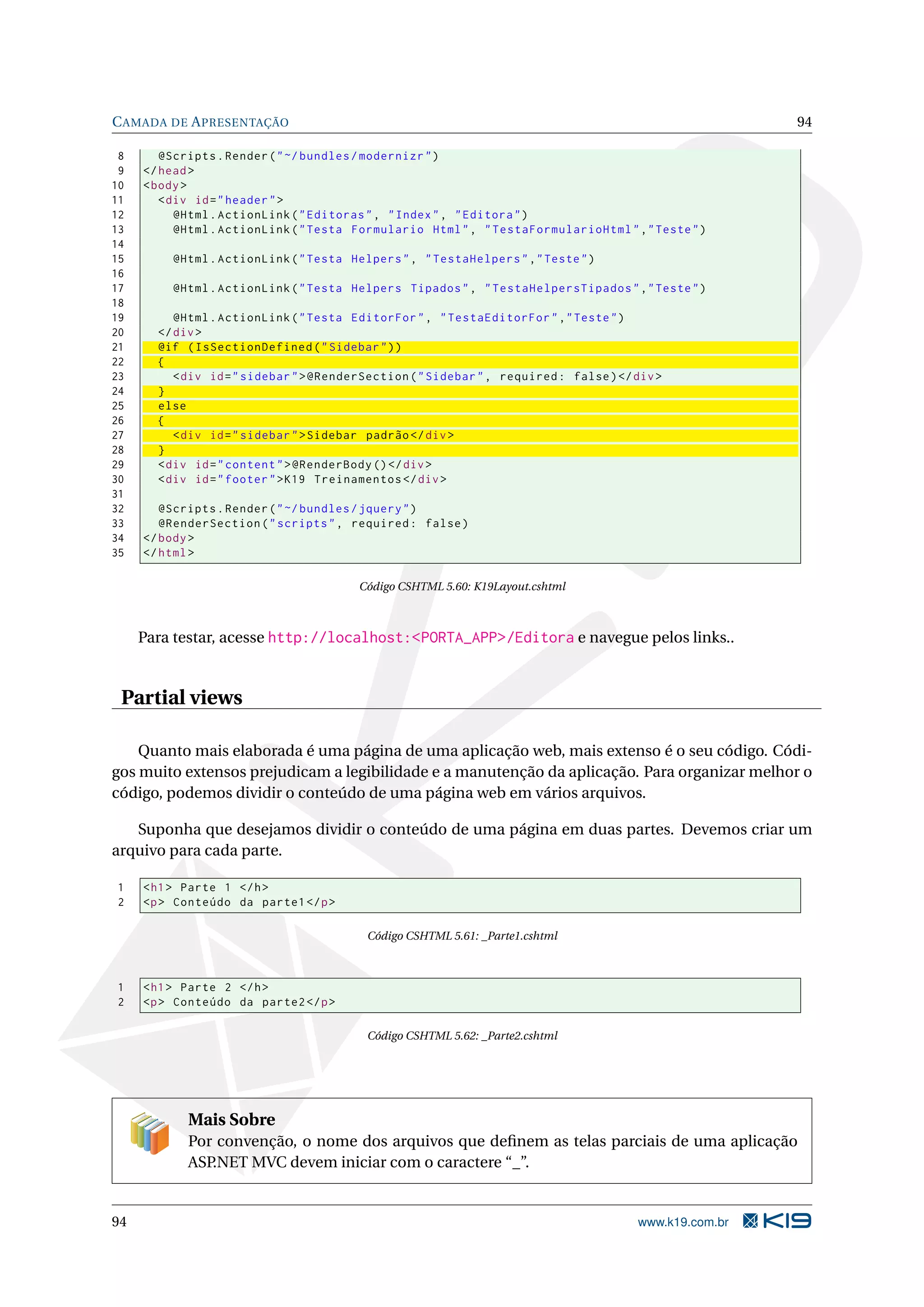 C AMADA DE A PRESENTAÇÃO 94 8 @Scripts . Render ( " ~/ bundles / modernizr " ) 9 </ head > 10 < body > 11 < div id = " header " > 12 @Html . ActionLink ( " Editoras " , " Index " , " Editora " ) 13 @Html . ActionLink ( " Testa Formulario Html " , " TestaFormularioHtml " ," Teste " ) 14 15 @Html . ActionLink ( " Testa Helpers " , " TestaHelpers " ," Teste " ) 16 17 @Html . ActionLink ( " Testa Helpers Tipados " , " TestaHelpersTipados " ," Teste " ) 18 19 @Html . ActionLink ( " Testa EditorFor " , " TestaEditorFor " ," Teste " ) 20 </ div > 21 @if ( IsSectionDefined ( " Sidebar " ) ) 22 { 23 < div id = " sidebar " > @RenderSection ( " Sidebar " , required : false ) </ div > 24 } 25 else 26 { 27 < div id = " sidebar " > Sidebar padrão </ div > 28 } 29 < div id = " content " > @RenderBody () </ div > 30 < div id = " footer " > K19 Treinamentos </ div > 31 32 @Scripts . Render ( " ~/ bundles / jquery " ) 33 @RenderSection ( " scripts " , required : false ) 34 </ body > 35 </ html > Código CSHTML 5.60: K19Layout.cshtml Para testar, acesse http://localhost:<PORTA_APP>/Editora e navegue pelos links.. Partial views Quanto mais elaborada é uma página de uma aplicação web, mais extenso é o seu código. Códi- gos muito extensos prejudicam a legibilidade e a manutenção da aplicação. Para organizar melhor o código, podemos dividir o conteúdo de uma página web em vários arquivos. Suponha que desejamos dividir o conteúdo de uma página em duas partes. Devemos criar um arquivo para cada parte. 1 < h1 > Parte 1 </ h > 2 <p > Conteúdo da parte1 </ p > Código CSHTML 5.61: _Parte1.cshtml 1 < h1 > Parte 2 </ h > 2 <p > Conteúdo da parte2 </ p > Código CSHTML 5.62: _Parte2.cshtml Mais Sobre Por convenção, o nome dos arquivos que deﬁnem as telas parciais de uma aplicação ASP.NET MVC devem iniciar com o caractere “_”. 94 www.k19.com.br 