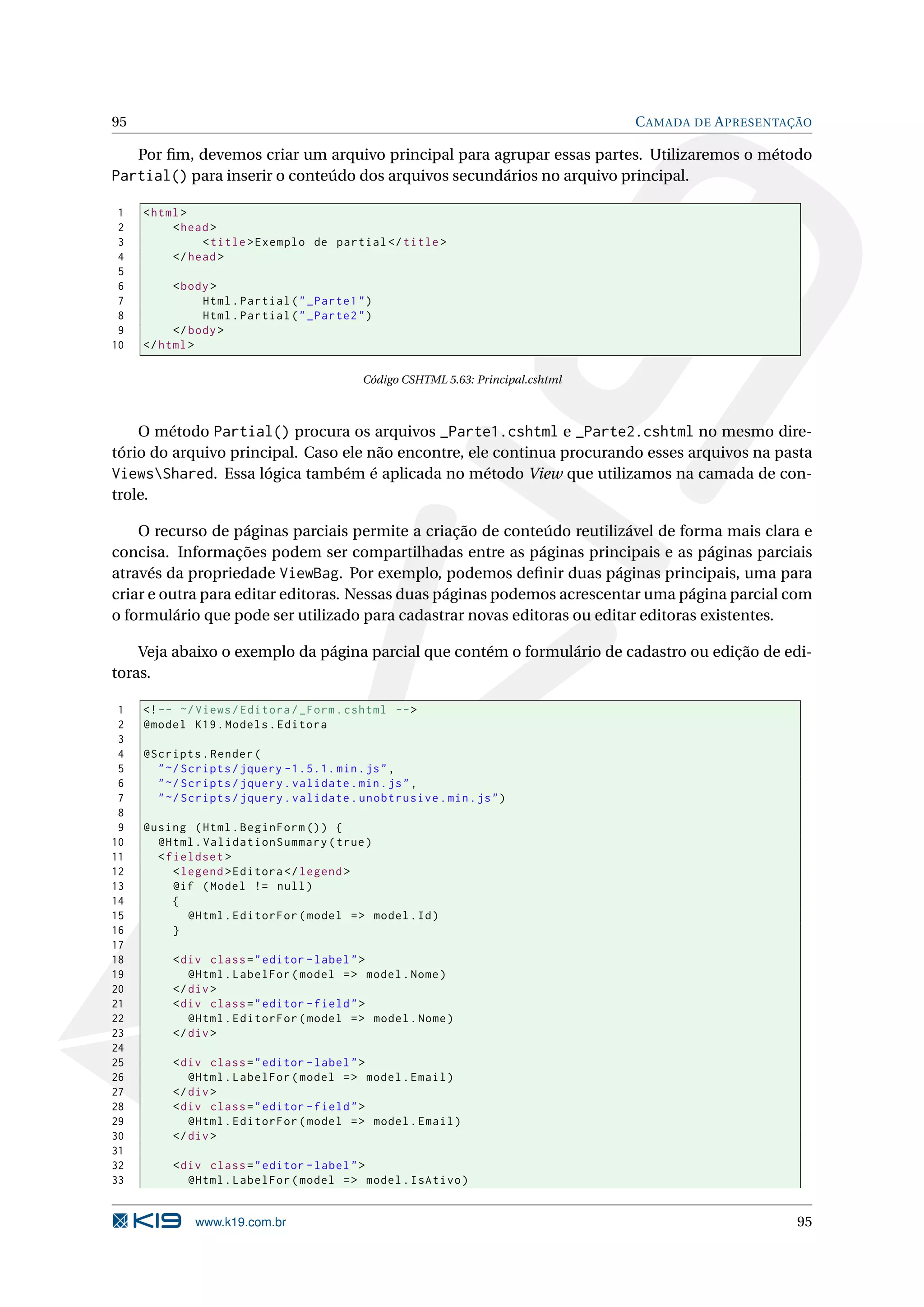 95 C AMADA DE A PRESENTAÇÃO Por ﬁm, devemos criar um arquivo principal para agrupar essas partes. Utilizaremos o método Partial() para inserir o conteúdo dos arquivos secundários no arquivo principal. 1 < html > 2 < head > 3 < title > Exemplo de partial </ title > 4 </ head > 5 6 < body > 7 Html . Partial ( " _Parte1 " ) 8 Html . Partial ( " _Parte2 " ) 9 </ body > 10 </ html > Código CSHTML 5.63: Principal.cshtml O método Partial() procura os arquivos _Parte1.cshtml e _Parte2.cshtml no mesmo dire- tório do arquivo principal. Caso ele não encontre, ele continua procurando esses arquivos na pasta ViewsShared. Essa lógica também é aplicada no método View que utilizamos na camada de con- trole. O recurso de páginas parciais permite a criação de conteúdo reutilizável de forma mais clara e concisa. Informações podem ser compartilhadas entre as páginas principais e as páginas parciais através da propriedade ViewBag. Por exemplo, podemos deﬁnir duas páginas principais, uma para criar e outra para editar editoras. Nessas duas páginas podemos acrescentar uma página parcial com o formulário que pode ser utilizado para cadastrar novas editoras ou editar editoras existentes. Veja abaixo o exemplo da página parcial que contém o formulário de cadastro ou edição de edi- toras. 1 <! -- ~/ Views / Editora / _Form . cshtml -- > 2 @model K19 . Models . Editora 3 4 @Scripts . Render ( 5 " ~/ Scripts / jquery -1.5.1. min . js " , 6 " ~/ Scripts / jquery . validate . min . js " , 7 " ~/ Scripts / jquery . validate . unobtrusive . min . js " ) 8 9 @using ( Html . BeginForm () ) { 10 @Html . ValidationSummary ( true ) 11 < fieldset > 12 < legend > Editora </ legend > 13 @if ( Model != null ) 14 { 15 @Html . EditorFor ( model = > model . Id ) 16 } 17 18 < div class = " editor - label " > 19 @Html . LabelFor ( model = > model . Nome ) 20 </ div > 21 < div class = " editor - field " > 22 @Html . EditorFor ( model = > model . Nome ) 23 </ div > 24 25 < div class = " editor - label " > 26 @Html . LabelFor ( model = > model . Email ) 27 </ div > 28 < div class = " editor - field " > 29 @Html . EditorFor ( model = > model . Email ) 30 </ div > 31 32 < div class = " editor - label " > 33 @Html . LabelFor ( model = > model . IsAtivo ) www.k19.com.br 95 