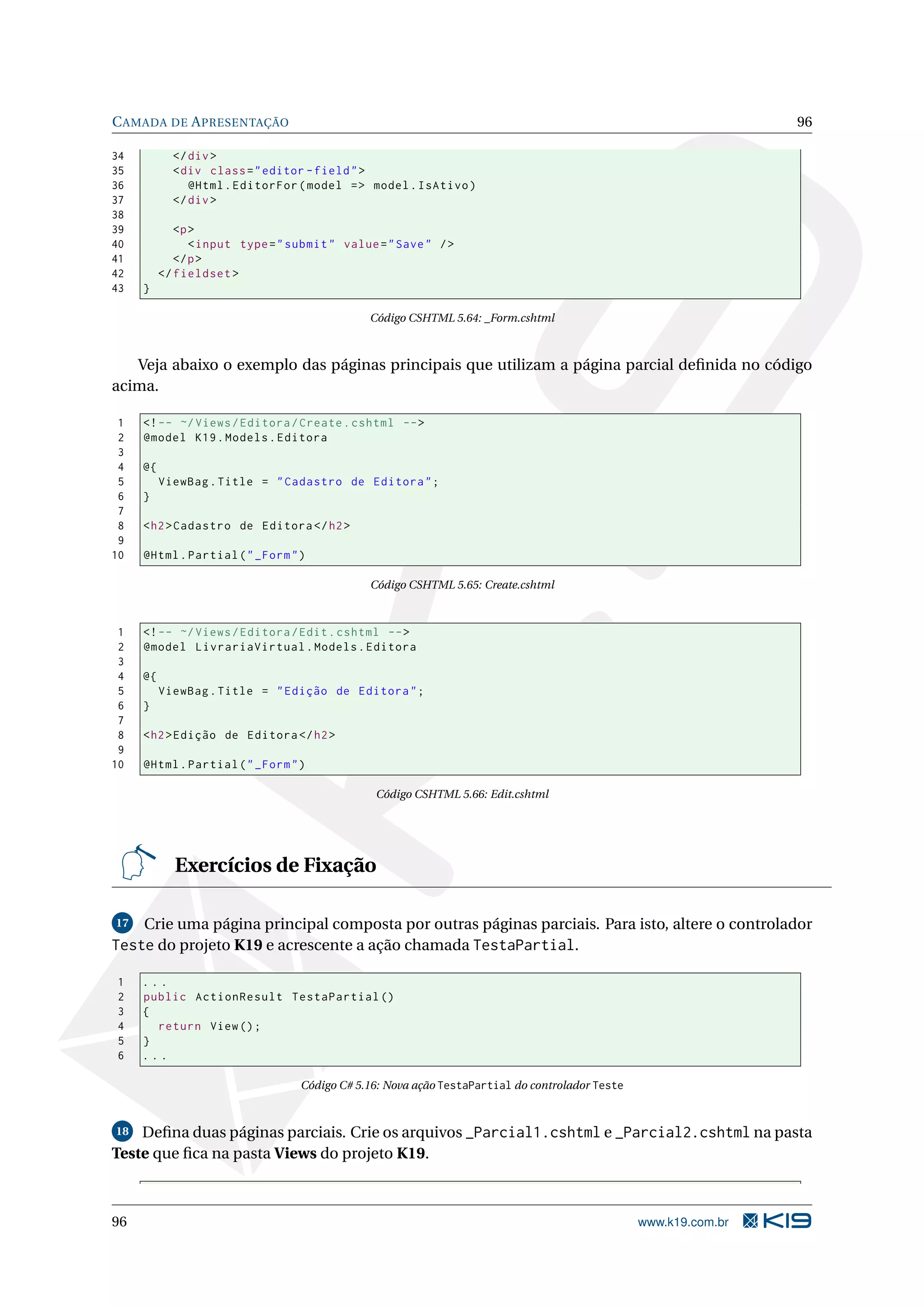 C AMADA DE A PRESENTAÇÃO 96 34 </ div > 35 < div class = " editor - field " > 36 @Html . EditorFor ( model = > model . IsAtivo ) 37 </ div > 38 39 <p > 40 < input type = " submit " value = " Save " / > 41 </ p > 42 </ fieldset > 43 } Código CSHTML 5.64: _Form.cshtml Veja abaixo o exemplo das páginas principais que utilizam a página parcial deﬁnida no código acima. 1 <! -- ~/ Views / Editora / Create . cshtml -- > 2 @model K19 . Models . Editora 3 4 @{ 5 ViewBag . Title = " Cadastro de Editora " ; 6 } 7 8 < h2 > Cadastro de Editora </ h2 > 9 10 @Html . Partial ( " _Form " ) Código CSHTML 5.65: Create.cshtml 1 <! -- ~/ Views / Editora / Edit . cshtml -- > 2 @model LivrariaVirtual . Models . Editora 3 4 @{ 5 ViewBag . Title = " Edição de Editora " ; 6 } 7 8 < h2 > Edição de Editora </ h2 > 9 10 @Html . Partial ( " _Form " ) Código CSHTML 5.66: Edit.cshtml Exercícios de Fixação 17 Crie uma página principal composta por outras páginas parciais. Para isto, altere o controlador Teste do projeto K19 e acrescente a ação chamada TestaPartial. 1 ... 2 public ActionResult TestaPartial () 3 { 4 return View () ; 5 } 6 ... Código C# 5.16: Nova ação TestaPartial do controlador Teste 18 Deﬁna duas páginas parciais. Crie os arquivos _Parcial1.cshtml e _Parcial2.cshtml na pasta Teste que ﬁca na pasta Views do projeto K19. 96 www.k19.com.br 