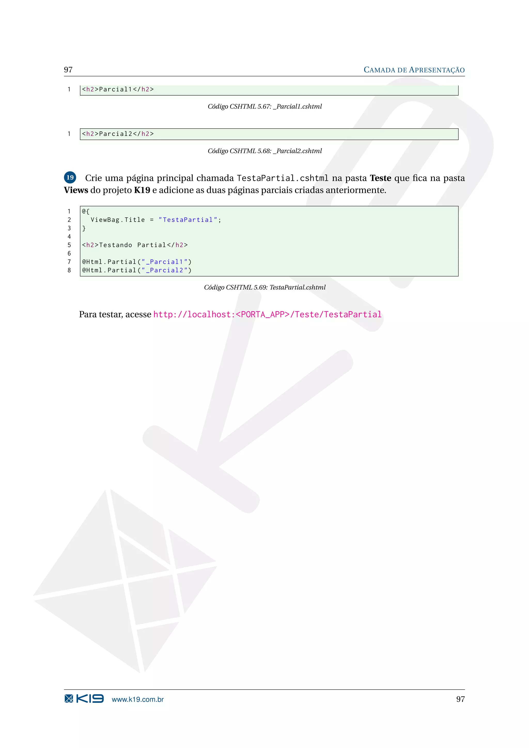 97 C AMADA DE A PRESENTAÇÃO 1 < h2 > Parcial1 </ h2 > Código CSHTML 5.67: _Parcial1.cshtml 1 < h2 > Parcial2 </ h2 > Código CSHTML 5.68: _Parcial2.cshtml 19 Crie uma página principal chamada TestaPartial.cshtml na pasta Teste que ﬁca na pasta Views do projeto K19 e adicione as duas páginas parciais criadas anteriormente. 1 @{ 2 ViewBag . Title = " TestaPartial " ; 3 } 4 5 < h2 > Testando Partial </ h2 > 6 7 @Html . Partial ( " _Parcial1 " ) 8 @Html . Partial ( " _Parcial2 " ) Código CSHTML 5.69: TestaPartial.cshtml Para testar, acesse http://localhost:<PORTA_APP>/Teste/TestaPartial www.k19.com.br 97 