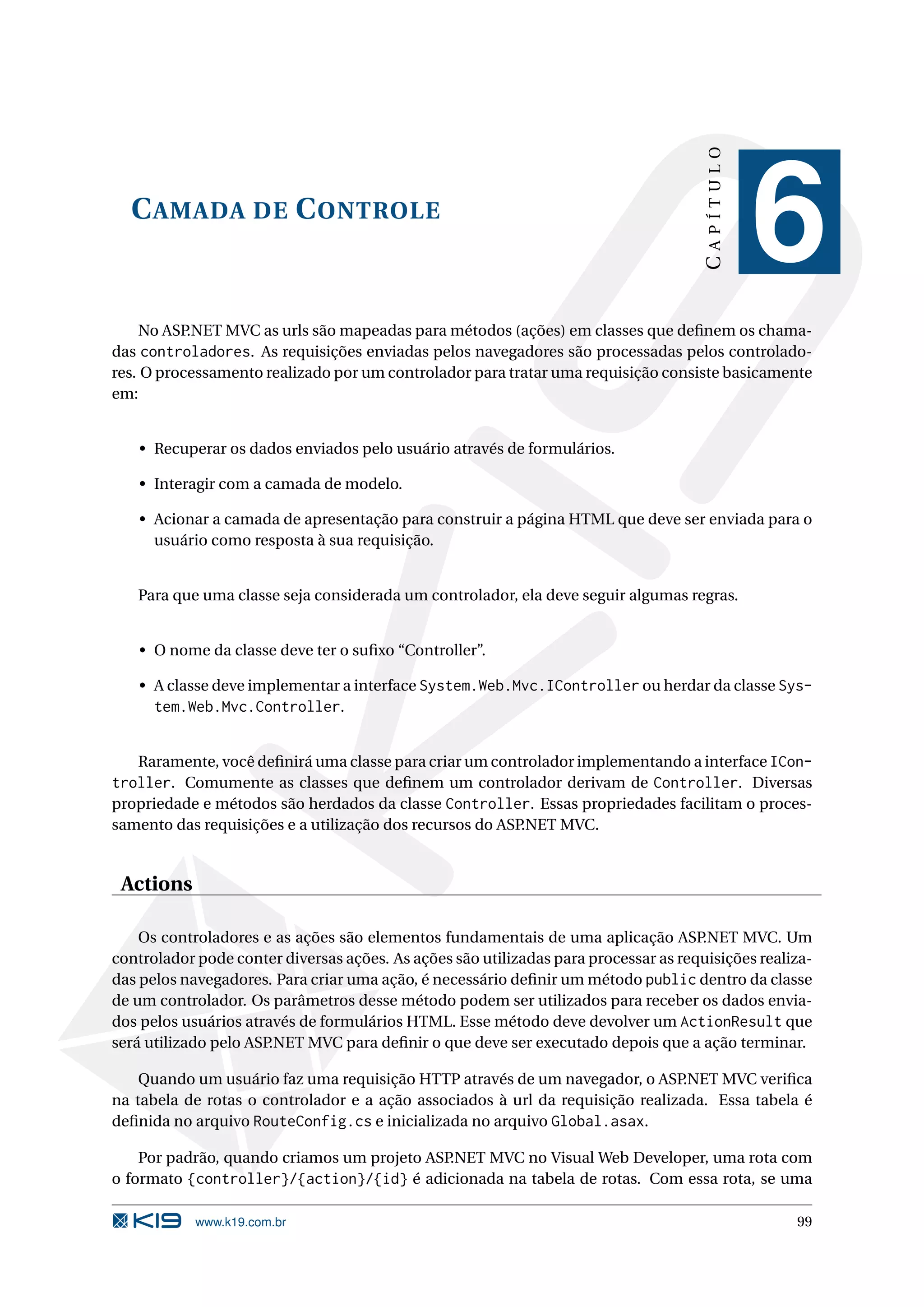 CAPÍTULO C AMADA DE C ONTROLE 6 No ASP.NET MVC as urls são mapeadas para métodos (ações) em classes que deﬁnem os chama- das controladores. As requisições enviadas pelos navegadores são processadas pelos controlado- res. O processamento realizado por um controlador para tratar uma requisição consiste basicamente em: • Recuperar os dados enviados pelo usuário através de formulários. • Interagir com a camada de modelo. • Acionar a camada de apresentação para construir a página HTML que deve ser enviada para o usuário como resposta à sua requisição. Para que uma classe seja considerada um controlador, ela deve seguir algumas regras. • O nome da classe deve ter o suﬁxo “Controller”. • A classe deve implementar a interface System.Web.Mvc.IController ou herdar da classe Sys- tem.Web.Mvc.Controller. Raramente, você deﬁnirá uma classe para criar um controlador implementando a interface ICon- troller. Comumente as classes que deﬁnem um controlador derivam de Controller. Diversas propriedade e métodos são herdados da classe Controller. Essas propriedades facilitam o proces- samento das requisições e a utilização dos recursos do ASP.NET MVC. Actions Os controladores e as ações são elementos fundamentais de uma aplicação ASP.NET MVC. Um controlador pode conter diversas ações. As ações são utilizadas para processar as requisições realiza- das pelos navegadores. Para criar uma ação, é necessário deﬁnir um método public dentro da classe de um controlador. Os parâmetros desse método podem ser utilizados para receber os dados envia- dos pelos usuários através de formulários HTML. Esse método deve devolver um ActionResult que será utilizado pelo ASP.NET MVC para deﬁnir o que deve ser executado depois que a ação terminar. Quando um usuário faz uma requisição HTTP através de um navegador, o ASP.NET MVC veriﬁca na tabela de rotas o controlador e a ação associados à url da requisição realizada. Essa tabela é deﬁnida no arquivo RouteConfig.cs e inicializada no arquivo Global.asax. Por padrão, quando criamos um projeto ASP.NET MVC no Visual Web Developer, uma rota com o formato {controller}/{action}/{id} é adicionada na tabela de rotas. Com essa rota, se uma www.k19.com.br 99 