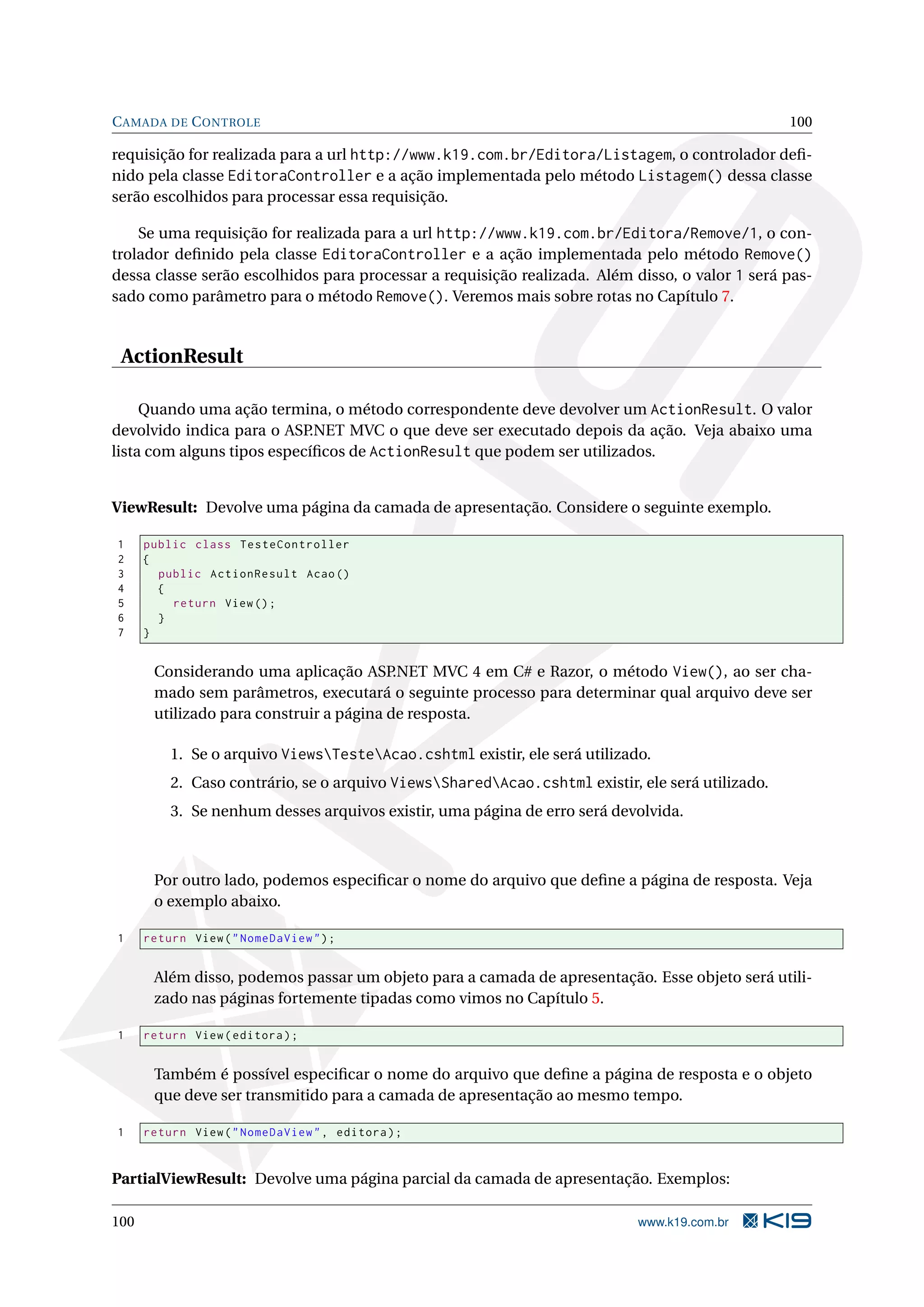 C AMADA DE C ONTROLE 100 requisição for realizada para a url http://www.k19.com.br/Editora/Listagem, o controlador deﬁ- nido pela classe EditoraController e a ação implementada pelo método Listagem() dessa classe serão escolhidos para processar essa requisição. Se uma requisição for realizada para a url http://www.k19.com.br/Editora/Remove/1, o con- trolador deﬁnido pela classe EditoraController e a ação implementada pelo método Remove() dessa classe serão escolhidos para processar a requisição realizada. Além disso, o valor 1 será pas- sado como parâmetro para o método Remove(). Veremos mais sobre rotas no Capítulo 7. ActionResult Quando uma ação termina, o método correspondente deve devolver um ActionResult. O valor devolvido indica para o ASP .NET MVC o que deve ser executado depois da ação. Veja abaixo uma lista com alguns tipos especíﬁcos de ActionResult que podem ser utilizados. ViewResult: Devolve uma página da camada de apresentação. Considere o seguinte exemplo. 1 public class TesteController 2 { 3 public ActionResult Acao () 4 { 5 return View () ; 6 } 7 } Considerando uma aplicação ASP .NET MVC 4 em C# e Razor, o método View(), ao ser cha- mado sem parâmetros, executará o seguinte processo para determinar qual arquivo deve ser utilizado para construir a página de resposta. 1. Se o arquivo ViewsTesteAcao.cshtml existir, ele será utilizado. 2. Caso contrário, se o arquivo ViewsSharedAcao.cshtml existir, ele será utilizado. 3. Se nenhum desses arquivos existir, uma página de erro será devolvida. Por outro lado, podemos especiﬁcar o nome do arquivo que deﬁne a página de resposta. Veja o exemplo abaixo. 1 return View ( " NomeDaView " ) ; Além disso, podemos passar um objeto para a camada de apresentação. Esse objeto será utili- zado nas páginas fortemente tipadas como vimos no Capítulo 5. 1 return View ( editora ) ; Também é possível especiﬁcar o nome do arquivo que deﬁne a página de resposta e o objeto que deve ser transmitido para a camada de apresentação ao mesmo tempo. 1 return View ( " NomeDaView " , editora ) ; PartialViewResult: Devolve uma página parcial da camada de apresentação. Exemplos: 100 www.k19.com.br 