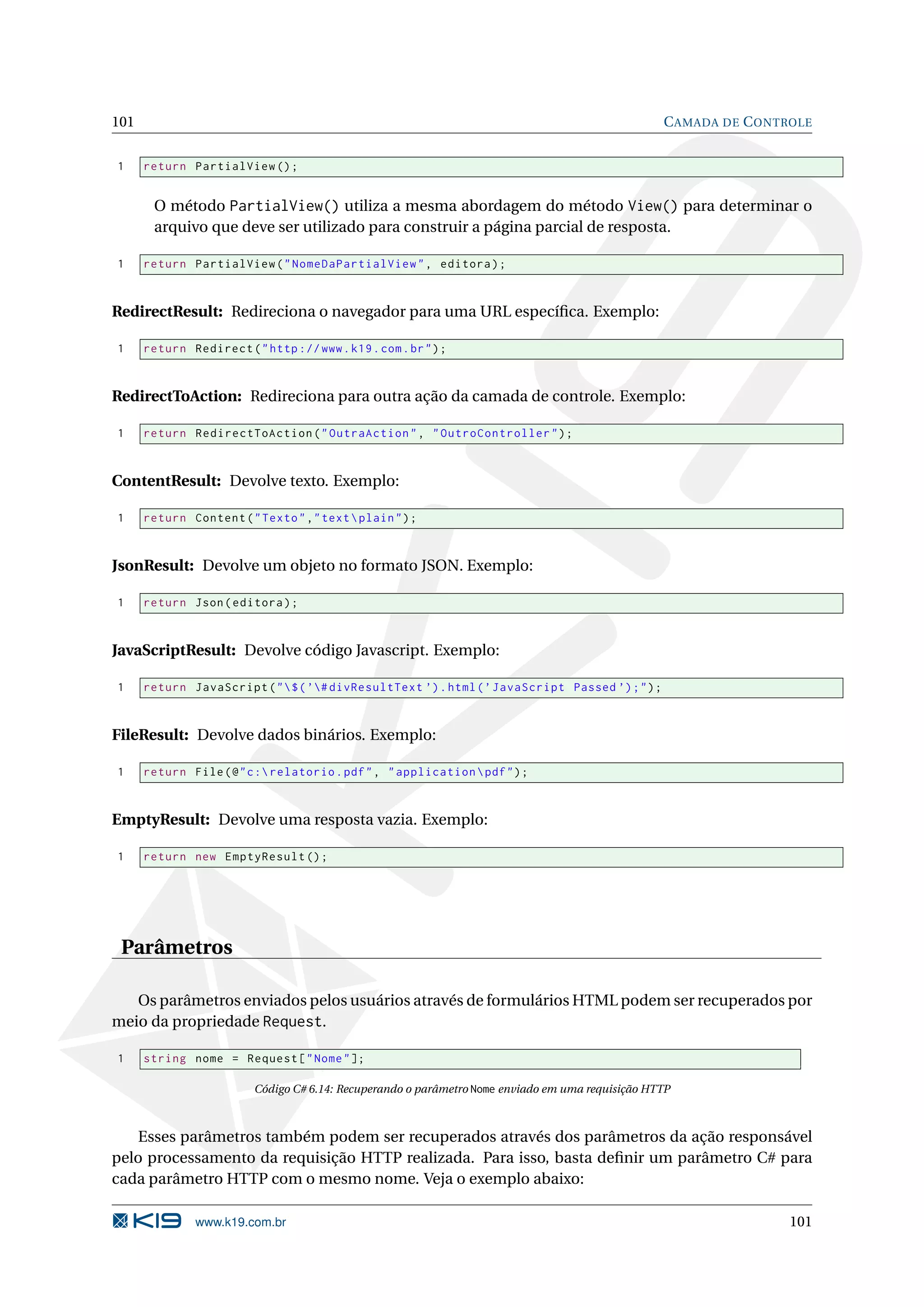 101 C AMADA DE C ONTROLE 1 return PartialView () ; O método PartialView() utiliza a mesma abordagem do método View() para determinar o arquivo que deve ser utilizado para construir a página parcial de resposta. 1 return PartialView ( " NomeDaPartialView " , editora ) ; RedirectResult: Redireciona o navegador para uma URL especíﬁca. Exemplo: 1 return Redirect ( " http :// www . k19 . com . br " ) ; RedirectToAction: Redireciona para outra ação da camada de controle. Exemplo: 1 return RedirectToAction ( " OutraAction " , " OutroController " ) ; ContentResult: Devolve texto. Exemplo: 1 return Content ( " Texto " ," text plain " ) ; JsonResult: Devolve um objeto no formato JSON. Exemplo: 1 return Json ( editora ) ; JavaScriptResult: Devolve código Javascript. Exemplo: 1 return JavaScript ( " $ ( ’# divResultText ’) . html ( ’ JavaScript Passed ’) ; " ) ; FileResult: Devolve dados binários. Exemplo: 1 return File ( @ " c : relatorio . pdf " , " application pdf " ) ; EmptyResult: Devolve uma resposta vazia. Exemplo: 1 return new EmptyResult () ; Parâmetros Os parâmetros enviados pelos usuários através de formulários HTML podem ser recuperados por meio da propriedade Request. 1 string nome = Request [ " Nome " ]; Código C# 6.14: Recuperando o parâmetro Nome enviado em uma requisição HTTP Esses parâmetros também podem ser recuperados através dos parâmetros da ação responsável pelo processamento da requisição HTTP realizada. Para isso, basta deﬁnir um parâmetro C# para cada parâmetro HTTP com o mesmo nome. Veja o exemplo abaixo: www.k19.com.br 101 