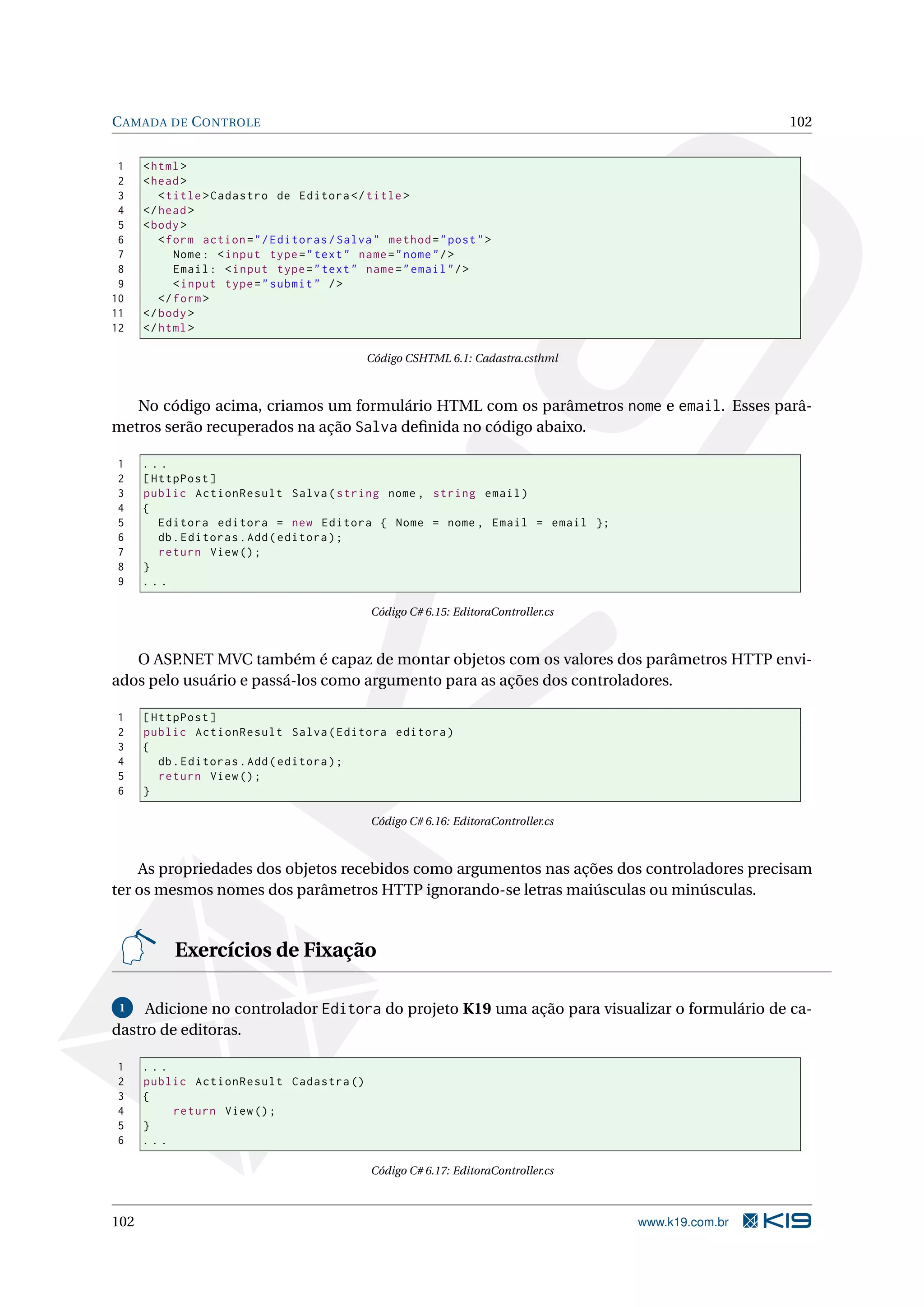 C AMADA DE C ONTROLE 102 1 < html > 2 < head > 3 < title > Cadastro de Editora </ title > 4 </ head > 5 < body > 6 < form action = " / Editoras / Salva " method = " post " > 7 Nome : < input type = " text " name = " nome " / > 8 Email : < input type = " text " name = " email " / > 9 < input type = " submit " / > 10 </ form > 11 </ body > 12 </ html > Código CSHTML 6.1: Cadastra.csthml No código acima, criamos um formulário HTML com os parâmetros nome e email. Esses parâ- metros serão recuperados na ação Salva deﬁnida no código abaixo. 1 ... 2 [ HttpPost ] 3 public ActionResult Salva ( string nome , string email ) 4 { 5 Editora editora = new Editora { Nome = nome , Email = email }; 6 db . Editoras . Add ( editora ) ; 7 return View () ; 8 } 9 ... Código C# 6.15: EditoraController.cs O ASP.NET MVC também é capaz de montar objetos com os valores dos parâmetros HTTP envi- ados pelo usuário e passá-los como argumento para as ações dos controladores. 1 [ HttpPost ] 2 public ActionResult Salva ( Editora editora ) 3 { 4 db . Editoras . Add ( editora ) ; 5 return View () ; 6 } Código C# 6.16: EditoraController.cs As propriedades dos objetos recebidos como argumentos nas ações dos controladores precisam ter os mesmos nomes dos parâmetros HTTP ignorando-se letras maiúsculas ou minúsculas. Exercícios de Fixação 1 Adicione no controlador Editora do projeto K19 uma ação para visualizar o formulário de ca- dastro de editoras. 1 ... 2 public ActionResult Cadastra () 3 { 4 return View () ; 5 } 6 ... Código C# 6.17: EditoraController.cs 102 www.k19.com.br 