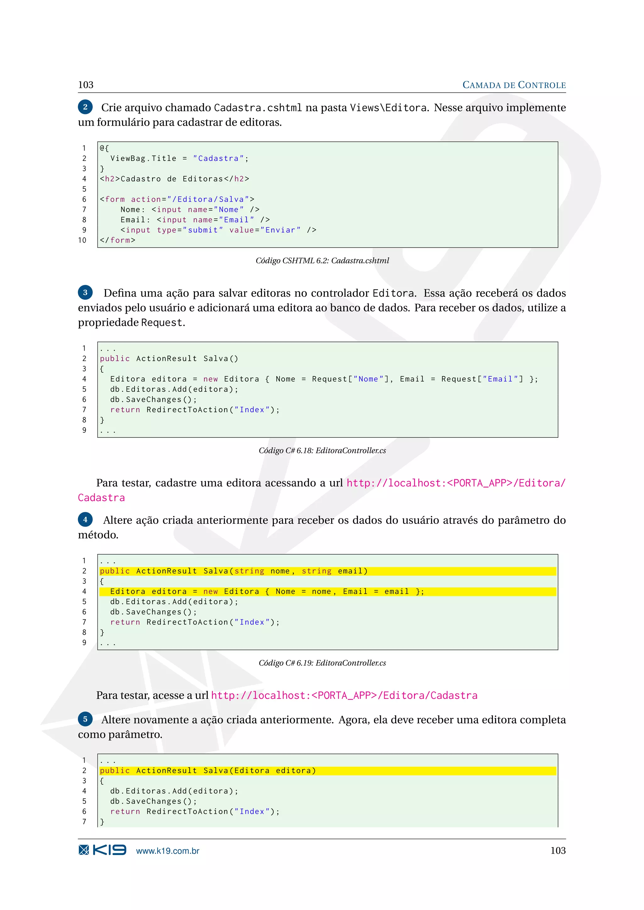 103 C AMADA DE C ONTROLE 2 Crie arquivo chamado Cadastra.cshtml na pasta ViewsEditora. Nesse arquivo implemente um formulário para cadastrar de editoras. 1 @{ 2 ViewBag . Title = " Cadastra " ; 3 } 4 < h2 > Cadastro de Editoras </ h2 > 5 6 < form action = " / Editora / Salva " > 7 Nome : < input name = " Nome " / > 8 Email : < input name = " Email " / > 9 < input type = " submit " value = " Enviar " / > 10 </ form > Código CSHTML 6.2: Cadastra.cshtml 3 Deﬁna uma ação para salvar editoras no controlador Editora. Essa ação receberá os dados enviados pelo usuário e adicionará uma editora ao banco de dados. Para receber os dados, utilize a propriedade Request. 1 ... 2 public ActionResult Salva () 3 { 4 Editora editora = new Editora { Nome = Request [ " Nome " ] , Email = Request [ " Email " ] }; 5 db . Editoras . Add ( editora ) ; 6 db . SaveChanges () ; 7 return RedirectToAction ( " Index " ) ; 8 } 9 ... Código C# 6.18: EditoraController.cs Para testar, cadastre uma editora acessando a url http://localhost:<PORTA_APP>/Editora/ Cadastra 4 Altere ação criada anteriormente para receber os dados do usuário através do parâmetro do método. 1 ... 2 public ActionResult Salva ( string nome , string email ) 3 { 4 Editora editora = new Editora { Nome = nome , Email = email }; 5 db . Editoras . Add ( editora ) ; 6 db . SaveChanges () ; 7 return RedirectToAction ( " Index " ) ; 8 } 9 ... Código C# 6.19: EditoraController.cs Para testar, acesse a url http://localhost:<PORTA_APP>/Editora/Cadastra 5 Altere novamente a ação criada anteriormente. Agora, ela deve receber uma editora completa como parâmetro. 1 ... 2 public ActionResult Salva ( Editora editora ) 3 { 4 db . Editoras . Add ( editora ) ; 5 db . SaveChanges () ; 6 return RedirectToAction ( " Index " ) ; 7 } www.k19.com.br 103 
