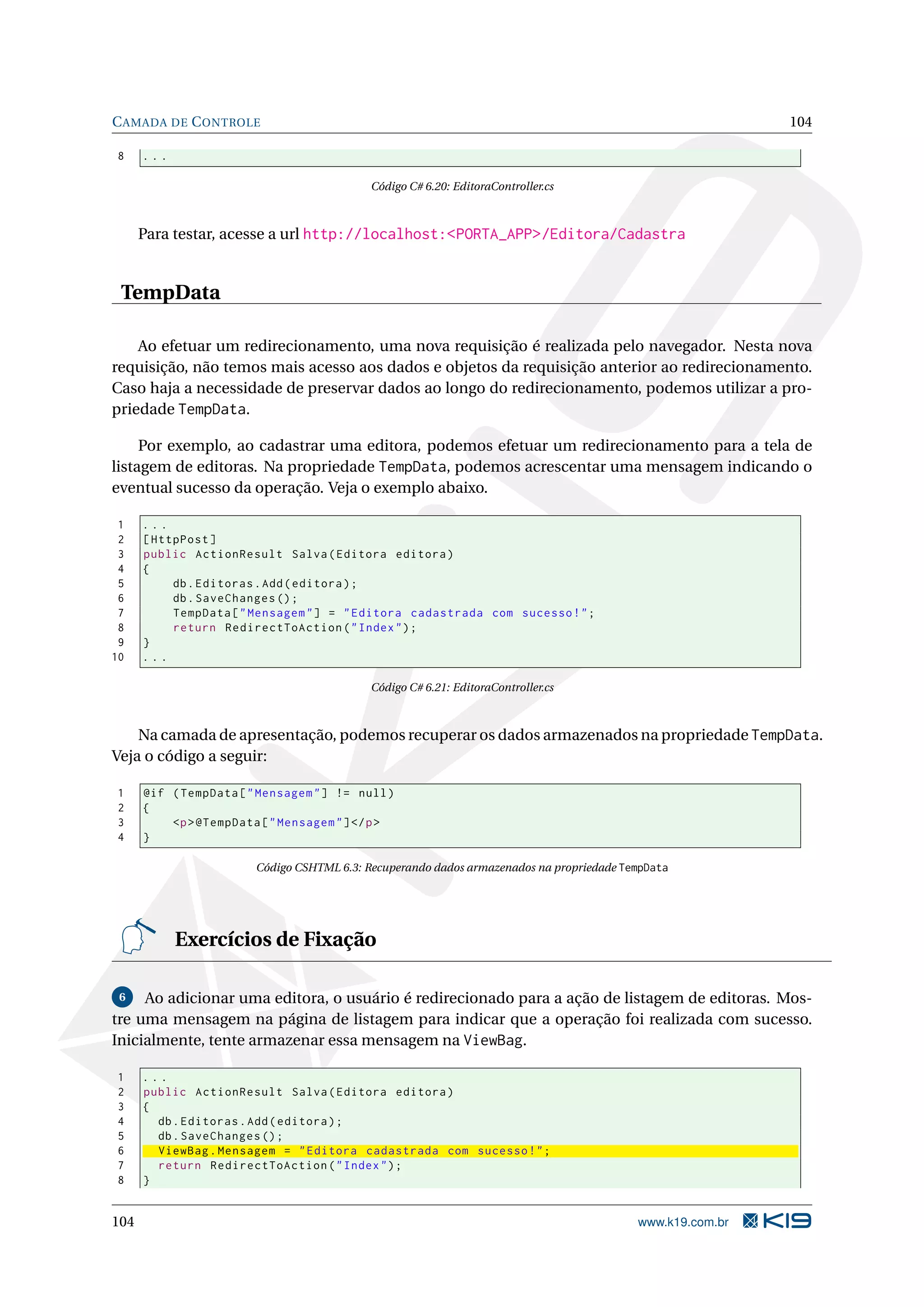 C AMADA DE C ONTROLE 104 8 ... Código C# 6.20: EditoraController.cs Para testar, acesse a url http://localhost:<PORTA_APP>/Editora/Cadastra TempData Ao efetuar um redirecionamento, uma nova requisição é realizada pelo navegador. Nesta nova requisição, não temos mais acesso aos dados e objetos da requisição anterior ao redirecionamento. Caso haja a necessidade de preservar dados ao longo do redirecionamento, podemos utilizar a pro- priedade TempData. Por exemplo, ao cadastrar uma editora, podemos efetuar um redirecionamento para a tela de listagem de editoras. Na propriedade TempData, podemos acrescentar uma mensagem indicando o eventual sucesso da operação. Veja o exemplo abaixo. 1 ... 2 [ HttpPost ] 3 public ActionResult Salva ( Editora editora ) 4 { 5 db . Editoras . Add ( editora ) ; 6 db . SaveChanges () ; 7 TempData [ " Mensagem " ] = " Editora cadastrada com sucesso ! " ; 8 return RedirectToAction ( " Index " ) ; 9 } 10 ... Código C# 6.21: EditoraController.cs Na camada de apresentação, podemos recuperar os dados armazenados na propriedade TempData. Veja o código a seguir: 1 @if ( TempData [ " Mensagem " ] != null ) 2 { 3 <p > @TempData [ " Mensagem " ] </ p > 4 } Código CSHTML 6.3: Recuperando dados armazenados na propriedade TempData Exercícios de Fixação 6 Ao adicionar uma editora, o usuário é redirecionado para a ação de listagem de editoras. Mos- tre uma mensagem na página de listagem para indicar que a operação foi realizada com sucesso. Inicialmente, tente armazenar essa mensagem na ViewBag. 1 ... 2 public ActionResult Salva ( Editora editora ) 3 { 4 db . Editoras . Add ( editora ) ; 5 db . SaveChanges () ; 6 ViewBag . Mensagem = " Editora cadastrada com sucesso ! " ; 7 return RedirectToAction ( " Index " ) ; 8 } 104 www.k19.com.br 