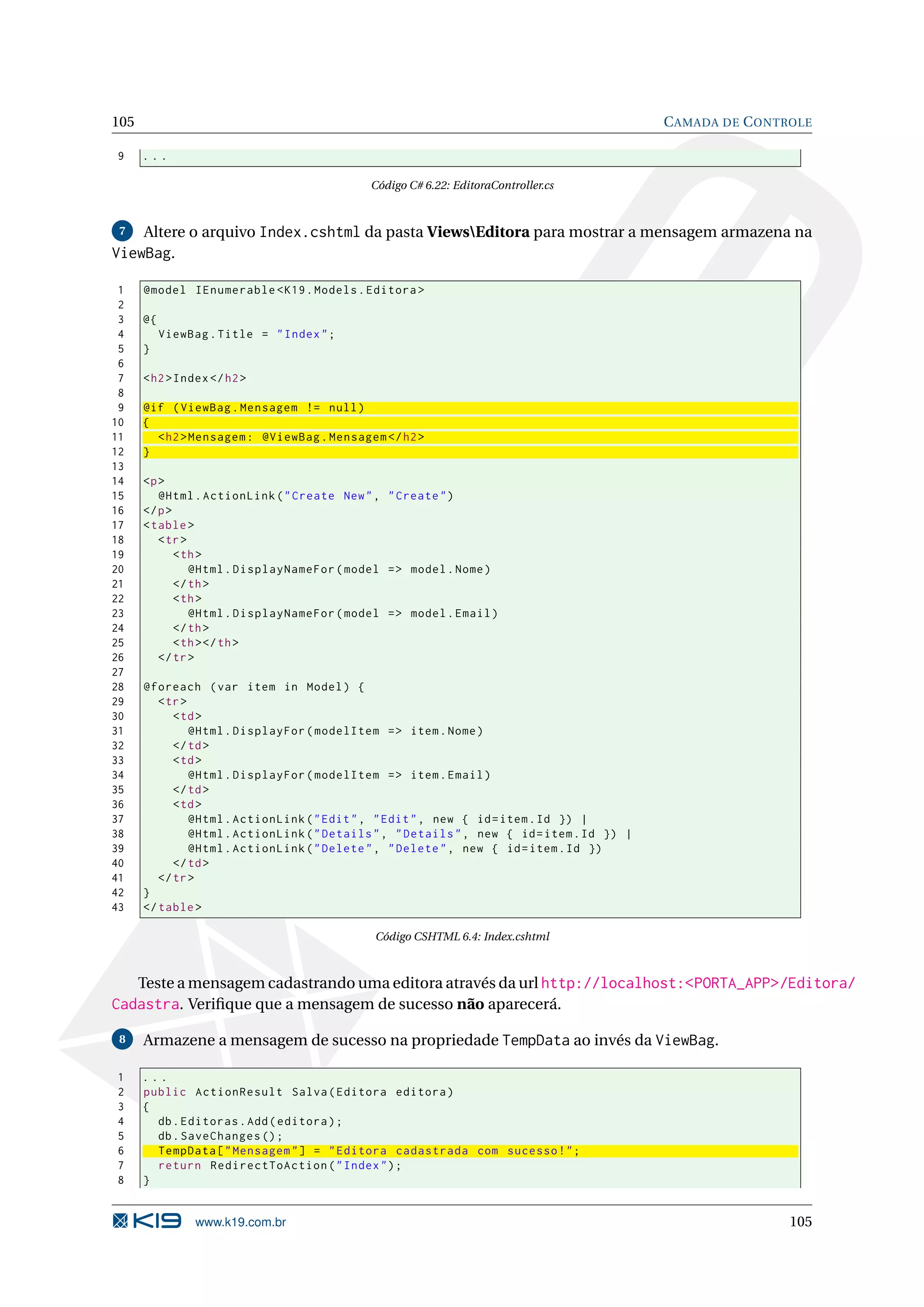 105 C AMADA DE C ONTROLE 9 ... Código C# 6.22: EditoraController.cs 7 Altere o arquivo Index.cshtml da pasta ViewsEditora para mostrar a mensagem armazena na ViewBag. 1 @model IEnumerable < K19 . Models . Editora > 2 3 @{ 4 ViewBag . Title = " Index " ; 5 } 6 7 < h2 > Index </ h2 > 8 9 @if ( ViewBag . Mensagem != null ) 10 { 11 < h2 > Mensagem : @ViewBag . Mensagem </ h2 > 12 } 13 14 <p > 15 @Html . ActionLink ( " Create New " , " Create " ) 16 </ p > 17 < table > 18 < tr > 19 < th > 20 @Html . DisplayNameFor ( model = > model . Nome ) 21 </ th > 22 < th > 23 @Html . DisplayNameFor ( model = > model . Email ) 24 </ th > 25 < th > </ th > 26 </ tr > 27 28 @foreach ( var item in Model ) { 29 < tr > 30 < td > 31 @Html . DisplayFor ( modelItem = > item . Nome ) 32 </ td > 33 < td > 34 @Html . DisplayFor ( modelItem = > item . Email ) 35 </ td > 36 < td > 37 @Html . ActionLink ( " Edit " , " Edit " , new { id = item . Id }) | 38 @Html . ActionLink ( " Details " , " Details " , new { id = item . Id }) | 39 @Html . ActionLink ( " Delete " , " Delete " , new { id = item . Id }) 40 </ td > 41 </ tr > 42 } 43 </ table > Código CSHTML 6.4: Index.cshtml Teste a mensagem cadastrando uma editora através da url http://localhost:<PORTA_APP>/Editora/ Cadastra. Veriﬁque que a mensagem de sucesso não aparecerá. 8 Armazene a mensagem de sucesso na propriedade TempData ao invés da ViewBag. 1 ... 2 public ActionResult Salva ( Editora editora ) 3 { 4 db . Editoras . Add ( editora ) ; 5 db . SaveChanges () ; 6 TempData [ " Mensagem " ] = " Editora cadastrada com sucesso ! " ; 7 return RedirectToAction ( " Index " ) ; 8 } www.k19.com.br 105 