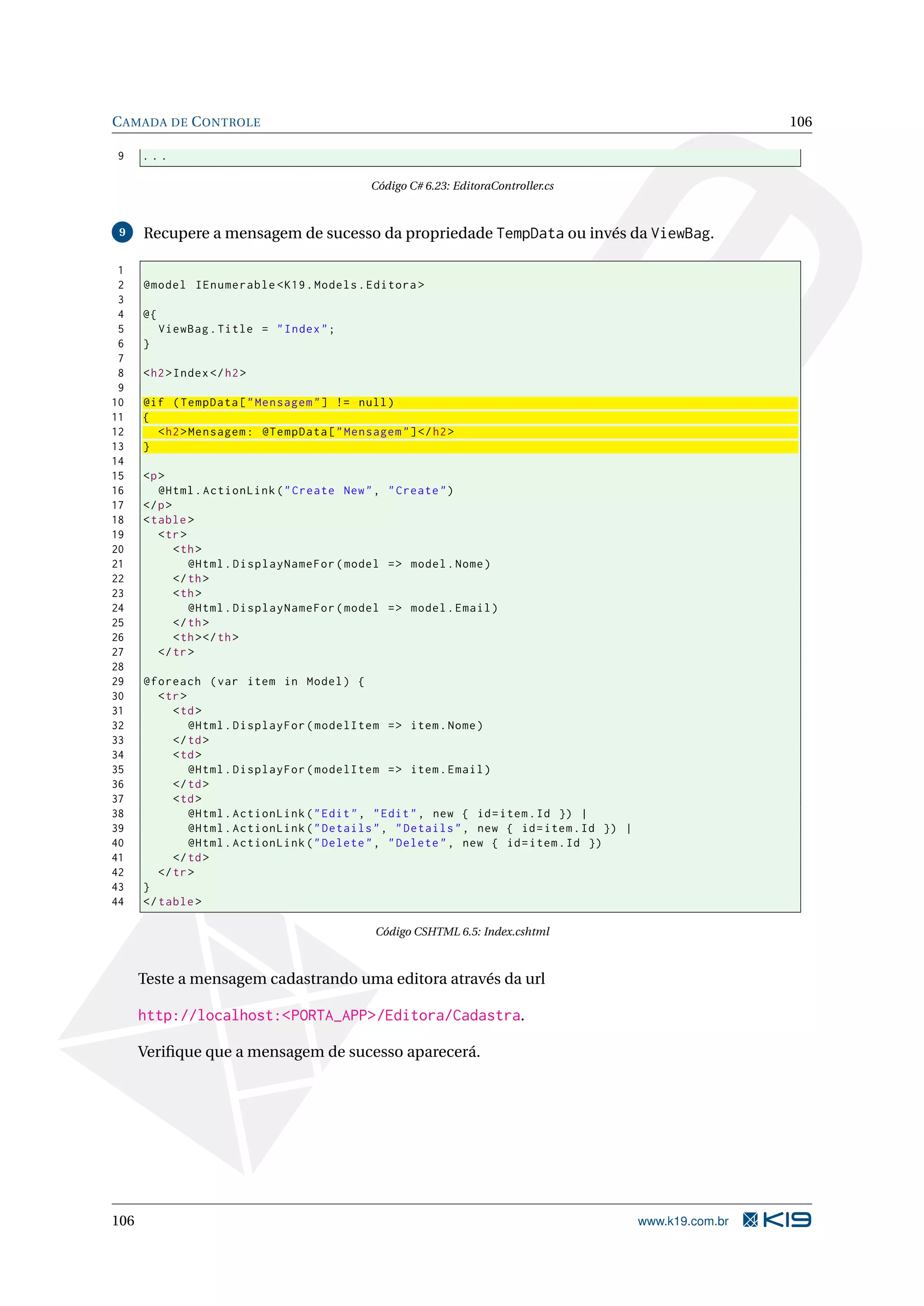 C AMADA DE C ONTROLE 106 9 ... Código C# 6.23: EditoraController.cs 9 Recupere a mensagem de sucesso da propriedade TempData ou invés da ViewBag. 1 2 @model IEnumerable < K19 . Models . Editora > 3 4 @{ 5 ViewBag . Title = " Index " ; 6 } 7 8 < h2 > Index </ h2 > 9 10 @if ( TempData [ " Mensagem " ] != null ) 11 { 12 < h2 > Mensagem : @TempData [ " Mensagem " ] </ h2 > 13 } 14 15 <p > 16 @Html . ActionLink ( " Create New " , " Create " ) 17 </ p > 18 < table > 19 < tr > 20 < th > 21 @Html . DisplayNameFor ( model = > model . Nome ) 22 </ th > 23 < th > 24 @Html . DisplayNameFor ( model = > model . Email ) 25 </ th > 26 < th > </ th > 27 </ tr > 28 29 @foreach ( var item in Model ) { 30 < tr > 31 < td > 32 @Html . DisplayFor ( modelItem = > item . Nome ) 33 </ td > 34 < td > 35 @Html . DisplayFor ( modelItem = > item . Email ) 36 </ td > 37 < td > 38 @Html . ActionLink ( " Edit " , " Edit " , new { id = item . Id }) | 39 @Html . ActionLink ( " Details " , " Details " , new { id = item . Id }) | 40 @Html . ActionLink ( " Delete " , " Delete " , new { id = item . Id }) 41 </ td > 42 </ tr > 43 } 44 </ table > Código CSHTML 6.5: Index.cshtml Teste a mensagem cadastrando uma editora através da url http://localhost:<PORTA_APP>/Editora/Cadastra. Veriﬁque que a mensagem de sucesso aparecerá. 106 www.k19.com.br 