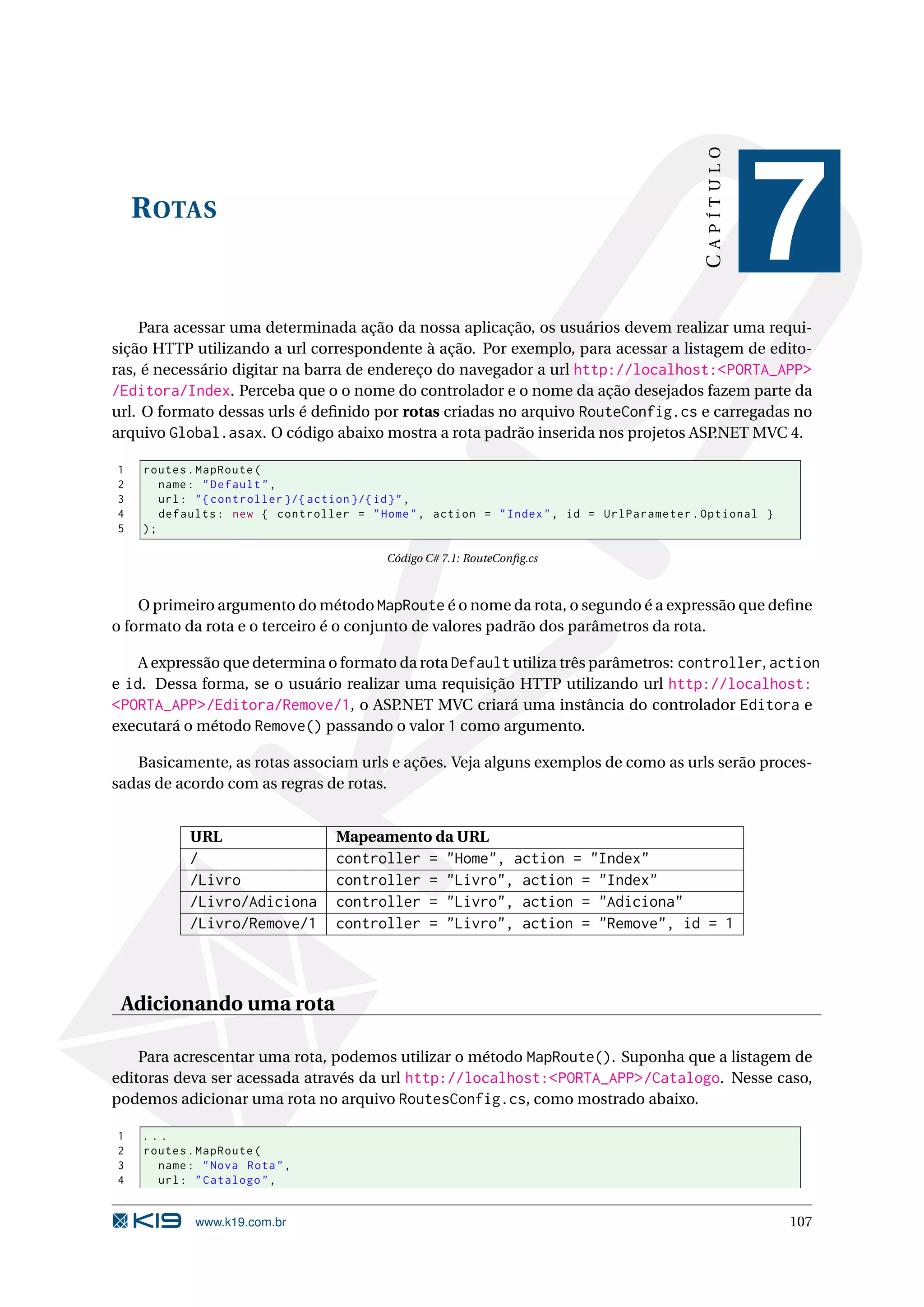 CAPÍTULO R OTAS 7 Para acessar uma determinada ação da nossa aplicação, os usuários devem realizar uma requi- sição HTTP utilizando a url correspondente à ação. Por exemplo, para acessar a listagem de edito- ras, é necessário digitar na barra de endereço do navegador a url http://localhost:<PORTA_APP> /Editora/Index. Perceba que o o nome do controlador e o nome da ação desejados fazem parte da url. O formato dessas urls é deﬁnido por rotas criadas no arquivo RouteConfig.cs e carregadas no arquivo Global.asax. O código abaixo mostra a rota padrão inserida nos projetos ASP.NET MVC 4. 1 routes . MapRoute ( 2 name : " Default " , 3 url : " { controller }/{ action }/{ id } " , 4 defaults : new { controller = " Home " , action = " Index " , id = UrlParameter . Optional } 5 ); Código C# 7.1: RouteConﬁg.cs O primeiro argumento do método MapRoute é o nome da rota, o segundo é a expressão que deﬁne o formato da rota e o terceiro é o conjunto de valores padrão dos parâmetros da rota. A expressão que determina o formato da rota Default utiliza três parâmetros: controller, action e id. Dessa forma, se o usuário realizar uma requisição HTTP utilizando url http://localhost: <PORTA_APP>/Editora/Remove/1, o ASP.NET MVC criará uma instância do controlador Editora e executará o método Remove() passando o valor 1 como argumento. Basicamente, as rotas associam urls e ações. Veja alguns exemplos de como as urls serão proces- sadas de acordo com as regras de rotas. URL Mapeamento da URL / controller = "Home", action = "Index" /Livro controller = "Livro", action = "Index" /Livro/Adiciona controller = "Livro", action = "Adiciona" /Livro/Remove/1 controller = "Livro", action = "Remove", id = 1 Adicionando uma rota Para acrescentar uma rota, podemos utilizar o método MapRoute(). Suponha que a listagem de editoras deva ser acessada através da url http://localhost:<PORTA_APP>/Catalogo. Nesse caso, podemos adicionar uma rota no arquivo RoutesConfig.cs, como mostrado abaixo. 1 ... 2 routes . MapRoute ( 3 name : " Nova Rota " , 4 url : " Catalogo " , www.k19.com.br 107 
