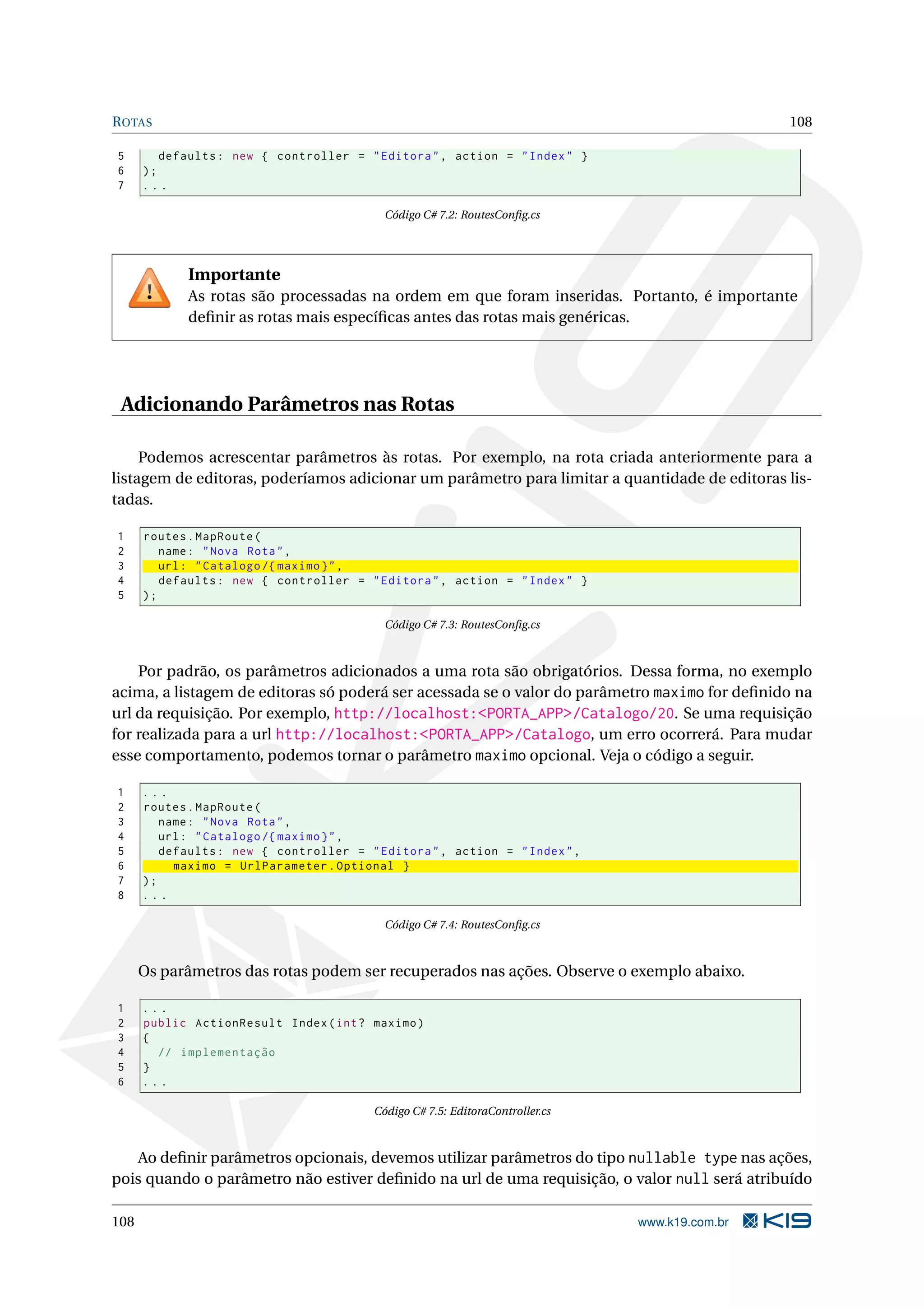 R OTAS 108 5 defaults : new { controller = " Editora " , action = " Index " } 6 ); 7 ... Código C# 7.2: RoutesConﬁg.cs Importante As rotas são processadas na ordem em que foram inseridas. Portanto, é importante deﬁnir as rotas mais especíﬁcas antes das rotas mais genéricas. Adicionando Parâmetros nas Rotas Podemos acrescentar parâmetros às rotas. Por exemplo, na rota criada anteriormente para a listagem de editoras, poderíamos adicionar um parâmetro para limitar a quantidade de editoras lis- tadas. 1 routes . MapRoute ( 2 name : " Nova Rota " , 3 url : " Catalogo /{ maximo } " , 4 defaults : new { controller = " Editora " , action = " Index " } 5 ); Código C# 7.3: RoutesConﬁg.cs Por padrão, os parâmetros adicionados a uma rota são obrigatórios. Dessa forma, no exemplo acima, a listagem de editoras só poderá ser acessada se o valor do parâmetro maximo for deﬁnido na url da requisição. Por exemplo, http://localhost:<PORTA_APP>/Catalogo/20. Se uma requisição for realizada para a url http://localhost:<PORTA_APP>/Catalogo, um erro ocorrerá. Para mudar esse comportamento, podemos tornar o parâmetro maximo opcional. Veja o código a seguir. 1 ... 2 routes . MapRoute ( 3 name : " Nova Rota " , 4 url : " Catalogo /{ maximo } " , 5 defaults : new { controller = " Editora " , action = " Index " , 6 maximo = UrlParameter . Optional } 7 ); 8 ... Código C# 7.4: RoutesConﬁg.cs Os parâmetros das rotas podem ser recuperados nas ações. Observe o exemplo abaixo. 1 ... 2 public ActionResult Index ( int ? maximo ) 3 { 4 // implementação 5 } 6 ... Código C# 7.5: EditoraController.cs Ao deﬁnir parâmetros opcionais, devemos utilizar parâmetros do tipo nullable type nas ações, pois quando o parâmetro não estiver deﬁnido na url de uma requisição, o valor null será atribuído 108 www.k19.com.br 
