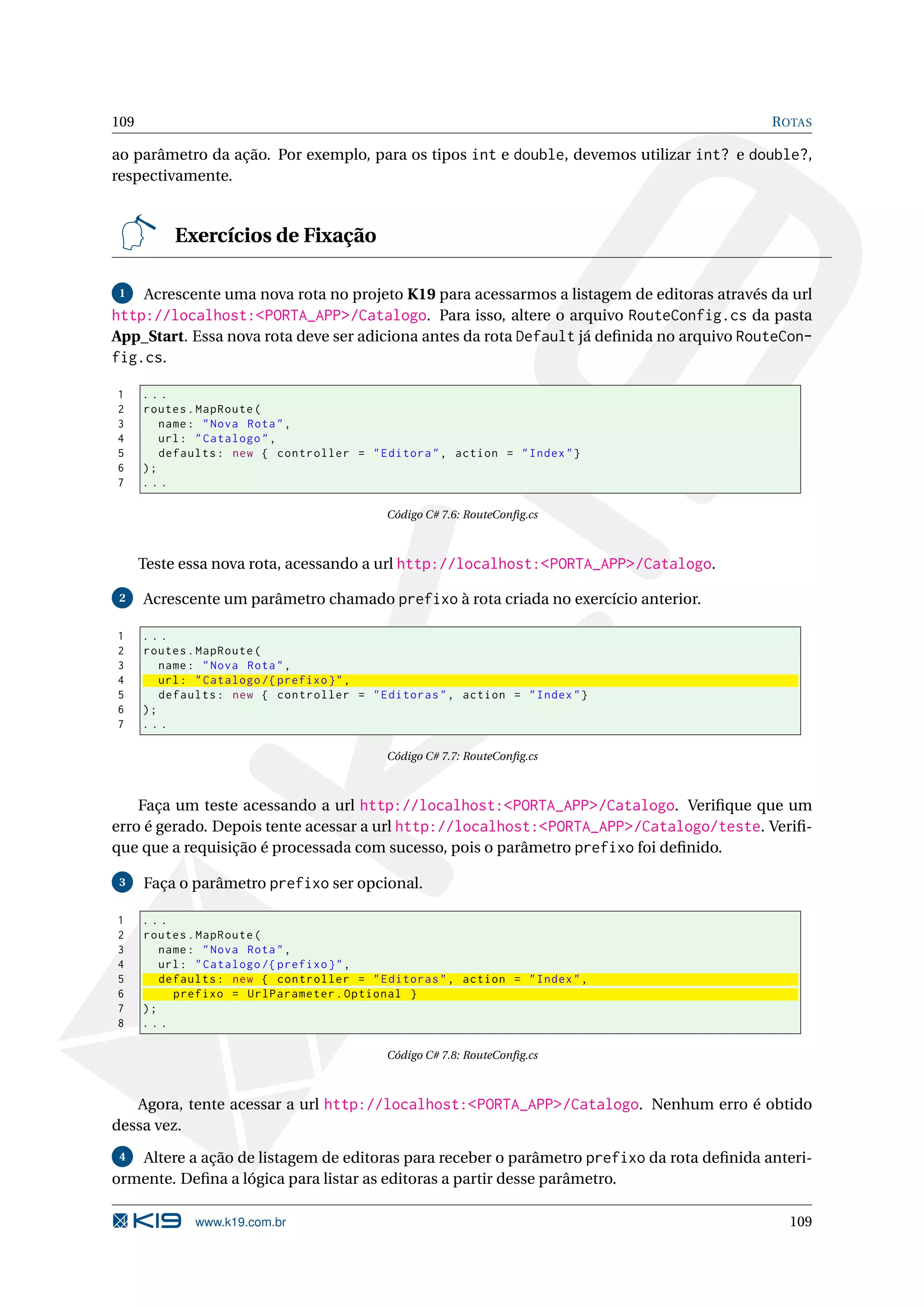 109 R OTAS ao parâmetro da ação. Por exemplo, para os tipos int e double, devemos utilizar int? e double?, respectivamente. Exercícios de Fixação 1 Acrescente uma nova rota no projeto K19 para acessarmos a listagem de editoras através da url http://localhost:<PORTA_APP>/Catalogo. Para isso, altere o arquivo RouteConfig.cs da pasta App_Start. Essa nova rota deve ser adiciona antes da rota Default já deﬁnida no arquivo RouteCon- fig.cs. 1 ... 2 routes . MapRoute ( 3 name : " Nova Rota " , 4 url : " Catalogo " , 5 defaults : new { controller = " Editora " , action = " Index " } 6 ); 7 ... Código C# 7.6: RouteConﬁg.cs Teste essa nova rota, acessando a url http://localhost:<PORTA_APP>/Catalogo. 2 Acrescente um parâmetro chamado prefixo à rota criada no exercício anterior. 1 ... 2 routes . MapRoute ( 3 name : " Nova Rota " , 4 url : " Catalogo /{ prefixo } " , 5 defaults : new { controller = " Editoras " , action = " Index " } 6 ); 7 ... Código C# 7.7: RouteConﬁg.cs Faça um teste acessando a url http://localhost:<PORTA_APP>/Catalogo. Veriﬁque que um erro é gerado. Depois tente acessar a url http://localhost:<PORTA_APP>/Catalogo/teste. Veriﬁ- que que a requisição é processada com sucesso, pois o parâmetro prefixo foi deﬁnido. 3 Faça o parâmetro prefixo ser opcional. 1 ... 2 routes . MapRoute ( 3 name : " Nova Rota " , 4 url : " Catalogo /{ prefixo } " , 5 defaults : new { controller = " Editoras " , action = " Index " , 6 prefixo = UrlParameter . Optional } 7 ); 8 ... Código C# 7.8: RouteConﬁg.cs Agora, tente acessar a url http://localhost:<PORTA_APP>/Catalogo. Nenhum erro é obtido dessa vez. 4 Altere a ação de listagem de editoras para receber o parâmetro prefixo da rota deﬁnida anteri- ormente. Deﬁna a lógica para listar as editoras a partir desse parâmetro. www.k19.com.br 109 