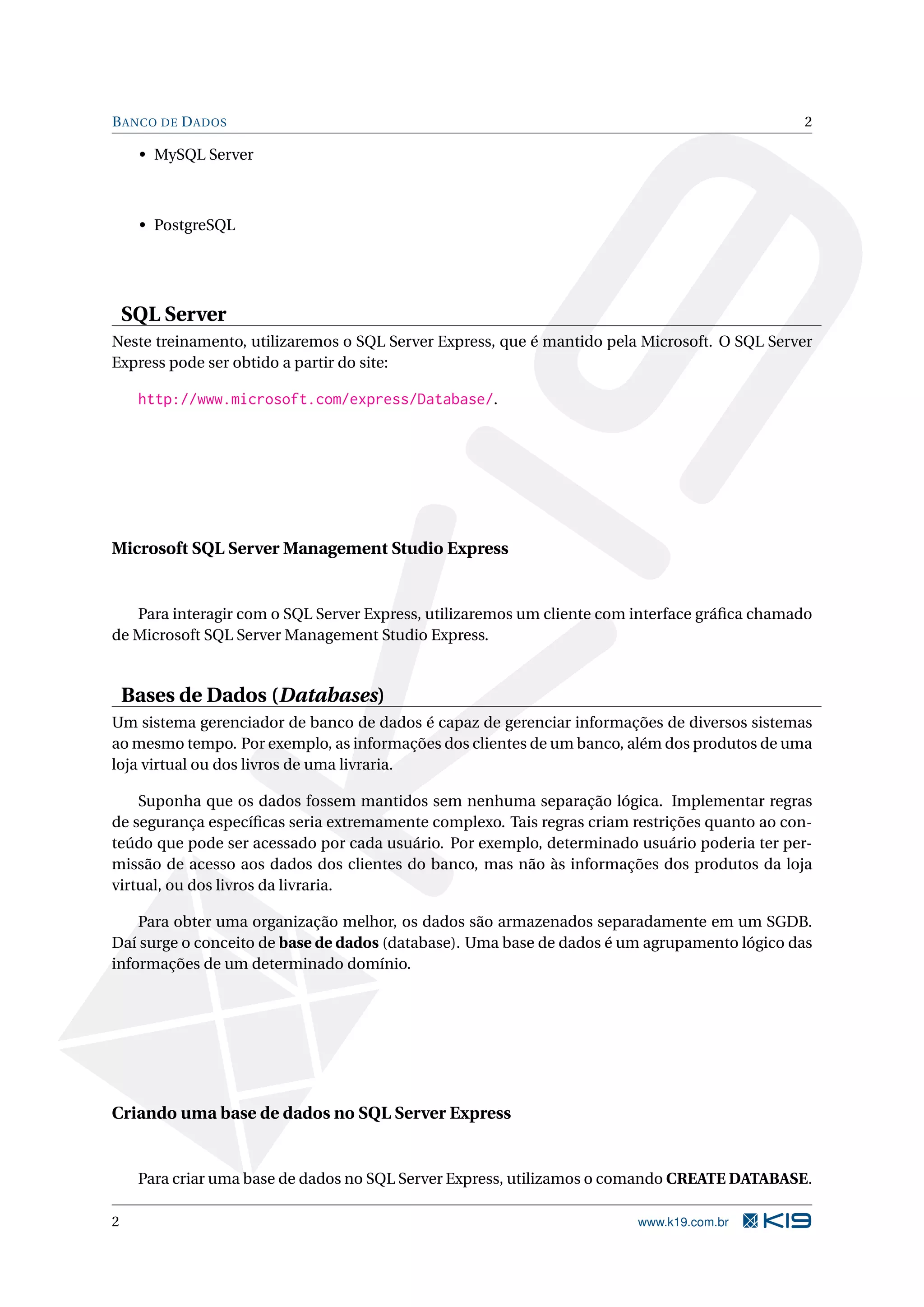 B ANCO DE D ADOS 2 • MySQL Server • PostgreSQL SQL Server Neste treinamento, utilizaremos o SQL Server Express, que é mantido pela Microsoft. O SQL Server Express pode ser obtido a partir do site: http://www.microsoft.com/express/Database/. Microsoft SQL Server Management Studio Express Para interagir com o SQL Server Express, utilizaremos um cliente com interface gráﬁca chamado de Microsoft SQL Server Management Studio Express. Bases de Dados (Databases) Um sistema gerenciador de banco de dados é capaz de gerenciar informações de diversos sistemas ao mesmo tempo. Por exemplo, as informações dos clientes de um banco, além dos produtos de uma loja virtual ou dos livros de uma livraria. Suponha que os dados fossem mantidos sem nenhuma separação lógica. Implementar regras de segurança especíﬁcas seria extremamente complexo. Tais regras criam restrições quanto ao con- teúdo que pode ser acessado por cada usuário. Por exemplo, determinado usuário poderia ter per- missão de acesso aos dados dos clientes do banco, mas não às informações dos produtos da loja virtual, ou dos livros da livraria. Para obter uma organização melhor, os dados são armazenados separadamente em um SGDB. Daí surge o conceito de base de dados (database). Uma base de dados é um agrupamento lógico das informações de um determinado domínio. Criando uma base de dados no SQL Server Express Para criar uma base de dados no SQL Server Express, utilizamos o comando CREATE DATABASE. 2 www.k19.com.br 