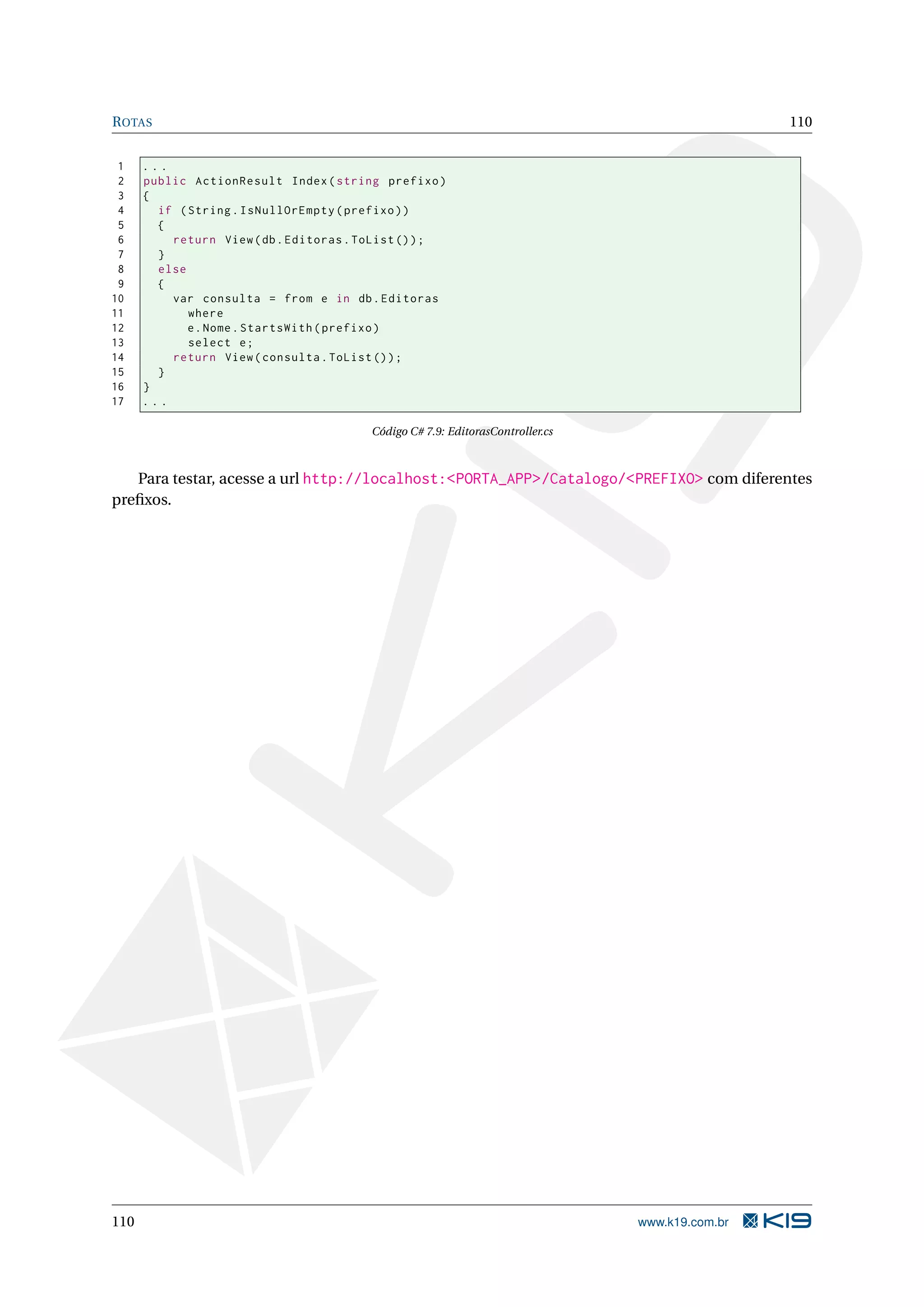 R OTAS 110 1 ... 2 public ActionResult Index ( string prefixo ) 3 { 4 if ( String . IsNullOrEmpty ( prefixo ) ) 5 { 6 return View ( db . Editoras . ToList () ) ; 7 } 8 else 9 { 10 var consulta = from e in db . Editoras 11 where 12 e . Nome . StartsWith ( prefixo ) 13 select e ; 14 return View ( consulta . ToList () ) ; 15 } 16 } 17 ... Código C# 7.9: EditorasController.cs Para testar, acesse a url http://localhost:<PORTA_APP>/Catalogo/<PREFIXO> com diferentes preﬁxos. 110 www.k19.com.br 