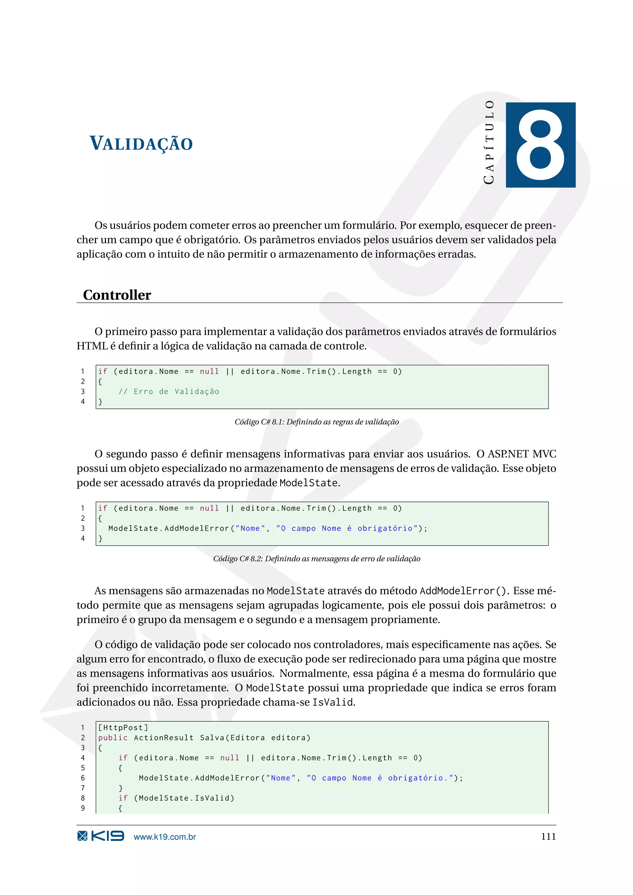 CAPÍTULO VALIDAÇÃO 8 Os usuários podem cometer erros ao preencher um formulário. Por exemplo, esquecer de preen- cher um campo que é obrigatório. Os parâmetros enviados pelos usuários devem ser validados pela aplicação com o intuito de não permitir o armazenamento de informações erradas. Controller O primeiro passo para implementar a validação dos parâmetros enviados através de formulários HTML é deﬁnir a lógica de validação na camada de controle. 1 if ( editora . Nome == null || editora . Nome . Trim () . Length == 0) 2 { 3 // Erro de Validação 4 } Código C# 8.1: Deﬁnindo as regras de validação O segundo passo é deﬁnir mensagens informativas para enviar aos usuários. O ASP.NET MVC possui um objeto especializado no armazenamento de mensagens de erros de validação. Esse objeto pode ser acessado através da propriedade ModelState. 1 if ( editora . Nome == null || editora . Nome . Trim () . Length == 0) 2 { 3 ModelState . AddModelError ( " Nome " , " O campo Nome é obrigatório " ) ; 4 } Código C# 8.2: Deﬁnindo as mensagens de erro de validação As mensagens são armazenadas no ModelState através do método AddModelError(). Esse mé- todo permite que as mensagens sejam agrupadas logicamente, pois ele possui dois parâmetros: o primeiro é o grupo da mensagem e o segundo e a mensagem propriamente. O código de validação pode ser colocado nos controladores, mais especiﬁcamente nas ações. Se algum erro for encontrado, o ﬂuxo de execução pode ser redirecionado para uma página que mostre as mensagens informativas aos usuários. Normalmente, essa página é a mesma do formulário que foi preenchido incorretamente. O ModelState possui uma propriedade que indica se erros foram adicionados ou não. Essa propriedade chama-se IsValid. 1 [ HttpPost ] 2 public ActionResult Salva ( Editora editora ) 3 { 4 if ( editora . Nome == null || editora . Nome . Trim () . Length == 0) 5 { 6 ModelState . AddModelError ( " Nome " , " O campo Nome é obrigatório . " ) ; 7 } 8 if ( ModelState . IsValid ) 9 { www.k19.com.br 111 