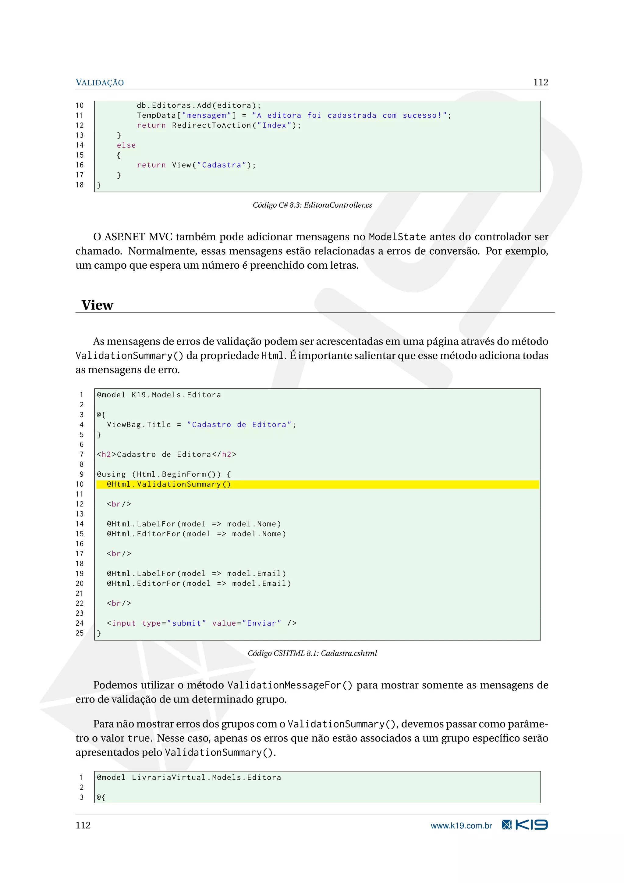 VALIDAÇÃO 112 10 db . Editoras . Add ( editora ) ; 11 TempData [ " mensagem " ] = " A editora foi cadastrada com sucesso ! " ; 12 return RedirectToAction ( " Index " ) ; 13 } 14 else 15 { 16 return View ( " Cadastra " ) ; 17 } 18 } Código C# 8.3: EditoraController.cs O ASP.NET MVC também pode adicionar mensagens no ModelState antes do controlador ser chamado. Normalmente, essas mensagens estão relacionadas a erros de conversão. Por exemplo, um campo que espera um número é preenchido com letras. View As mensagens de erros de validação podem ser acrescentadas em uma página através do método ValidationSummary() da propriedade Html. É importante salientar que esse método adiciona todas as mensagens de erro. 1 @model K19 . Models . Editora 2 3 @{ 4 ViewBag . Title = " Cadastro de Editora " ; 5 } 6 7 < h2 > Cadastro de Editora </ h2 > 8 9 @using ( Html . BeginForm () ) { 10 @Html . ValidationSummary () 11 12 < br / > 13 14 @Html . LabelFor ( model = > model . Nome ) 15 @Html . EditorFor ( model = > model . Nome ) 16 17 < br / > 18 19 @Html . LabelFor ( model = > model . Email ) 20 @Html . EditorFor ( model = > model . Email ) 21 22 < br / > 23 24 < input type = " submit " value = " Enviar " / > 25 } Código CSHTML 8.1: Cadastra.cshtml Podemos utilizar o método ValidationMessageFor() para mostrar somente as mensagens de erro de validação de um determinado grupo. Para não mostrar erros dos grupos com o ValidationSummary(), devemos passar como parâme- tro o valor true. Nesse caso, apenas os erros que não estão associados a um grupo especíﬁco serão apresentados pelo ValidationSummary(). 1 @model LivrariaVirtual . Models . Editora 2 3 @{ 112 www.k19.com.br 