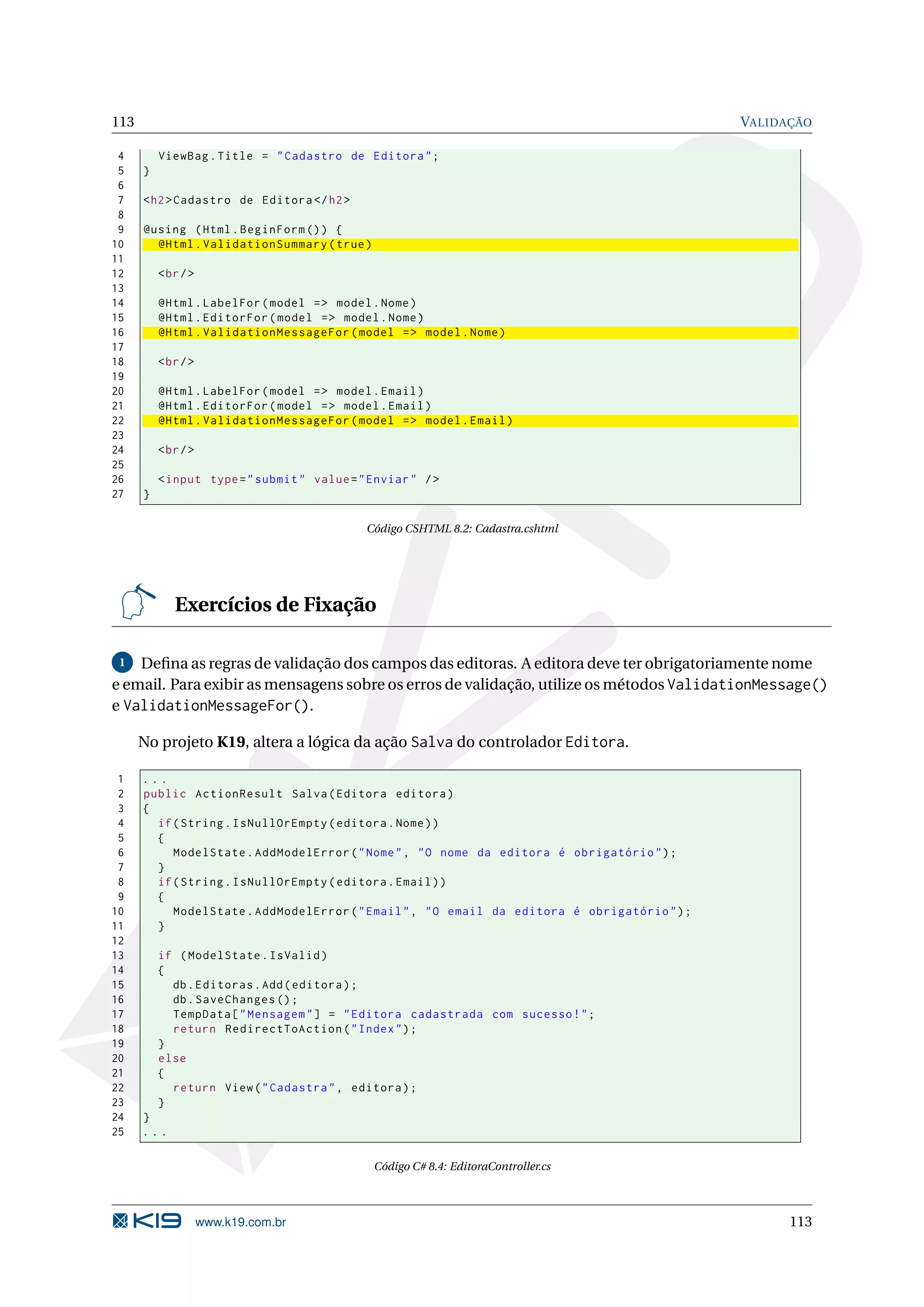 113 VALIDAÇÃO 4 ViewBag . Title = " Cadastro de Editora " ; 5 } 6 7 < h2 > Cadastro de Editora </ h2 > 8 9 @using ( Html . BeginForm () ) { 10 @Html . ValidationSummary ( true ) 11 12 < br / > 13 14 @Html . LabelFor ( model = > model . Nome ) 15 @Html . EditorFor ( model = > model . Nome ) 16 @Html . ValidationMessageFor ( model = > model . Nome ) 17 18 < br / > 19 20 @Html . LabelFor ( model = > model . Email ) 21 @Html . EditorFor ( model = > model . Email ) 22 @Html . ValidationMessageFor ( model = > model . Email ) 23 24 < br / > 25 26 < input type = " submit " value = " Enviar " / > 27 } Código CSHTML 8.2: Cadastra.cshtml Exercícios de Fixação 1 Deﬁna as regras de validação dos campos das editoras. A editora deve ter obrigatoriamente nome e email. Para exibir as mensagens sobre os erros de validação, utilize os métodos ValidationMessage() e ValidationMessageFor(). No projeto K19, altera a lógica da ação Salva do controlador Editora. 1 ... 2 public ActionResult Salva ( Editora editora ) 3 { 4 if ( String . IsNullOrEmpty ( editora . Nome ) ) 5 { 6 ModelState . AddModelError ( " Nome " , " O nome da editora é obrigatório " ) ; 7 } 8 if ( String . IsNullOrEmpty ( editora . Email ) ) 9 { 10 ModelState . AddModelError ( " Email " , " O email da editora é obrigatório " ) ; 11 } 12 13 if ( ModelState . IsValid ) 14 { 15 db . Editoras . Add ( editora ) ; 16 db . SaveChanges () ; 17 TempData [ " Mensagem " ] = " Editora cadastrada com sucesso ! " ; 18 return RedirectToAction ( " Index " ) ; 19 } 20 else 21 { 22 return View ( " Cadastra " , editora ) ; 23 } 24 } 25 ... Código C# 8.4: EditoraController.cs www.k19.com.br 113 
