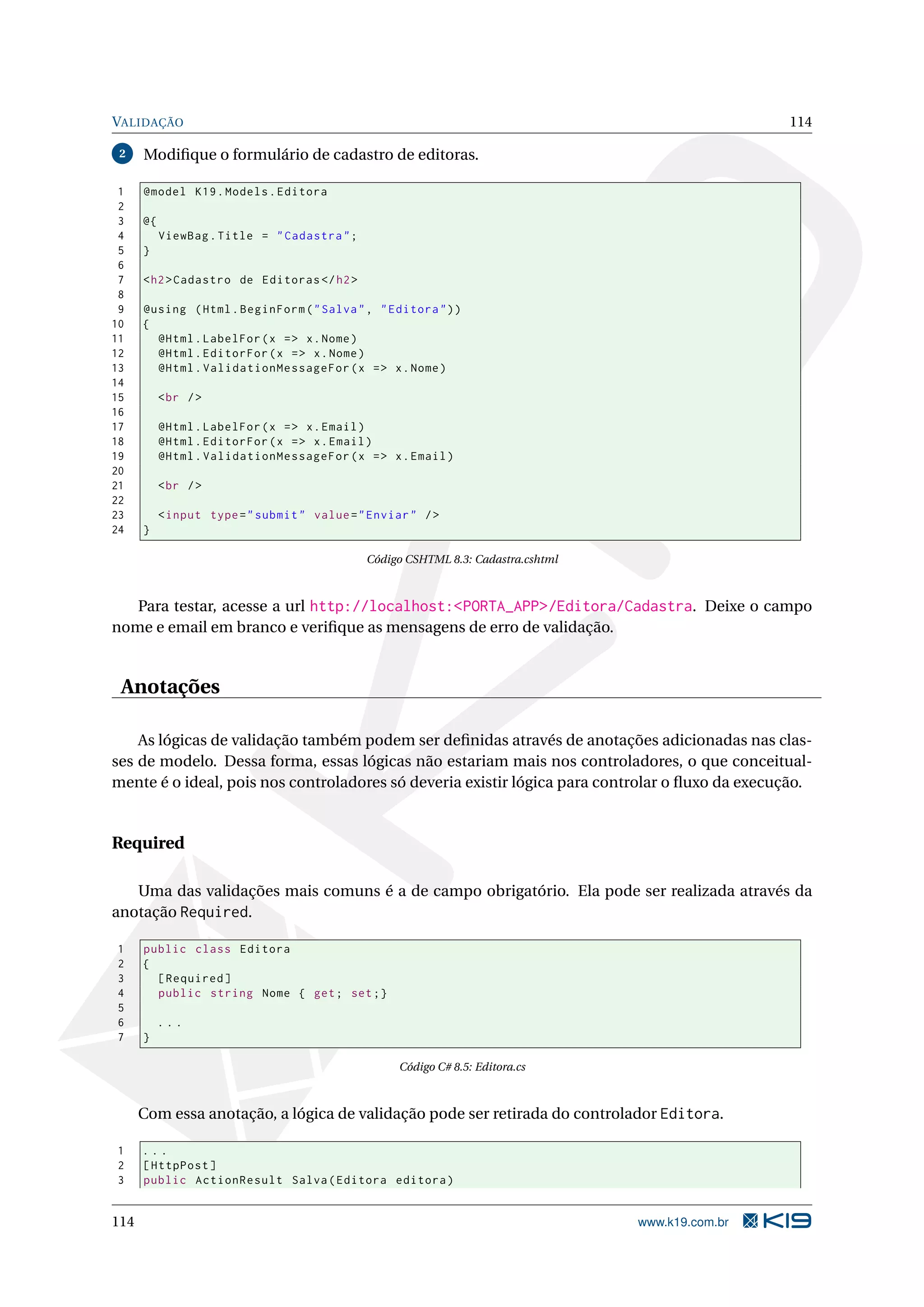 VALIDAÇÃO 114 2 Modiﬁque o formulário de cadastro de editoras. 1 @model K19 . Models . Editora 2 3 @{ 4 ViewBag . Title = " Cadastra " ; 5 } 6 7 < h2 > Cadastro de Editoras </ h2 > 8 9 @using ( Html . BeginForm ( " Salva " , " Editora " ) ) 10 { 11 @Html . LabelFor ( x = > x . Nome ) 12 @Html . EditorFor ( x = > x . Nome ) 13 @Html . ValidationMessageFor ( x = > x . Nome ) 14 15 < br / > 16 17 @Html . LabelFor ( x = > x . Email ) 18 @Html . EditorFor ( x = > x . Email ) 19 @Html . ValidationMessageFor ( x = > x . Email ) 20 21 < br / > 22 23 < input type = " submit " value = " Enviar " / > 24 } Código CSHTML 8.3: Cadastra.cshtml Para testar, acesse a url http://localhost:<PORTA_APP>/Editora/Cadastra. Deixe o campo nome e email em branco e veriﬁque as mensagens de erro de validação. Anotações As lógicas de validação também podem ser deﬁnidas através de anotações adicionadas nas clas- ses de modelo. Dessa forma, essas lógicas não estariam mais nos controladores, o que conceitual- mente é o ideal, pois nos controladores só deveria existir lógica para controlar o ﬂuxo da execução. Required Uma das validações mais comuns é a de campo obrigatório. Ela pode ser realizada através da anotação Required. 1 public class Editora 2 { 3 [ Required ] 4 public string Nome { get ; set ;} 5 6 ... 7 } Código C# 8.5: Editora.cs Com essa anotação, a lógica de validação pode ser retirada do controlador Editora. 1 ... 2 [ HttpPost ] 3 public ActionResult Salva ( Editora editora ) 114 www.k19.com.br 