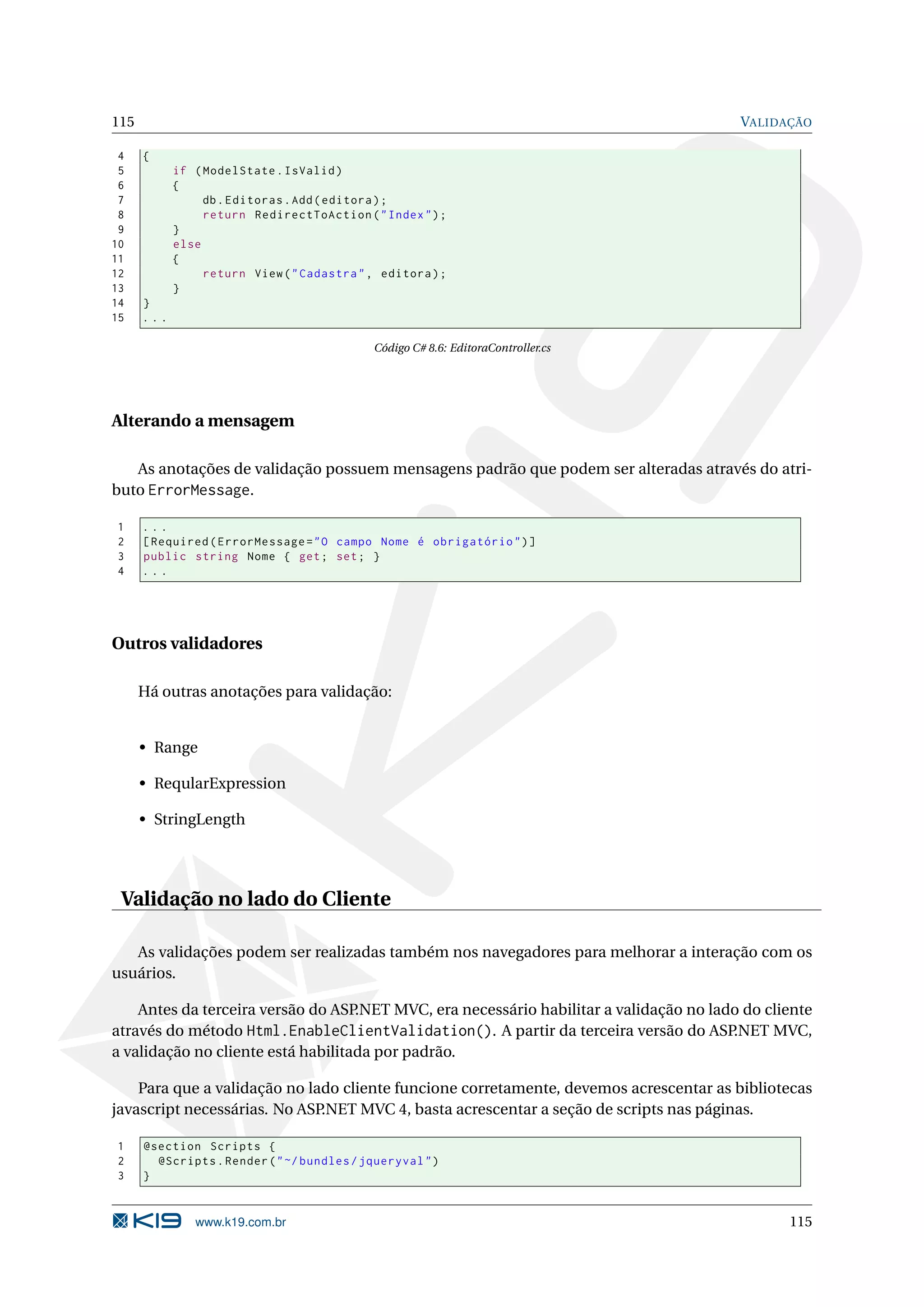 115 VALIDAÇÃO 4 { 5 if ( ModelState . IsValid ) 6 { 7 db . Editoras . Add ( editora ) ; 8 return RedirectToAction ( " Index " ) ; 9 } 10 else 11 { 12 return View ( " Cadastra " , editora ) ; 13 } 14 } 15 ... Código C# 8.6: EditoraController.cs Alterando a mensagem As anotações de validação possuem mensagens padrão que podem ser alteradas através do atri- buto ErrorMessage. 1 ... 2 [ Required ( ErrorMessage = " O campo Nome é obrigatório " ) ] 3 public string Nome { get ; set ; } 4 ... Outros validadores Há outras anotações para validação: • Range • ReqularExpression • StringLength Validação no lado do Cliente As validações podem ser realizadas também nos navegadores para melhorar a interação com os usuários. Antes da terceira versão do ASP .NET MVC, era necessário habilitar a validação no lado do cliente através do método Html.EnableClientValidation(). A partir da terceira versão do ASP.NET MVC, a validação no cliente está habilitada por padrão. Para que a validação no lado cliente funcione corretamente, devemos acrescentar as bibliotecas javascript necessárias. No ASP.NET MVC 4, basta acrescentar a seção de scripts nas páginas. 1 @section Scripts { 2 @Scripts . Render ( " ~/ bundles / jqueryval " ) 3 } www.k19.com.br 115 