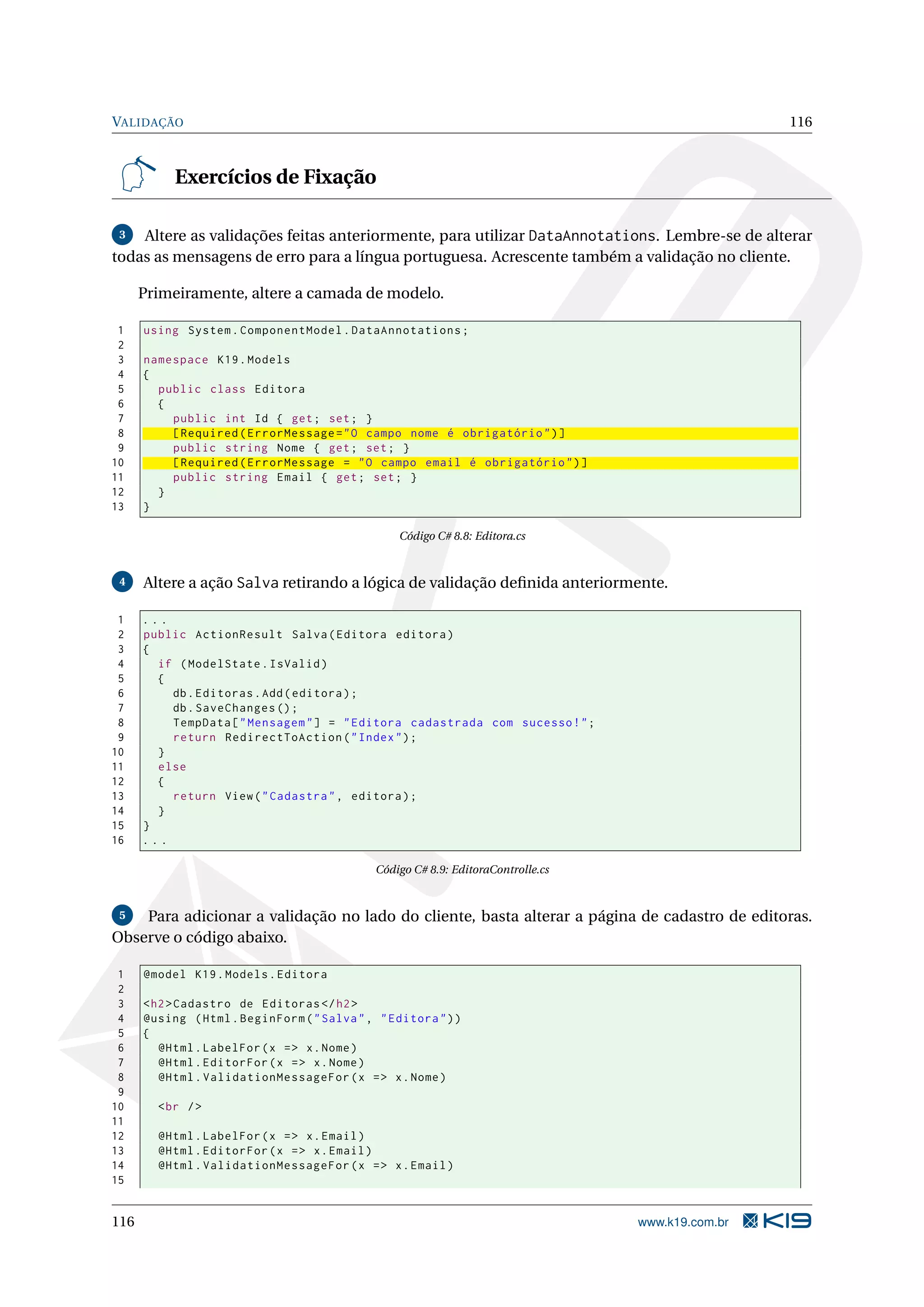 VALIDAÇÃO 116 Exercícios de Fixação 3 Altere as validações feitas anteriormente, para utilizar DataAnnotations. Lembre-se de alterar todas as mensagens de erro para a língua portuguesa. Acrescente também a validação no cliente. Primeiramente, altere a camada de modelo. 1 using System . ComponentModel . DataAnnotations ; 2 3 namespace K19 . Models 4 { 5 public class Editora 6 { 7 public int Id { get ; set ; } 8 [ Required ( ErrorMessage = " O campo nome é obrigatório " ) ] 9 public string Nome { get ; set ; } 10 [ Required ( ErrorMessage = " O campo email é obrigatório " ) ] 11 public string Email { get ; set ; } 12 } 13 } Código C# 8.8: Editora.cs 4 Altere a ação Salva retirando a lógica de validação deﬁnida anteriormente. 1 ... 2 public ActionResult Salva ( Editora editora ) 3 { 4 if ( ModelState . IsValid ) 5 { 6 db . Editoras . Add ( editora ) ; 7 db . SaveChanges () ; 8 TempData [ " Mensagem " ] = " Editora cadastrada com sucesso ! " ; 9 return RedirectToAction ( " Index " ) ; 10 } 11 else 12 { 13 return View ( " Cadastra " , editora ) ; 14 } 15 } 16 ... Código C# 8.9: EditoraControlle.cs 5 Para adicionar a validação no lado do cliente, basta alterar a página de cadastro de editoras. Observe o código abaixo. 1 @model K19 . Models . Editora 2 3 < h2 > Cadastro de Editoras </ h2 > 4 @using ( Html . BeginForm ( " Salva " , " Editora " ) ) 5 { 6 @Html . LabelFor ( x = > x . Nome ) 7 @Html . EditorFor ( x = > x . Nome ) 8 @Html . ValidationMessageFor ( x = > x . Nome ) 9 10 < br / > 11 12 @Html . LabelFor ( x = > x . Email ) 13 @Html . EditorFor ( x = > x . Email ) 14 @Html . ValidationMessageFor ( x = > x . Email ) 15 116 www.k19.com.br 