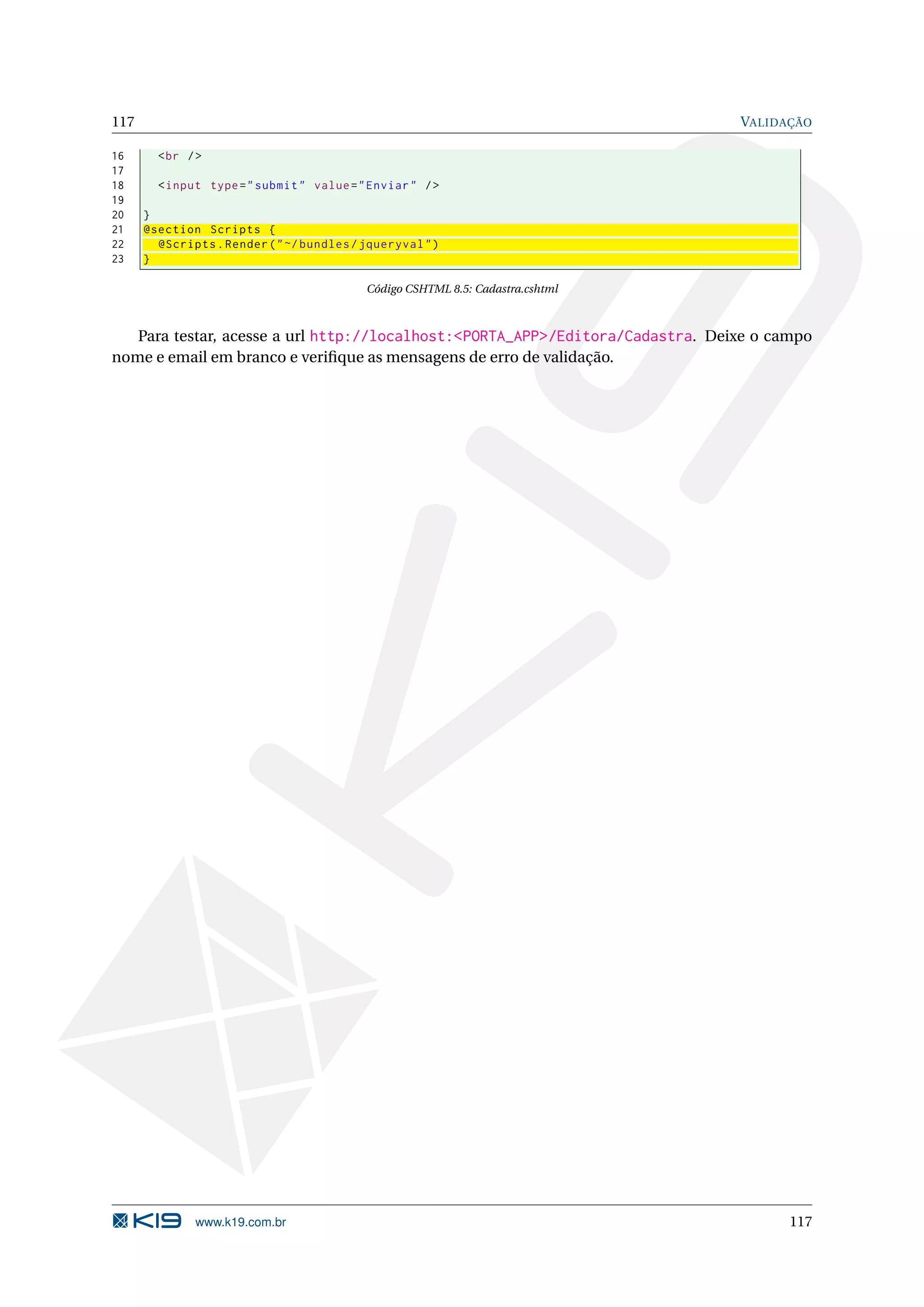 117 VALIDAÇÃO 16 < br / > 17 18 < input type = " submit " value = " Enviar " / > 19 20 } 21 @section Scripts { 22 @Scripts . Render ( " ~/ bundles / jqueryval " ) 23 } Código CSHTML 8.5: Cadastra.cshtml Para testar, acesse a url http://localhost:<PORTA_APP>/Editora/Cadastra. Deixe o campo nome e email em branco e veriﬁque as mensagens de erro de validação. www.k19.com.br 117 