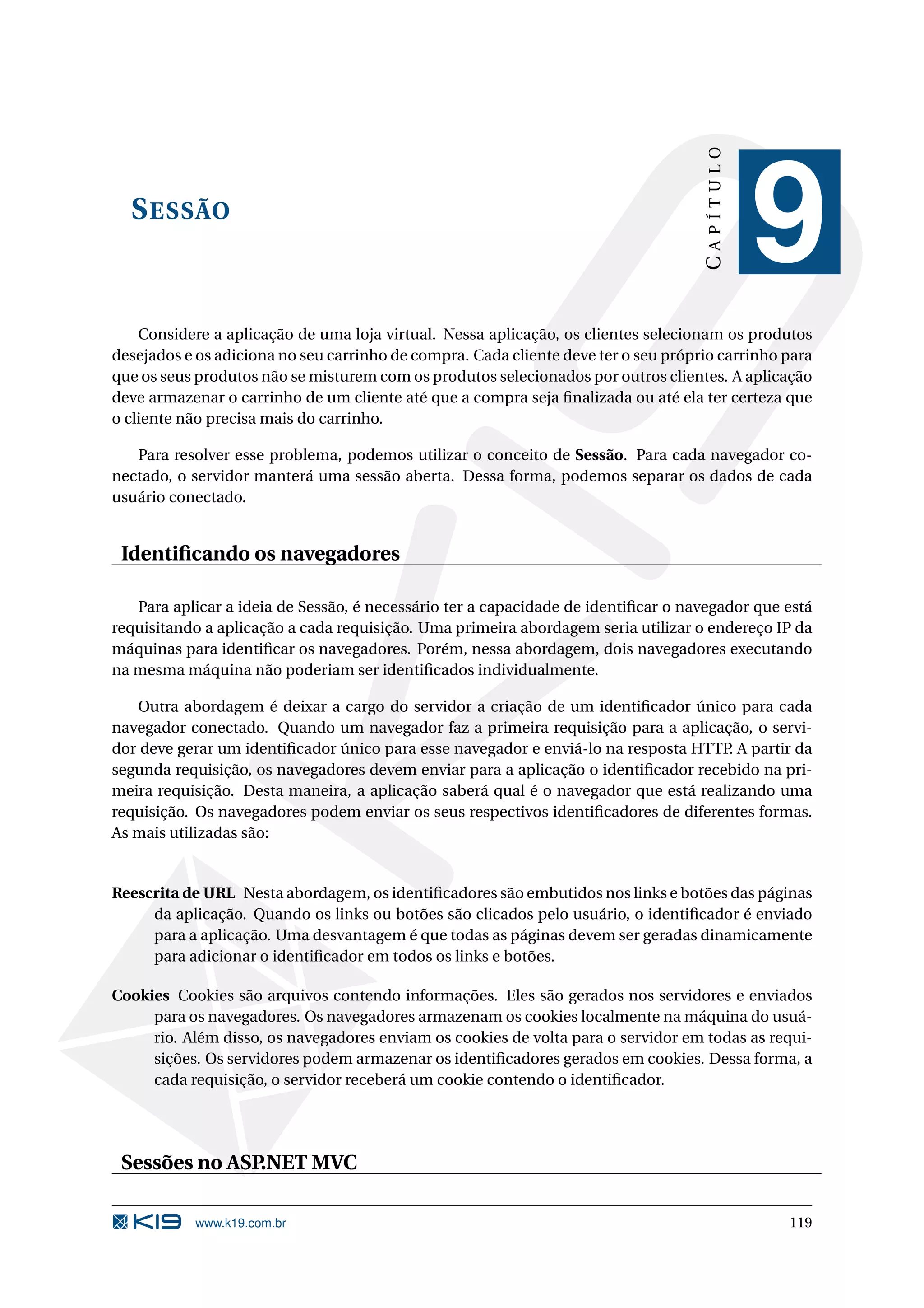 CAPÍTULO S ESSÃO 9 Considere a aplicação de uma loja virtual. Nessa aplicação, os clientes selecionam os produtos desejados e os adiciona no seu carrinho de compra. Cada cliente deve ter o seu próprio carrinho para que os seus produtos não se misturem com os produtos selecionados por outros clientes. A aplicação deve armazenar o carrinho de um cliente até que a compra seja ﬁnalizada ou até ela ter certeza que o cliente não precisa mais do carrinho. Para resolver esse problema, podemos utilizar o conceito de Sessão. Para cada navegador co- nectado, o servidor manterá uma sessão aberta. Dessa forma, podemos separar os dados de cada usuário conectado. Identiﬁcando os navegadores Para aplicar a ideia de Sessão, é necessário ter a capacidade de identiﬁcar o navegador que está requisitando a aplicação a cada requisição. Uma primeira abordagem seria utilizar o endereço IP da máquinas para identiﬁcar os navegadores. Porém, nessa abordagem, dois navegadores executando na mesma máquina não poderiam ser identiﬁcados individualmente. Outra abordagem é deixar a cargo do servidor a criação de um identiﬁcador único para cada navegador conectado. Quando um navegador faz a primeira requisição para a aplicação, o servi- dor deve gerar um identiﬁcador único para esse navegador e enviá-lo na resposta HTTP. A partir da segunda requisição, os navegadores devem enviar para a aplicação o identiﬁcador recebido na pri- meira requisição. Desta maneira, a aplicação saberá qual é o navegador que está realizando uma requisição. Os navegadores podem enviar os seus respectivos identiﬁcadores de diferentes formas. As mais utilizadas são: Reescrita de URL Nesta abordagem, os identiﬁcadores são embutidos nos links e botões das páginas da aplicação. Quando os links ou botões são clicados pelo usuário, o identiﬁcador é enviado para a aplicação. Uma desvantagem é que todas as páginas devem ser geradas dinamicamente para adicionar o identiﬁcador em todos os links e botões. Cookies Cookies são arquivos contendo informações. Eles são gerados nos servidores e enviados para os navegadores. Os navegadores armazenam os cookies localmente na máquina do usuá- rio. Além disso, os navegadores enviam os cookies de volta para o servidor em todas as requi- sições. Os servidores podem armazenar os identiﬁcadores gerados em cookies. Dessa forma, a cada requisição, o servidor receberá um cookie contendo o identiﬁcador. Sessões no ASP.NET MVC www.k19.com.br 119 
