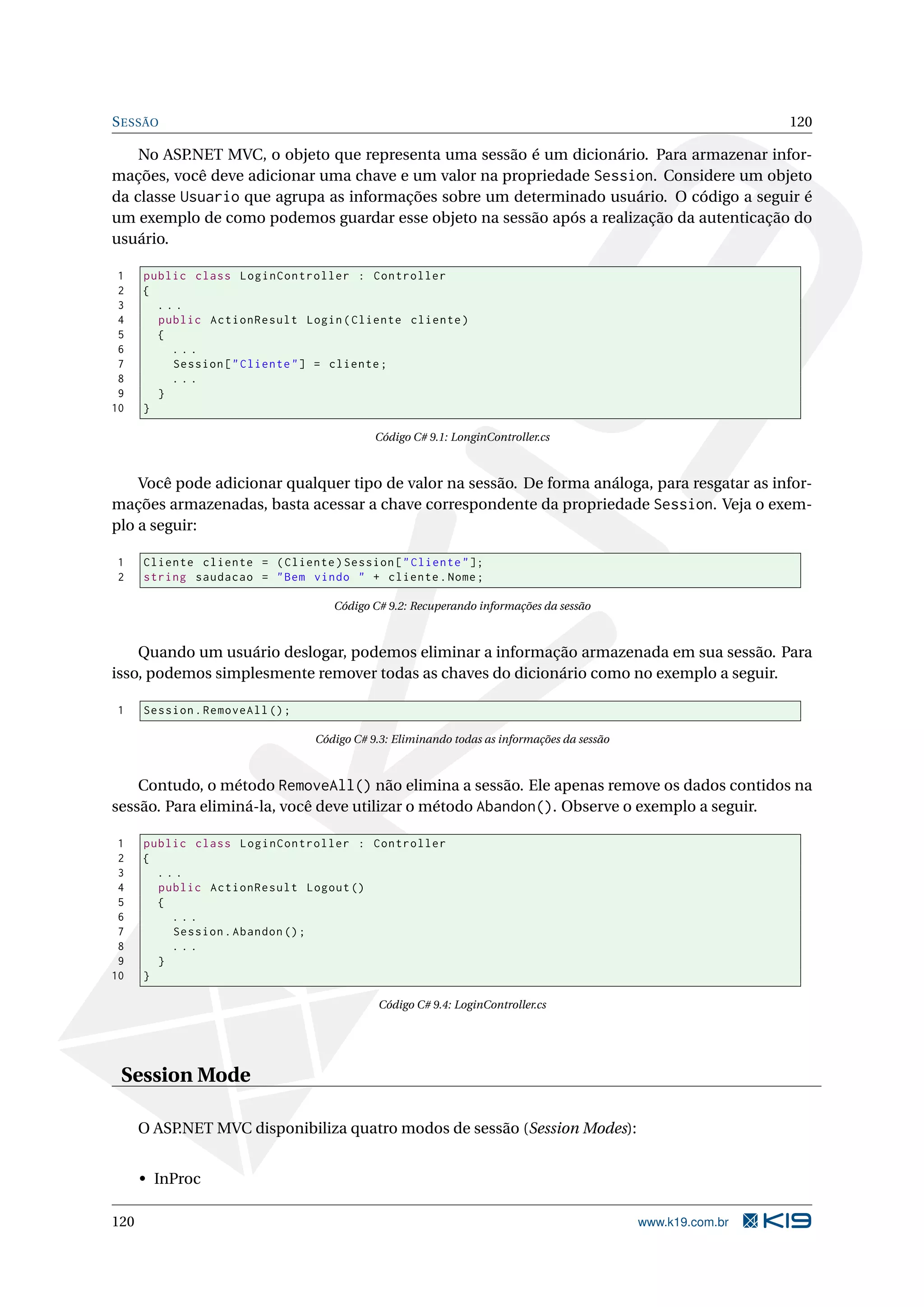 S ESSÃO 120 No ASP.NET MVC, o objeto que representa uma sessão é um dicionário. Para armazenar infor- mações, você deve adicionar uma chave e um valor na propriedade Session. Considere um objeto da classe Usuario que agrupa as informações sobre um determinado usuário. O código a seguir é um exemplo de como podemos guardar esse objeto na sessão após a realização da autenticação do usuário. 1 public class LoginController : Controller 2 { 3 ... 4 public ActionResult Login ( Cliente cliente ) 5 { 6 ... 7 Session [ " Cliente " ] = cliente ; 8 ... 9 } 10 } Código C# 9.1: LonginController.cs Você pode adicionar qualquer tipo de valor na sessão. De forma análoga, para resgatar as infor- mações armazenadas, basta acessar a chave correspondente da propriedade Session. Veja o exem- plo a seguir: 1 Cliente cliente = ( Cliente ) Session [ " Cliente " ]; 2 string saudacao = " Bem vindo " + cliente . Nome ; Código C# 9.2: Recuperando informações da sessão Quando um usuário deslogar, podemos eliminar a informação armazenada em sua sessão. Para isso, podemos simplesmente remover todas as chaves do dicionário como no exemplo a seguir. 1 Session . RemoveAll () ; Código C# 9.3: Eliminando todas as informações da sessão Contudo, o método RemoveAll() não elimina a sessão. Ele apenas remove os dados contidos na sessão. Para eliminá-la, você deve utilizar o método Abandon(). Observe o exemplo a seguir. 1 public class LoginController : Controller 2 { 3 ... 4 public ActionResult Logout () 5 { 6 ... 7 Session . Abandon () ; 8 ... 9 } 10 } Código C# 9.4: LoginController.cs Session Mode O ASP.NET MVC disponibiliza quatro modos de sessão (Session Modes): • InProc 120 www.k19.com.br 