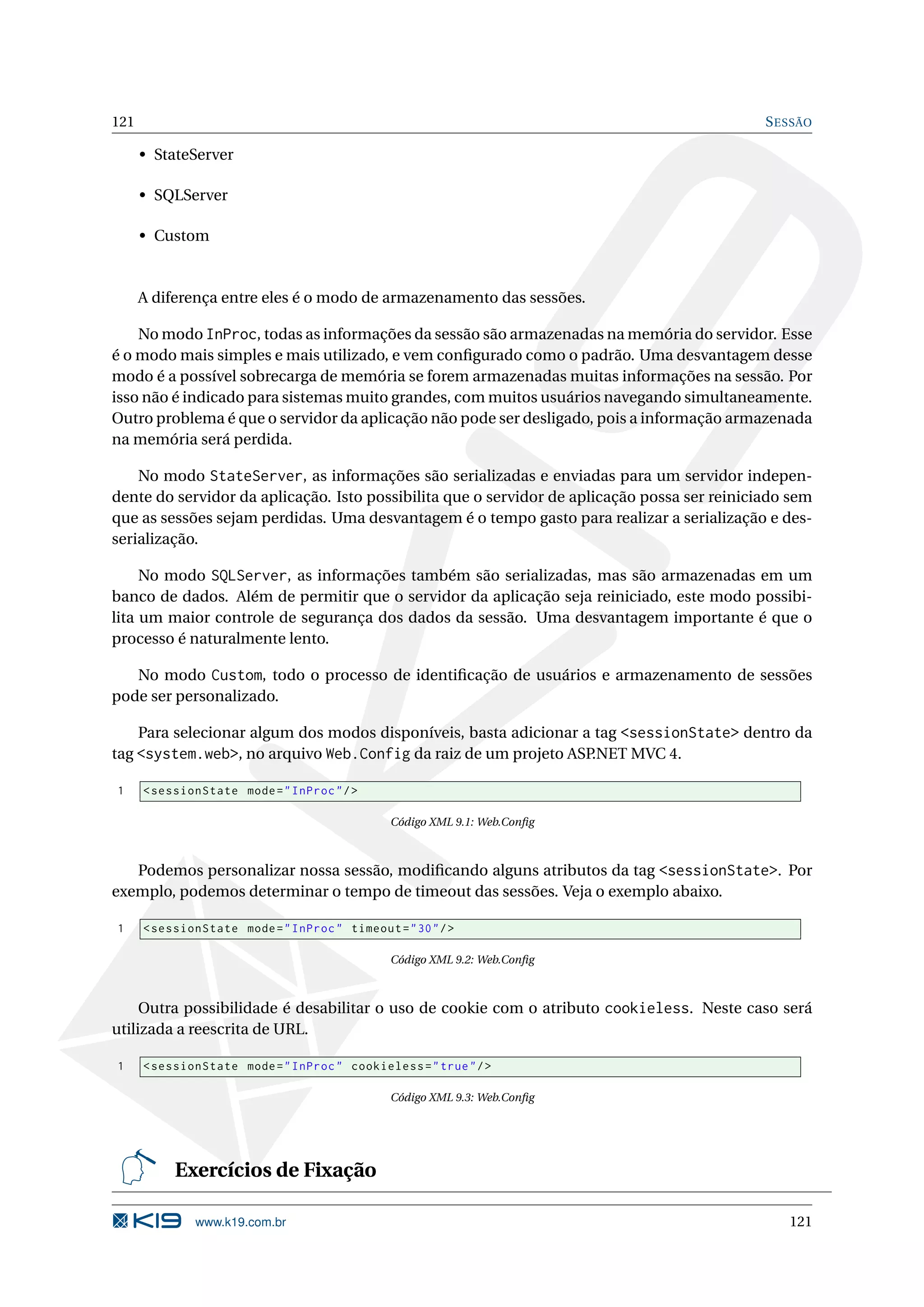 121 S ESSÃO • StateServer • SQLServer • Custom A diferença entre eles é o modo de armazenamento das sessões. No modo InProc, todas as informações da sessão são armazenadas na memória do servidor. Esse é o modo mais simples e mais utilizado, e vem conﬁgurado como o padrão. Uma desvantagem desse modo é a possível sobrecarga de memória se forem armazenadas muitas informações na sessão. Por isso não é indicado para sistemas muito grandes, com muitos usuários navegando simultaneamente. Outro problema é que o servidor da aplicação não pode ser desligado, pois a informação armazenada na memória será perdida. No modo StateServer, as informações são serializadas e enviadas para um servidor indepen- dente do servidor da aplicação. Isto possibilita que o servidor de aplicação possa ser reiniciado sem que as sessões sejam perdidas. Uma desvantagem é o tempo gasto para realizar a serialização e des- serialização. No modo SQLServer, as informações também são serializadas, mas são armazenadas em um banco de dados. Além de permitir que o servidor da aplicação seja reiniciado, este modo possibi- lita um maior controle de segurança dos dados da sessão. Uma desvantagem importante é que o processo é naturalmente lento. No modo Custom, todo o processo de identiﬁcação de usuários e armazenamento de sessões pode ser personalizado. Para selecionar algum dos modos disponíveis, basta adicionar a tag <sessionState> dentro da tag <system.web>, no arquivo Web.Config da raiz de um projeto ASP.NET MVC 4. 1 < sessionState mode = " InProc " / > Código XML 9.1: Web.Conﬁg Podemos personalizar nossa sessão, modiﬁcando alguns atributos da tag <sessionState>. Por exemplo, podemos determinar o tempo de timeout das sessões. Veja o exemplo abaixo. 1 < sessionState mode = " InProc " timeout = " 30 " / > Código XML 9.2: Web.Conﬁg Outra possibilidade é desabilitar o uso de cookie com o atributo cookieless. Neste caso será utilizada a reescrita de URL. 1 < sessionState mode = " InProc " cookieless = " true " / > Código XML 9.3: Web.Conﬁg Exercícios de Fixação www.k19.com.br 121 