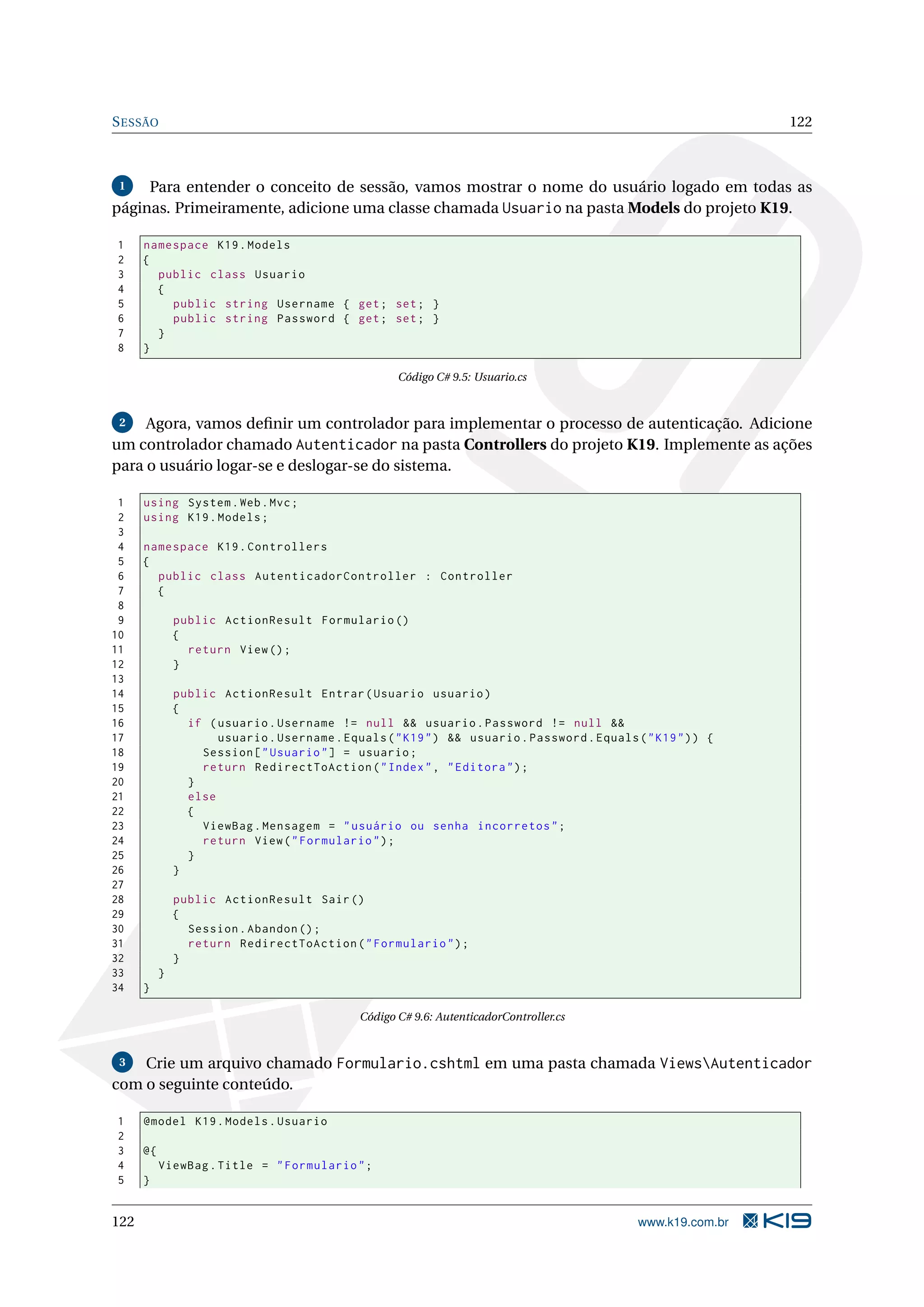 S ESSÃO 122 1 Para entender o conceito de sessão, vamos mostrar o nome do usuário logado em todas as páginas. Primeiramente, adicione uma classe chamada Usuario na pasta Models do projeto K19. 1 namespace K19 . Models 2 { 3 public class Usuario 4 { 5 public string Username { get ; set ; } 6 public string Password { get ; set ; } 7 } 8 } Código C# 9.5: Usuario.cs 2 Agora, vamos deﬁnir um controlador para implementar o processo de autenticação. Adicione um controlador chamado Autenticador na pasta Controllers do projeto K19. Implemente as ações para o usuário logar-se e deslogar-se do sistema. 1 using System . Web . Mvc ; 2 using K19 . Models ; 3 4 namespace K19 . Controllers 5 { 6 public class AutenticadorController : Controller 7 { 8 9 public ActionResult Formulario () 10 { 11 return View () ; 12 } 13 14 public ActionResult Entrar ( Usuario usuario ) 15 { 16 if ( usuario . Username != null && usuario . Password != null && 17 usuario . Username . Equals ( " K19 " ) && usuario . Password . Equals ( " K19 " ) ) { 18 Session [ " Usuario " ] = usuario ; 19 return RedirectToAction ( " Index " , " Editora " ) ; 20 } 21 else 22 { 23 ViewBag . Mensagem = " usuário ou senha incorretos " ; 24 return View ( " Formulario " ) ; 25 } 26 } 27 28 public ActionResult Sair () 29 { 30 Session . Abandon () ; 31 return RedirectToAction ( " Formulario " ) ; 32 } 33 } 34 } Código C# 9.6: AutenticadorController.cs 3 Crie um arquivo chamado Formulario.cshtml em uma pasta chamada ViewsAutenticador com o seguinte conteúdo. 1 @model K19 . Models . Usuario 2 3 @{ 4 ViewBag . Title = " Formulario " ; 5 } 122 www.k19.com.br 