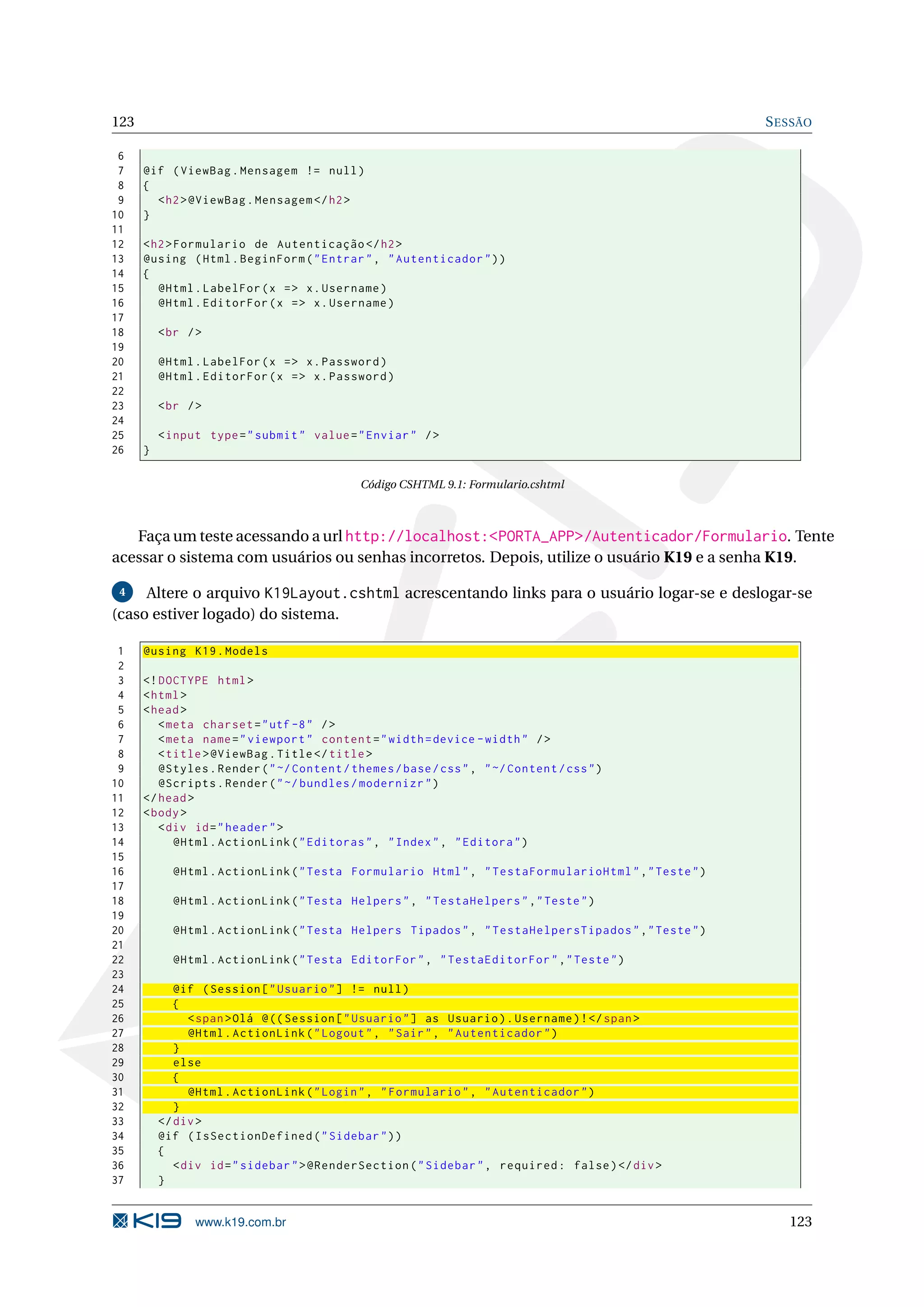 123 S ESSÃO 6 7 @if ( ViewBag . Mensagem != null ) 8 { 9 < h2 > @ViewBag . Mensagem </ h2 > 10 } 11 12 < h2 > Formulario de Autenticação </ h2 > 13 @using ( Html . BeginForm ( " Entrar " , " Autenticador " ) ) 14 { 15 @Html . LabelFor ( x = > x . Username ) 16 @Html . EditorFor ( x = > x . Username ) 17 18 < br / > 19 20 @Html . LabelFor ( x = > x . Password ) 21 @Html . EditorFor ( x = > x . Password ) 22 23 < br / > 24 25 < input type = " submit " value = " Enviar " / > 26 } Código CSHTML 9.1: Formulario.cshtml Faça um teste acessando a url http://localhost:<PORTA_APP>/Autenticador/Formulario. Tente acessar o sistema com usuários ou senhas incorretos. Depois, utilize o usuário K19 e a senha K19. 4 Altere o arquivo K19Layout.cshtml acrescentando links para o usuário logar-se e deslogar-se (caso estiver logado) do sistema. 1 @using K19 . Models 2 3 <! DOCTYPE html > 4 < html > 5 < head > 6 < meta charset = " utf -8 " / > 7 < meta name = " viewport " content = " width = device - width " / > 8 < title > @ViewBag . Title </ title > 9 @Styles . Render ( " ~/ Content / themes / base / css " , " ~/ Content / css " ) 10 @Scripts . Render ( " ~/ bundles / modernizr " ) 11 </ head > 12 < body > 13 < div id = " header " > 14 @Html . ActionLink ( " Editoras " , " Index " , " Editora " ) 15 16 @Html . ActionLink ( " Testa Formulario Html " , " TestaFormularioHtml " ," Teste " ) 17 18 @Html . ActionLink ( " Testa Helpers " , " TestaHelpers " ," Teste " ) 19 20 @Html . ActionLink ( " Testa Helpers Tipados " , " TestaHelpersTipados " ," Teste " ) 21 22 @Html . ActionLink ( " Testa EditorFor " , " TestaEditorFor " ," Teste " ) 23 24 @if ( Session [ " Usuario " ] != null ) 25 { 26 < span > Olá @ (( Session [ " Usuario " ] as Usuario ) . Username ) ! </ span > 27 @Html . ActionLink ( " Logout " , " Sair " , " Autenticador " ) 28 } 29 else 30 { 31 @Html . ActionLink ( " Login " , " Formulario " , " Autenticador " ) 32 } 33 </ div > 34 @if ( IsSectionDefined ( " Sidebar " ) ) 35 { 36 < div id = " sidebar " > @RenderSection ( " Sidebar " , required : false ) </ div > 37 } www.k19.com.br 123 