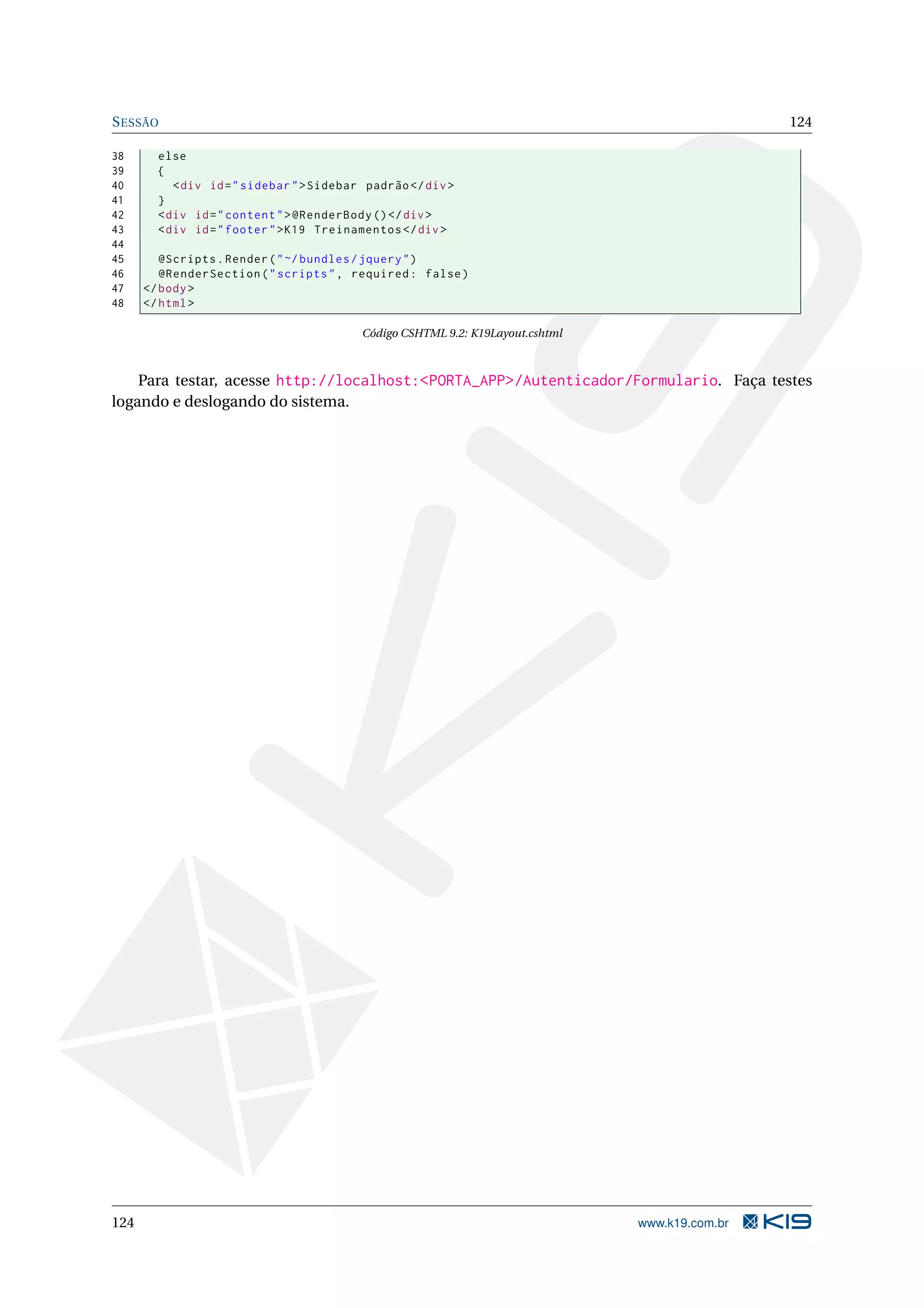 S ESSÃO 124 38 else 39 { 40 < div id = " sidebar " > Sidebar padrão </ div > 41 } 42 < div id = " content " > @RenderBody () </ div > 43 < div id = " footer " > K19 Treinamentos </ div > 44 45 @Scripts . Render ( " ~/ bundles / jquery " ) 46 @RenderSection ( " scripts " , required : false ) 47 </ body > 48 </ html > Código CSHTML 9.2: K19Layout.cshtml Para testar, acesse http://localhost:<PORTA_APP>/Autenticador/Formulario. Faça testes logando e deslogando do sistema. 124 www.k19.com.br 
