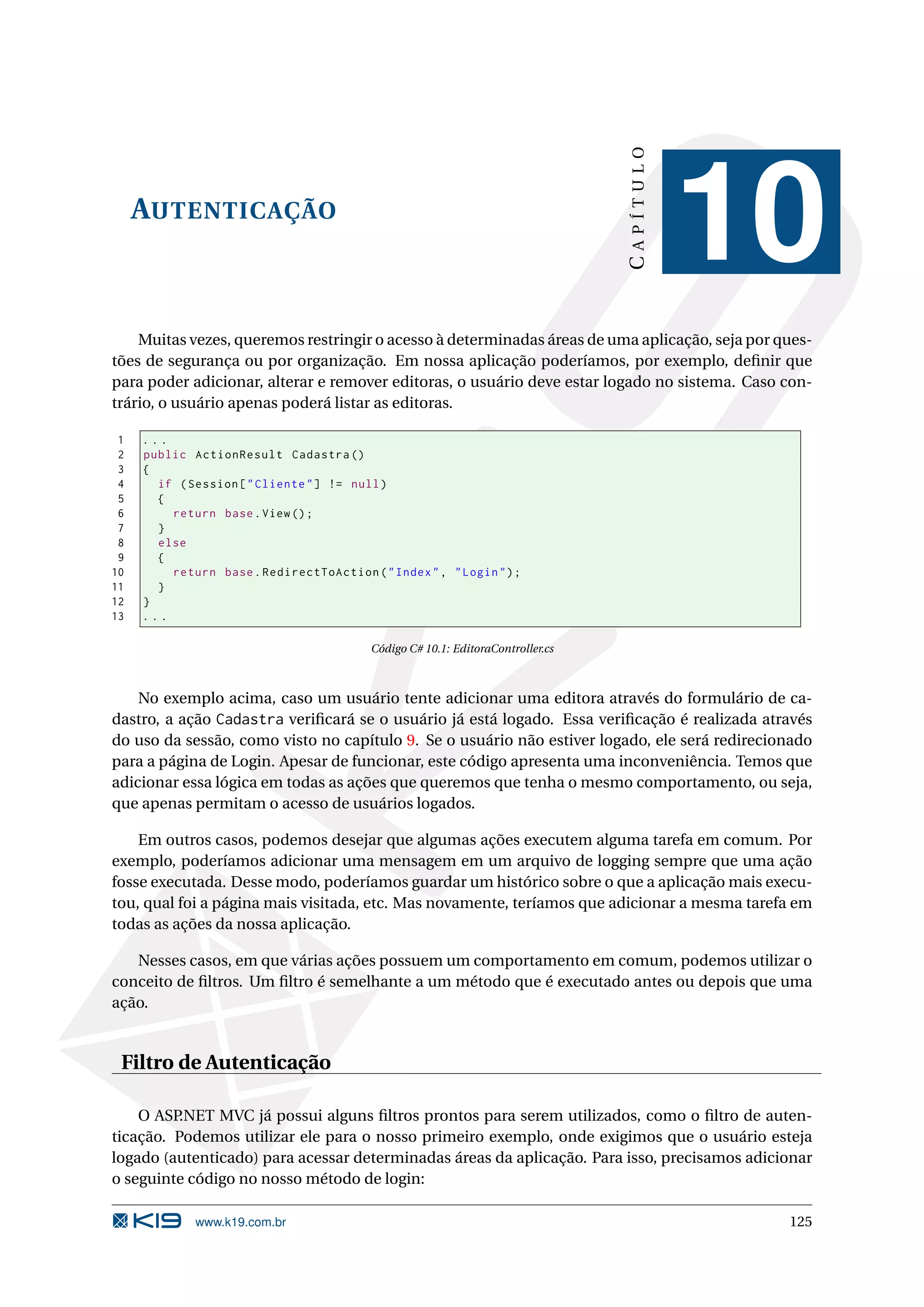 CAPÍTULO AUTENTICAÇÃO 10 Muitas vezes, queremos restringir o acesso à determinadas áreas de uma aplicação, seja por ques- tões de segurança ou por organização. Em nossa aplicação poderíamos, por exemplo, deﬁnir que para poder adicionar, alterar e remover editoras, o usuário deve estar logado no sistema. Caso con- trário, o usuário apenas poderá listar as editoras. 1 ... 2 public ActionResult Cadastra () 3 { 4 if ( Session [ " Cliente " ] != null ) 5 { 6 return base . View () ; 7 } 8 else 9 { 10 return base . RedirectToAction ( " Index " , " Login " ) ; 11 } 12 } 13 ... Código C# 10.1: EditoraController.cs No exemplo acima, caso um usuário tente adicionar uma editora através do formulário de ca- dastro, a ação Cadastra veriﬁcará se o usuário já está logado. Essa veriﬁcação é realizada através do uso da sessão, como visto no capítulo 9. Se o usuário não estiver logado, ele será redirecionado para a página de Login. Apesar de funcionar, este código apresenta uma inconveniência. Temos que adicionar essa lógica em todas as ações que queremos que tenha o mesmo comportamento, ou seja, que apenas permitam o acesso de usuários logados. Em outros casos, podemos desejar que algumas ações executem alguma tarefa em comum. Por exemplo, poderíamos adicionar uma mensagem em um arquivo de logging sempre que uma ação fosse executada. Desse modo, poderíamos guardar um histórico sobre o que a aplicação mais execu- tou, qual foi a página mais visitada, etc. Mas novamente, teríamos que adicionar a mesma tarefa em todas as ações da nossa aplicação. Nesses casos, em que várias ações possuem um comportamento em comum, podemos utilizar o conceito de ﬁltros. Um ﬁltro é semelhante a um método que é executado antes ou depois que uma ação. Filtro de Autenticação O ASP.NET MVC já possui alguns ﬁltros prontos para serem utilizados, como o ﬁltro de auten- ticação. Podemos utilizar ele para o nosso primeiro exemplo, onde exigimos que o usuário esteja logado (autenticado) para acessar determinadas áreas da aplicação. Para isso, precisamos adicionar o seguinte código no nosso método de login: www.k19.com.br 125 