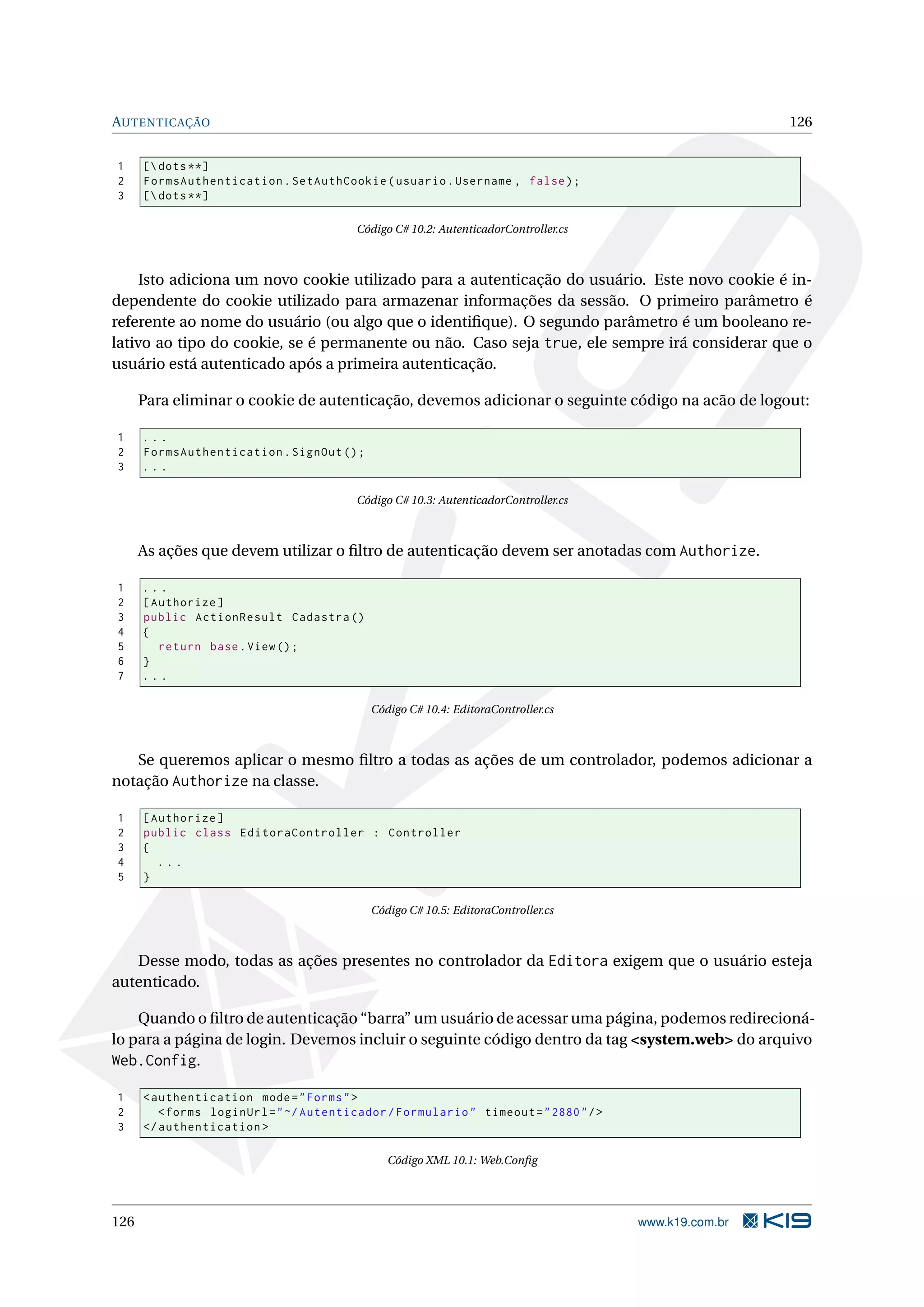 AUTENTICAÇÃO 126 1 [ dots **] 2 FormsAuthentication . SetAuthCookie ( usuario . Username , false ) ; 3 [ dots **] Código C# 10.2: AutenticadorController.cs Isto adiciona um novo cookie utilizado para a autenticação do usuário. Este novo cookie é in- dependente do cookie utilizado para armazenar informações da sessão. O primeiro parâmetro é referente ao nome do usuário (ou algo que o identiﬁque). O segundo parâmetro é um booleano re- lativo ao tipo do cookie, se é permanente ou não. Caso seja true, ele sempre irá considerar que o usuário está autenticado após a primeira autenticação. Para eliminar o cookie de autenticação, devemos adicionar o seguinte código na acão de logout: 1 ... 2 FormsAuthentication . SignOut () ; 3 ... Código C# 10.3: AutenticadorController.cs As ações que devem utilizar o ﬁltro de autenticação devem ser anotadas com Authorize. 1 ... 2 [ Authorize ] 3 public ActionResult Cadastra () 4 { 5 return base . View () ; 6 } 7 ... Código C# 10.4: EditoraController.cs Se queremos aplicar o mesmo ﬁltro a todas as ações de um controlador, podemos adicionar a notação Authorize na classe. 1 [ Authorize ] 2 public class EditoraController : Controller 3 { 4 ... 5 } Código C# 10.5: EditoraController.cs Desse modo, todas as ações presentes no controlador da Editora exigem que o usuário esteja autenticado. Quando o ﬁltro de autenticação “barra” um usuário de acessar uma página, podemos redirecioná- lo para a página de login. Devemos incluir o seguinte código dentro da tag <system.web> do arquivo Web.Config. 1 < authentication mode = " Forms " > 2 < forms loginUrl = " ~/ Autenticador / Formulario " timeout = " 2880 " / > 3 </ authentication > Código XML 10.1: Web.Conﬁg 126 www.k19.com.br 