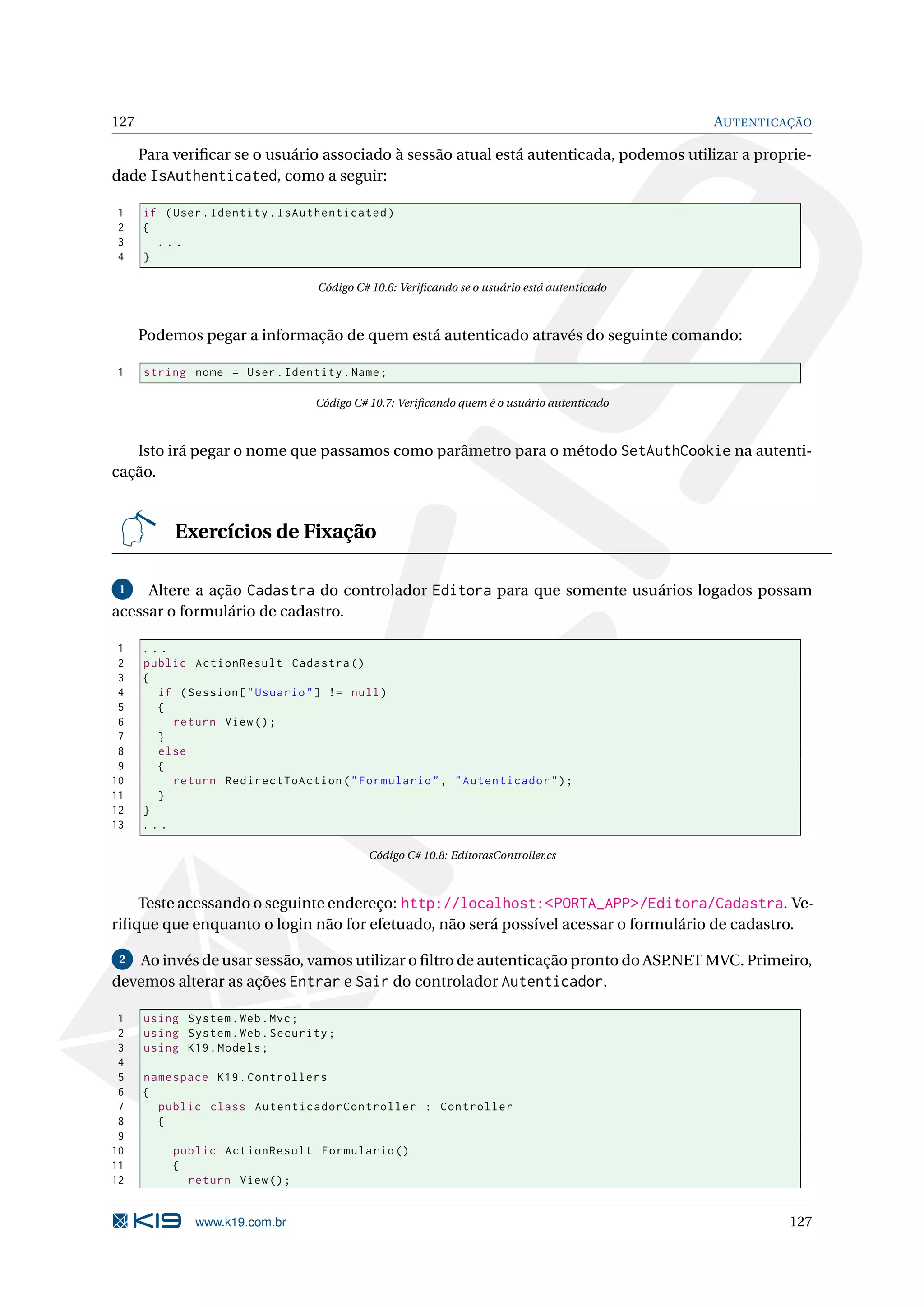 127 AUTENTICAÇÃO Para veriﬁcar se o usuário associado à sessão atual está autenticada, podemos utilizar a proprie- dade IsAuthenticated, como a seguir: 1 if ( User . Identity . IsAuthenticated ) 2 { 3 ... 4 } Código C# 10.6: Veriﬁcando se o usuário está autenticado Podemos pegar a informação de quem está autenticado através do seguinte comando: 1 string nome = User . Identity . Name ; Código C# 10.7: Veriﬁcando quem é o usuário autenticado Isto irá pegar o nome que passamos como parâmetro para o método SetAuthCookie na autenti- cação. Exercícios de Fixação 1 Altere a ação Cadastra do controlador Editora para que somente usuários logados possam acessar o formulário de cadastro. 1 ... 2 public ActionResult Cadastra () 3 { 4 if ( Session [ " Usuario " ] != null ) 5 { 6 return View () ; 7 } 8 else 9 { 10 return RedirectToAction ( " Formulario " , " Autenticador " ) ; 11 } 12 } 13 ... Código C# 10.8: EditorasController.cs Teste acessando o seguinte endereço: http://localhost:<PORTA_APP>/Editora/Cadastra. Ve- riﬁque que enquanto o login não for efetuado, não será possível acessar o formulário de cadastro. 2 Ao invés de usar sessão, vamos utilizar o ﬁltro de autenticação pronto do ASP.NET MVC. Primeiro, devemos alterar as ações Entrar e Sair do controlador Autenticador. 1 using System . Web . Mvc ; 2 using System . Web . Security ; 3 using K19 . Models ; 4 5 namespace K19 . Controllers 6 { 7 public class AutenticadorController : Controller 8 { 9 10 public ActionResult Formulario () 11 { 12 return View () ; www.k19.com.br 127 
