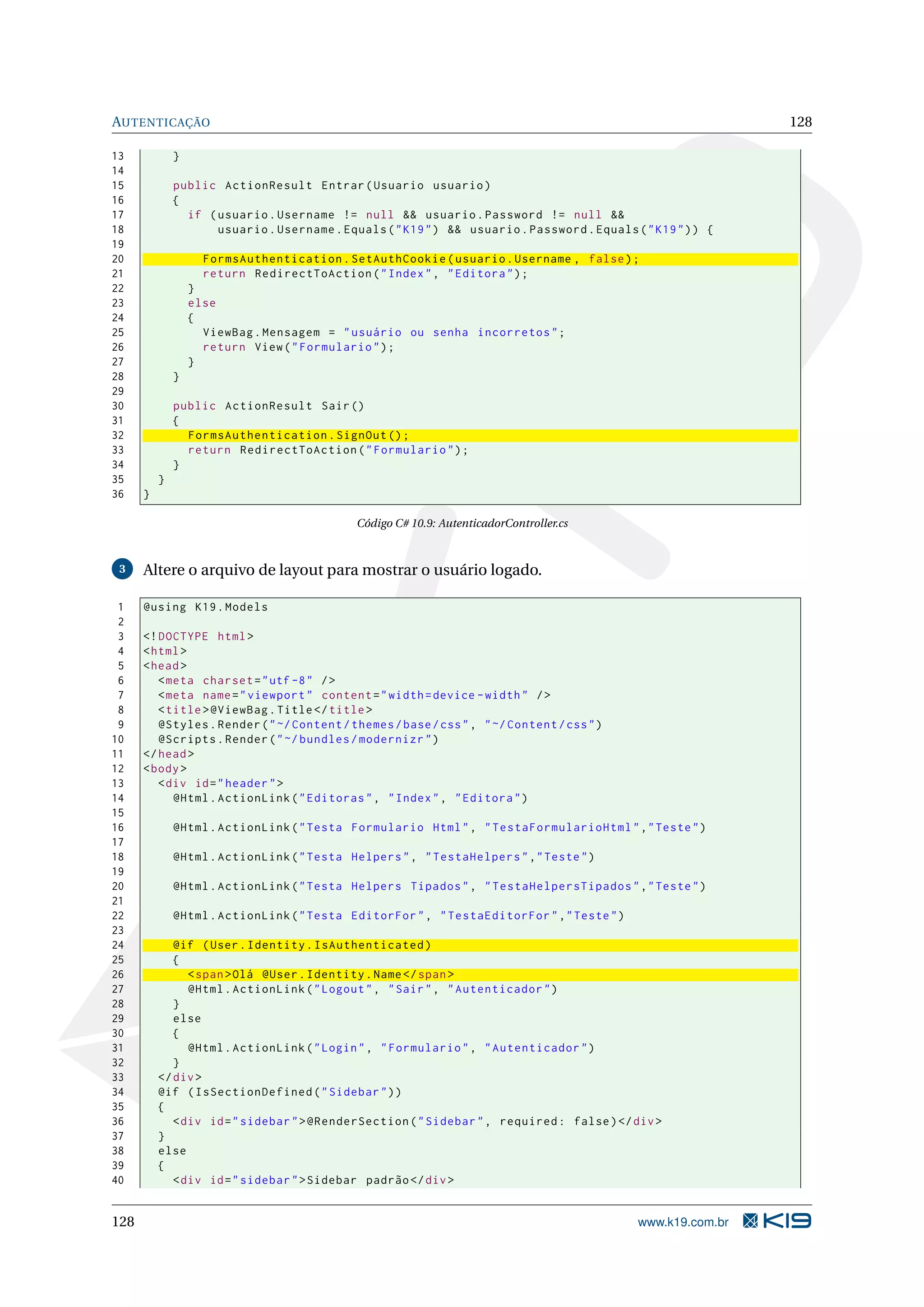 AUTENTICAÇÃO 128 13 } 14 15 public ActionResult Entrar ( Usuario usuario ) 16 { 17 if ( usuario . Username != null && usuario . Password != null && 18 usuario . Username . Equals ( " K19 " ) && usuario . Password . Equals ( " K19 " ) ) { 19 20 FormsAuthentication . SetAuthCookie ( usuario . Username , false ) ; 21 return RedirectToAction ( " Index " , " Editora " ) ; 22 } 23 else 24 { 25 ViewBag . Mensagem = " usuário ou senha incorretos " ; 26 return View ( " Formulario " ) ; 27 } 28 } 29 30 public ActionResult Sair () 31 { 32 FormsAuthentication . SignOut () ; 33 return RedirectToAction ( " Formulario " ) ; 34 } 35 } 36 } Código C# 10.9: AutenticadorController.cs 3 Altere o arquivo de layout para mostrar o usuário logado. 1 @using K19 . Models 2 3 <! DOCTYPE html > 4 < html > 5 < head > 6 < meta charset = " utf -8 " / > 7 < meta name = " viewport " content = " width = device - width " / > 8 < title > @ViewBag . Title </ title > 9 @Styles . Render ( " ~/ Content / themes / base / css " , " ~/ Content / css " ) 10 @Scripts . Render ( " ~/ bundles / modernizr " ) 11 </ head > 12 < body > 13 < div id = " header " > 14 @Html . ActionLink ( " Editoras " , " Index " , " Editora " ) 15 16 @Html . ActionLink ( " Testa Formulario Html " , " TestaFormularioHtml " ," Teste " ) 17 18 @Html . ActionLink ( " Testa Helpers " , " TestaHelpers " ," Teste " ) 19 20 @Html . ActionLink ( " Testa Helpers Tipados " , " TestaHelpersTipados " ," Teste " ) 21 22 @Html . ActionLink ( " Testa EditorFor " , " TestaEditorFor " ," Teste " ) 23 24 @if ( User . Identity . IsAuthenticated ) 25 { 26 < span > Olá @User . Identity . Name </ span > 27 @Html . ActionLink ( " Logout " , " Sair " , " Autenticador " ) 28 } 29 else 30 { 31 @Html . ActionLink ( " Login " , " Formulario " , " Autenticador " ) 32 } 33 </ div > 34 @if ( IsSectionDefined ( " Sidebar " ) ) 35 { 36 < div id = " sidebar " > @RenderSection ( " Sidebar " , required : false ) </ div > 37 } 38 else 39 { 40 < div id = " sidebar " > Sidebar padrão </ div > 128 www.k19.com.br 