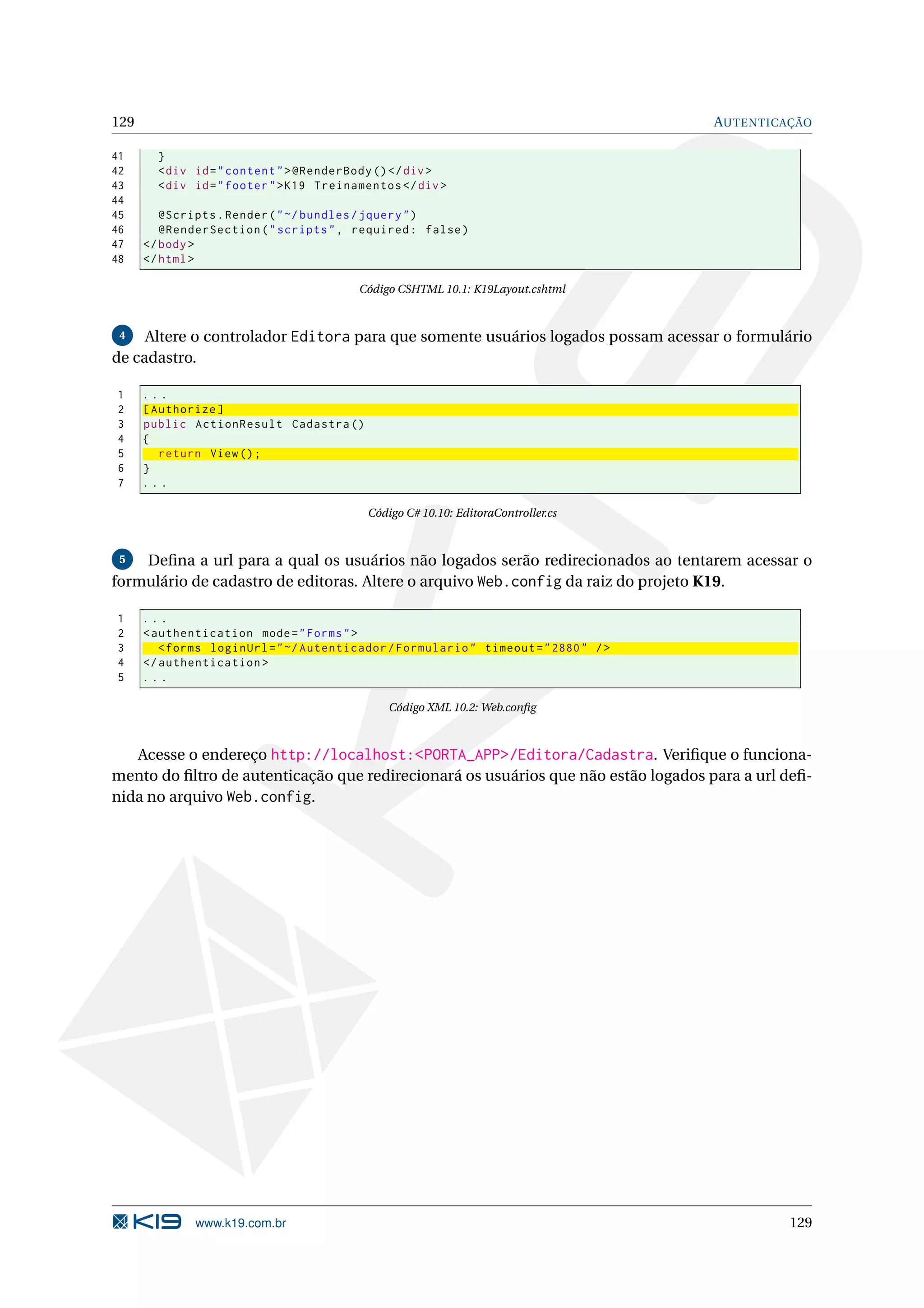 129 AUTENTICAÇÃO 41 } 42 < div id = " content " > @RenderBody () </ div > 43 < div id = " footer " > K19 Treinamentos </ div > 44 45 @Scripts . Render ( " ~/ bundles / jquery " ) 46 @RenderSection ( " scripts " , required : false ) 47 </ body > 48 </ html > Código CSHTML 10.1: K19Layout.cshtml 4 Altere o controlador Editora para que somente usuários logados possam acessar o formulário de cadastro. 1 ... 2 [ Authorize ] 3 public ActionResult Cadastra () 4 { 5 return View () ; 6 } 7 ... Código C# 10.10: EditoraController.cs 5 Deﬁna a url para a qual os usuários não logados serão redirecionados ao tentarem acessar o formulário de cadastro de editoras. Altere o arquivo Web.config da raiz do projeto K19. 1 ... 2 < authentication mode = " Forms " > 3 < forms loginUrl = " ~/ Autenticador / Formulario " timeout = " 2880 " / > 4 </ authentication > 5 ... Código XML 10.2: Web.conﬁg Acesse o endereço http://localhost:<PORTA_APP>/Editora/Cadastra. Veriﬁque o funciona- mento do ﬁltro de autenticação que redirecionará os usuários que não estão logados para a url deﬁ- nida no arquivo Web.config. www.k19.com.br 129 