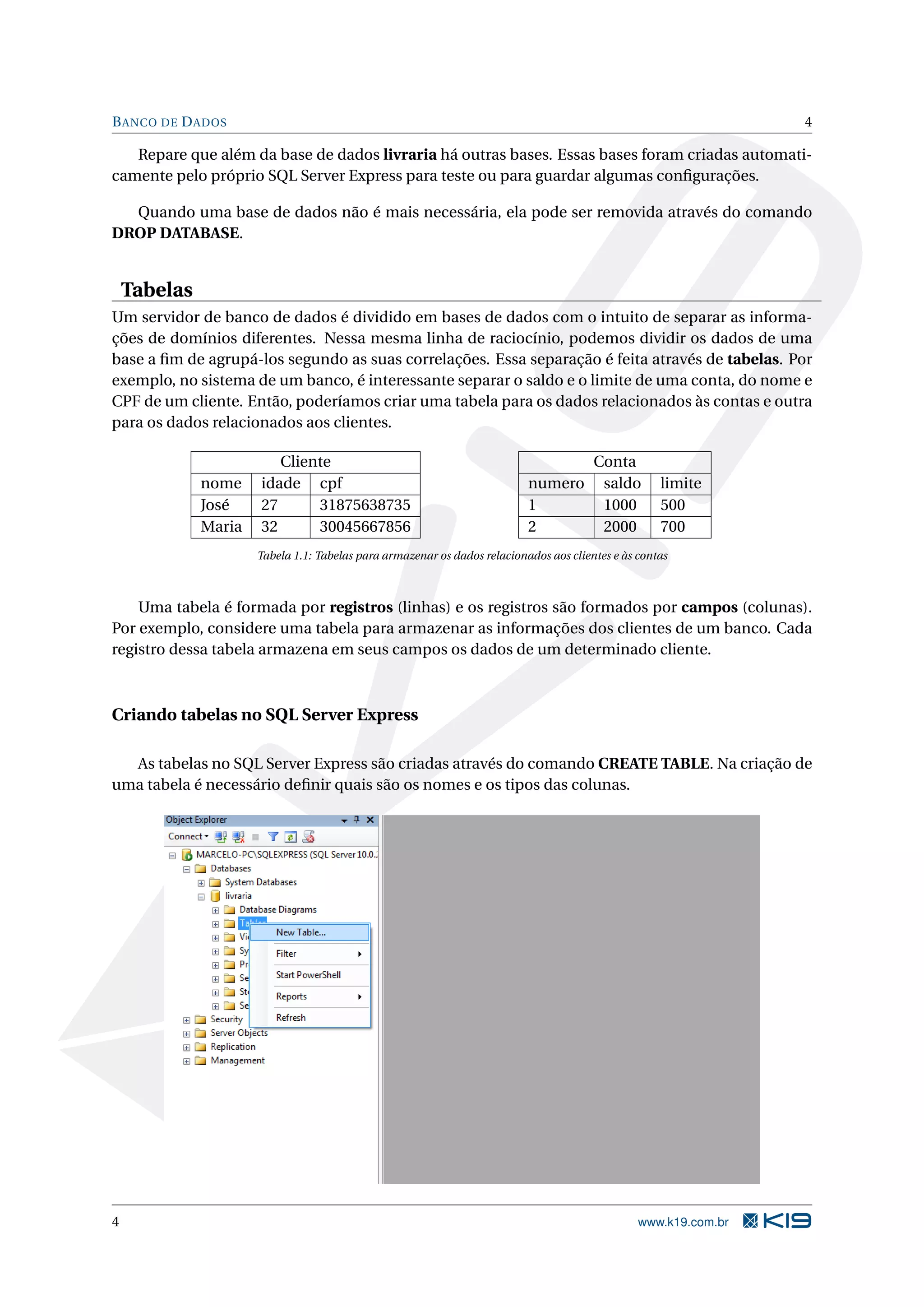B ANCO DE D ADOS 4 Repare que além da base de dados livraria há outras bases. Essas bases foram criadas automati- camente pelo próprio SQL Server Express para teste ou para guardar algumas conﬁgurações. Quando uma base de dados não é mais necessária, ela pode ser removida através do comando DROP DATABASE. Tabelas Um servidor de banco de dados é dividido em bases de dados com o intuito de separar as informa- ções de domínios diferentes. Nessa mesma linha de raciocínio, podemos dividir os dados de uma base a ﬁm de agrupá-los segundo as suas correlações. Essa separação é feita através de tabelas. Por exemplo, no sistema de um banco, é interessante separar o saldo e o limite de uma conta, do nome e CPF de um cliente. Então, poderíamos criar uma tabela para os dados relacionados às contas e outra para os dados relacionados aos clientes. Cliente Conta nome idade cpf numero saldo limite José 27 31875638735 1 1000 500 Maria 32 30045667856 2 2000 700 Tabela 1.1: Tabelas para armazenar os dados relacionados aos clientes e às contas Uma tabela é formada por registros (linhas) e os registros são formados por campos (colunas). Por exemplo, considere uma tabela para armazenar as informações dos clientes de um banco. Cada registro dessa tabela armazena em seus campos os dados de um determinado cliente. Criando tabelas no SQL Server Express As tabelas no SQL Server Express são criadas através do comando CREATE TABLE. Na criação de uma tabela é necessário deﬁnir quais são os nomes e os tipos das colunas. 4 www.k19.com.br 