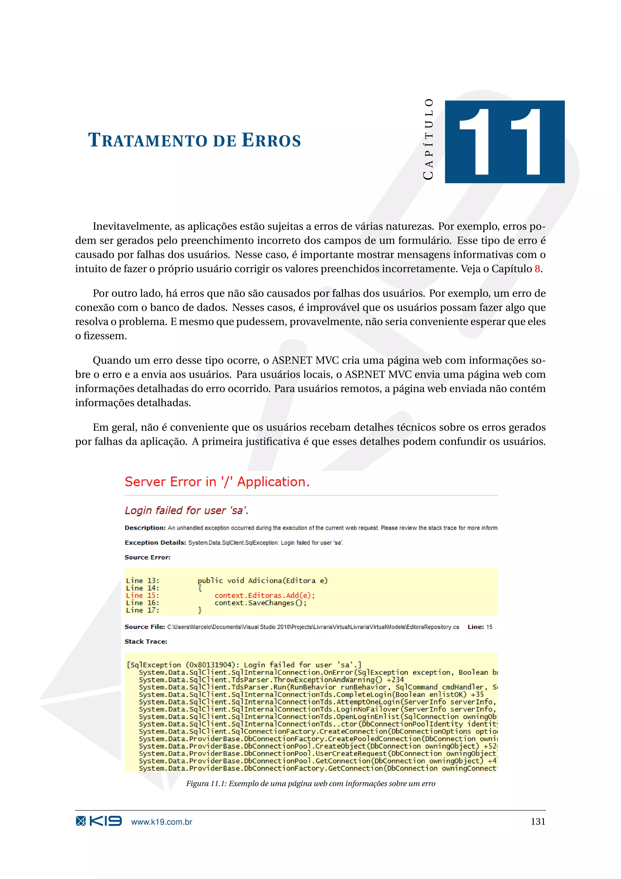 CAPÍTULO T RATAMENTO DE E RROS 11 Inevitavelmente, as aplicações estão sujeitas a erros de várias naturezas. Por exemplo, erros po- dem ser gerados pelo preenchimento incorreto dos campos de um formulário. Esse tipo de erro é causado por falhas dos usuários. Nesse caso, é importante mostrar mensagens informativas com o intuito de fazer o próprio usuário corrigir os valores preenchidos incorretamente. Veja o Capítulo 8. Por outro lado, há erros que não são causados por falhas dos usuários. Por exemplo, um erro de conexão com o banco de dados. Nesses casos, é improvável que os usuários possam fazer algo que resolva o problema. E mesmo que pudessem, provavelmente, não seria conveniente esperar que eles o ﬁzessem. Quando um erro desse tipo ocorre, o ASP.NET MVC cria uma página web com informações so- bre o erro e a envia aos usuários. Para usuários locais, o ASP.NET MVC envia uma página web com informações detalhadas do erro ocorrido. Para usuários remotos, a página web enviada não contém informações detalhadas. Em geral, não é conveniente que os usuários recebam detalhes técnicos sobre os erros gerados por falhas da aplicação. A primeira justiﬁcativa é que esses detalhes podem confundir os usuários. Figura 11.1: Exemplo de uma página web com informações sobre um erro www.k19.com.br 131 