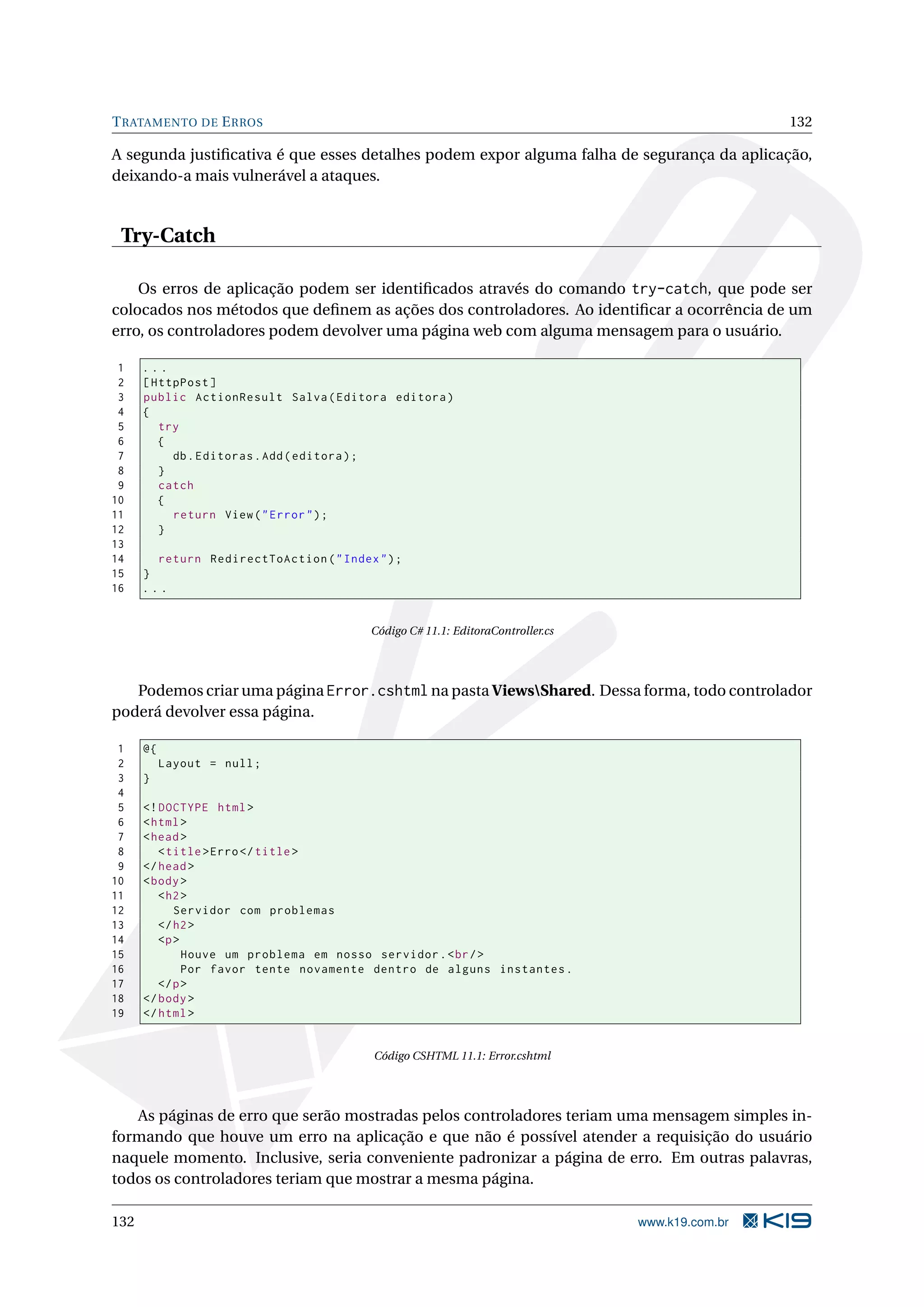 T RATAMENTO DE E RROS 132 A segunda justiﬁcativa é que esses detalhes podem expor alguma falha de segurança da aplicação, deixando-a mais vulnerável a ataques. Try-Catch Os erros de aplicação podem ser identiﬁcados através do comando try-catch, que pode ser colocados nos métodos que deﬁnem as ações dos controladores. Ao identiﬁcar a ocorrência de um erro, os controladores podem devolver uma página web com alguma mensagem para o usuário. 1 ... 2 [ HttpPost ] 3 public ActionResult Salva ( Editora editora ) 4 { 5 try 6 { 7 db . Editoras . Add ( editora ) ; 8 } 9 catch 10 { 11 return View ( " Error " ) ; 12 } 13 14 return RedirectToAction ( " Index " ) ; 15 } 16 ... Código C# 11.1: EditoraController.cs Podemos criar uma página Error.cshtml na pasta ViewsShared. Dessa forma, todo controlador poderá devolver essa página. 1 @{ 2 Layout = null ; 3 } 4 5 <! DOCTYPE html > 6 < html > 7 < head > 8 < title > Erro </ title > 9 </ head > 10 < body > 11 < h2 > 12 Servidor com problemas 13 </ h2 > 14 <p > 15 Houve um problema em nosso servidor . < br / > 16 Por favor tente novamente dentro de alguns instantes . 17 </ p > 18 </ body > 19 </ html > Código CSHTML 11.1: Error.cshtml As páginas de erro que serão mostradas pelos controladores teriam uma mensagem simples in- formando que houve um erro na aplicação e que não é possível atender a requisição do usuário naquele momento. Inclusive, seria conveniente padronizar a página de erro. Em outras palavras, todos os controladores teriam que mostrar a mesma página. 132 www.k19.com.br 
