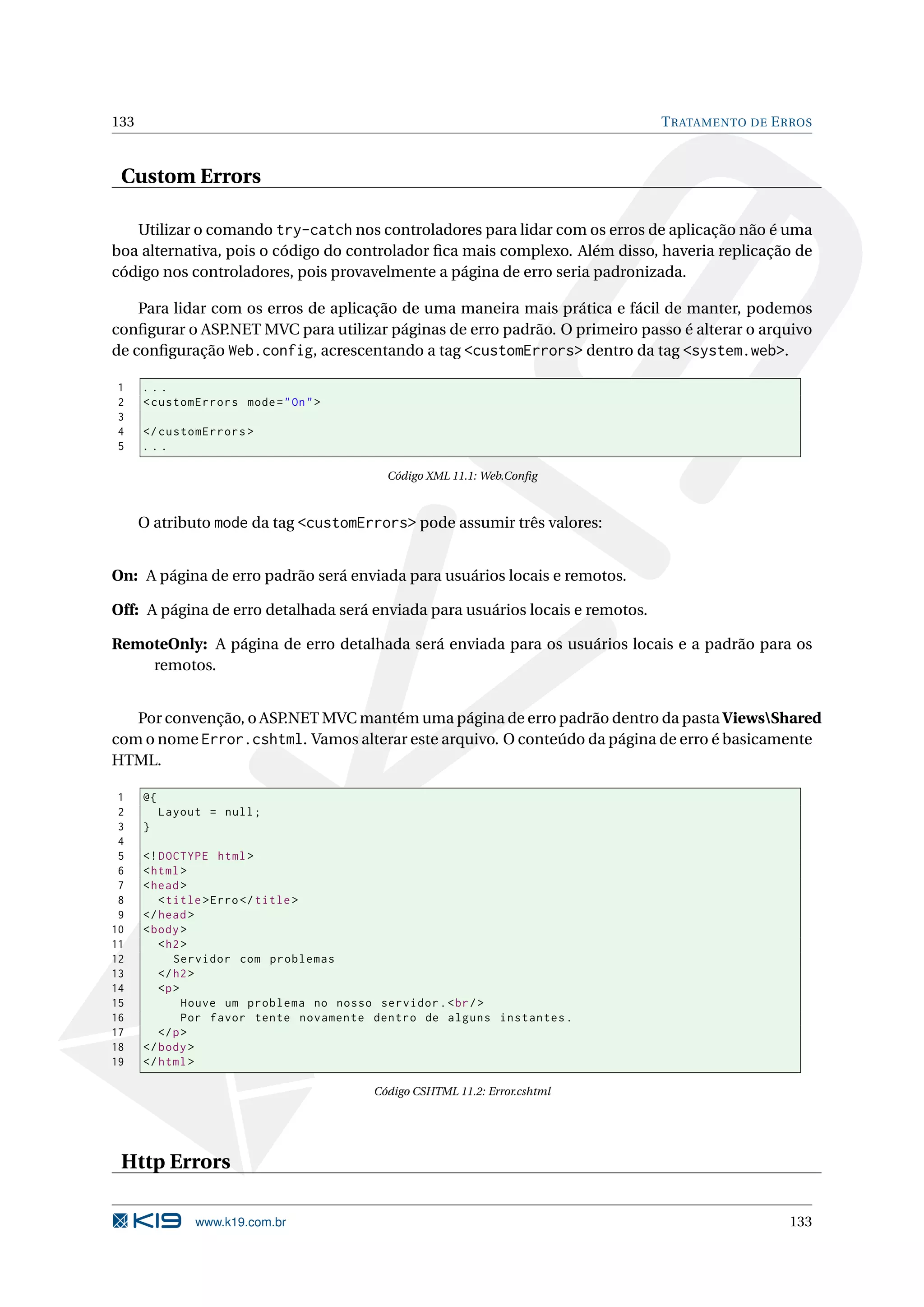 133 T RATAMENTO DE E RROS Custom Errors Utilizar o comando try-catch nos controladores para lidar com os erros de aplicação não é uma boa alternativa, pois o código do controlador ﬁca mais complexo. Além disso, haveria replicação de código nos controladores, pois provavelmente a página de erro seria padronizada. Para lidar com os erros de aplicação de uma maneira mais prática e fácil de manter, podemos conﬁgurar o ASP .NET MVC para utilizar páginas de erro padrão. O primeiro passo é alterar o arquivo de conﬁguração Web.config, acrescentando a tag <customErrors> dentro da tag <system.web>. 1 ... 2 < customErrors mode = " On " > 3 4 </ customErrors > 5 ... Código XML 11.1: Web.Conﬁg O atributo mode da tag <customErrors> pode assumir três valores: On: A página de erro padrão será enviada para usuários locais e remotos. Off: A página de erro detalhada será enviada para usuários locais e remotos. RemoteOnly: A página de erro detalhada será enviada para os usuários locais e a padrão para os remotos. Por convenção, o ASP.NET MVC mantém uma página de erro padrão dentro da pasta ViewsShared com o nome Error.cshtml. Vamos alterar este arquivo. O conteúdo da página de erro é basicamente HTML. 1 @{ 2 Layout = null ; 3 } 4 5 <! DOCTYPE html > 6 < html > 7 < head > 8 < title > Erro </ title > 9 </ head > 10 < body > 11 < h2 > 12 Servidor com problemas 13 </ h2 > 14 <p > 15 Houve um problema no nosso servidor . < br / > 16 Por favor tente novamente dentro de alguns instantes . 17 </ p > 18 </ body > 19 </ html > Código CSHTML 11.2: Error.cshtml Http Errors www.k19.com.br 133 