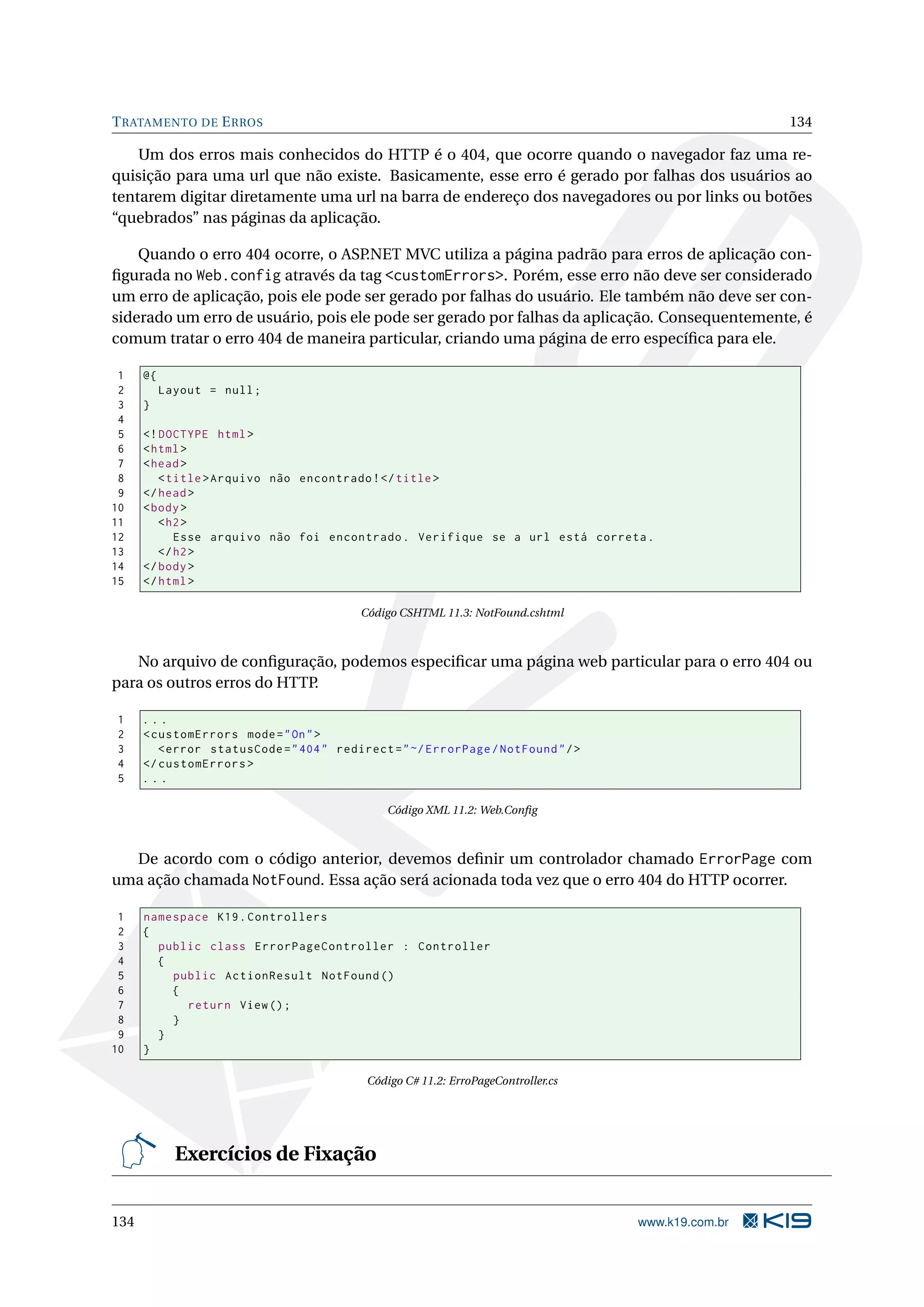 T RATAMENTO DE E RROS 134 Um dos erros mais conhecidos do HTTP é o 404, que ocorre quando o navegador faz uma re- quisição para uma url que não existe. Basicamente, esse erro é gerado por falhas dos usuários ao tentarem digitar diretamente uma url na barra de endereço dos navegadores ou por links ou botões “quebrados” nas páginas da aplicação. Quando o erro 404 ocorre, o ASP .NET MVC utiliza a página padrão para erros de aplicação con- ﬁgurada no Web.config através da tag <customErrors>. Porém, esse erro não deve ser considerado um erro de aplicação, pois ele pode ser gerado por falhas do usuário. Ele também não deve ser con- siderado um erro de usuário, pois ele pode ser gerado por falhas da aplicação. Consequentemente, é comum tratar o erro 404 de maneira particular, criando uma página de erro especíﬁca para ele. 1 @{ 2 Layout = null ; 3 } 4 5 <! DOCTYPE html > 6 < html > 7 < head > 8 < title > Arquivo não encontrado ! </ title > 9 </ head > 10 < body > 11 < h2 > 12 Esse arquivo não foi encontrado . Verifique se a url está correta . 13 </ h2 > 14 </ body > 15 </ html > Código CSHTML 11.3: NotFound.cshtml No arquivo de conﬁguração, podemos especiﬁcar uma página web particular para o erro 404 ou para os outros erros do HTTP. 1 ... 2 < customErrors mode = " On " > 3 < error statusCode = " 404 " redirect = " ~/ ErrorPage / NotFound " / > 4 </ customErrors > 5 ... Código XML 11.2: Web.Conﬁg De acordo com o código anterior, devemos deﬁnir um controlador chamado ErrorPage com uma ação chamada NotFound. Essa ação será acionada toda vez que o erro 404 do HTTP ocorrer. 1 namespace K19 . Controllers 2 { 3 public class ErrorPageController : Controller 4 { 5 public ActionResult NotFound () 6 { 7 return View () ; 8 } 9 } 10 } Código C# 11.2: ErroPageController.cs Exercícios de Fixação 134 www.k19.com.br 