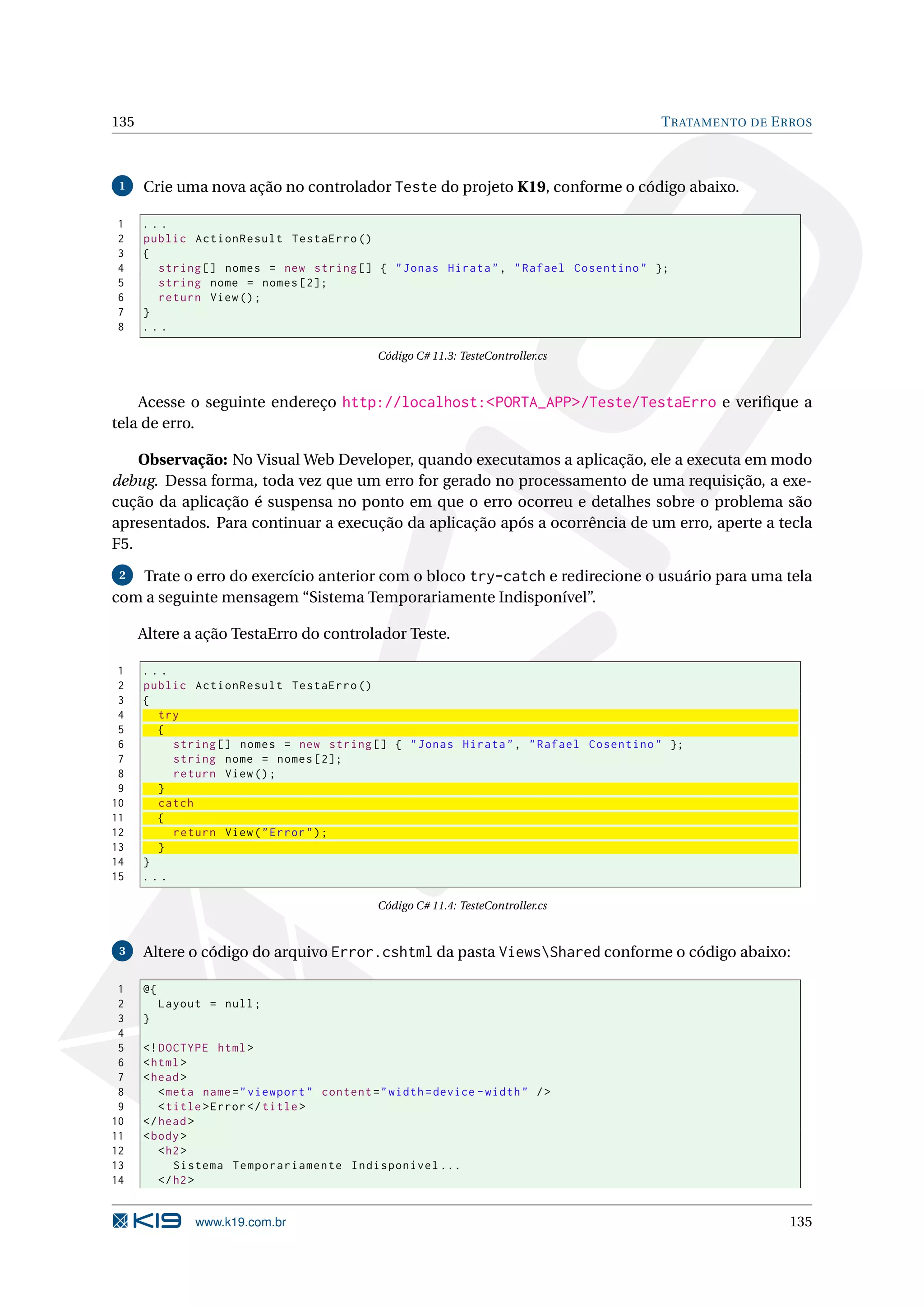 135 T RATAMENTO DE E RROS 1 Crie uma nova ação no controlador Teste do projeto K19, conforme o código abaixo. 1 ... 2 public ActionResult TestaErro () 3 { 4 string [] nomes = new string [] { " Jonas Hirata " , " Rafael Cosentino " }; 5 string nome = nomes [2]; 6 return View () ; 7 } 8 ... Código C# 11.3: TesteController.cs Acesse o seguinte endereço http://localhost:<PORTA_APP>/Teste/TestaErro e veriﬁque a tela de erro. Observação: No Visual Web Developer, quando executamos a aplicação, ele a executa em modo debug. Dessa forma, toda vez que um erro for gerado no processamento de uma requisição, a exe- cução da aplicação é suspensa no ponto em que o erro ocorreu e detalhes sobre o problema são apresentados. Para continuar a execução da aplicação após a ocorrência de um erro, aperte a tecla F5. 2 Trate o erro do exercício anterior com o bloco try-catch e redirecione o usuário para uma tela com a seguinte mensagem “Sistema Temporariamente Indisponível”. Altere a ação TestaErro do controlador Teste. 1 ... 2 public ActionResult TestaErro () 3 { 4 try 5 { 6 string [] nomes = new string [] { " Jonas Hirata " , " Rafael Cosentino " }; 7 string nome = nomes [2]; 8 return View () ; 9 } 10 catch 11 { 12 return View ( " Error " ) ; 13 } 14 } 15 ... Código C# 11.4: TesteController.cs 3 Altere o código do arquivo Error.cshtml da pasta ViewsShared conforme o código abaixo: 1 @{ 2 Layout = null ; 3 } 4 5 <! DOCTYPE html > 6 < html > 7 < head > 8 < meta name = " viewport " content = " width = device - width " / > 9 < title > Error </ title > 10 </ head > 11 < body > 12 < h2 > 13 Sistema Temporariamente Indisponível ... 14 </ h2 > www.k19.com.br 135 