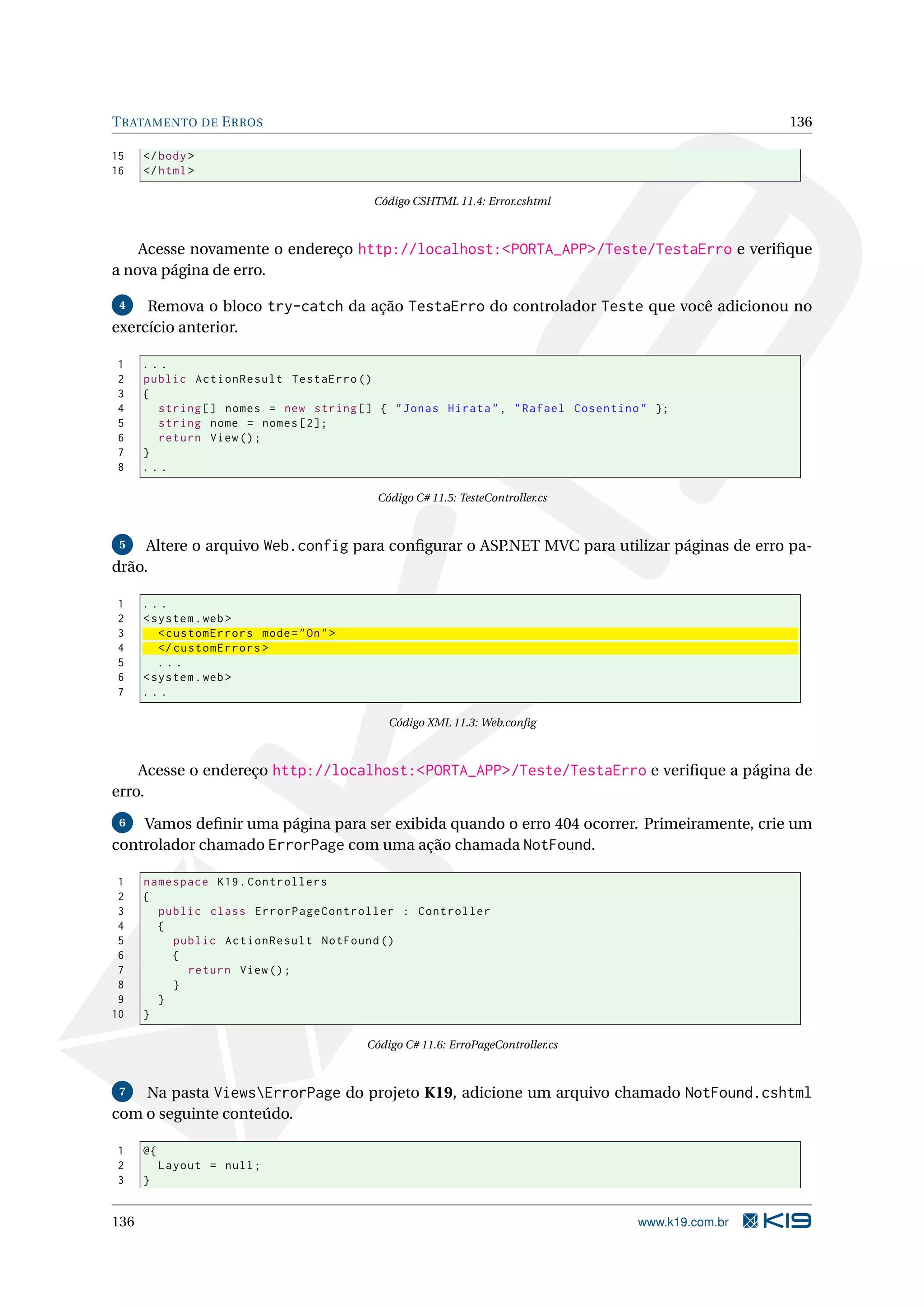 T RATAMENTO DE E RROS 136 15 </ body > 16 </ html > Código CSHTML 11.4: Error.cshtml Acesse novamente o endereço http://localhost:<PORTA_APP>/Teste/TestaErro e veriﬁque a nova página de erro. 4 Remova o bloco try-catch da ação TestaErro do controlador Teste que você adicionou no exercício anterior. 1 ... 2 public ActionResult TestaErro () 3 { 4 string [] nomes = new string [] { " Jonas Hirata " , " Rafael Cosentino " }; 5 string nome = nomes [2]; 6 return View () ; 7 } 8 ... Código C# 11.5: TesteController.cs 5 Altere o arquivo Web.config para conﬁgurar o ASP.NET MVC para utilizar páginas de erro pa- drão. 1 ... 2 < system . web > 3 < customErrors mode = " On " > 4 </ customErrors > 5 ... 6 < system . web > 7 ... Código XML 11.3: Web.conﬁg Acesse o endereço http://localhost:<PORTA_APP>/Teste/TestaErro e veriﬁque a página de erro. 6 Vamos deﬁnir uma página para ser exibida quando o erro 404 ocorrer. Primeiramente, crie um controlador chamado ErrorPage com uma ação chamada NotFound. 1 namespace K19 . Controllers 2 { 3 public class ErrorPageController : Controller 4 { 5 public ActionResult NotFound () 6 { 7 return View () ; 8 } 9 } 10 } Código C# 11.6: ErroPageController.cs 7 Na pasta ViewsErrorPage do projeto K19, adicione um arquivo chamado NotFound.cshtml com o seguinte conteúdo. 1 @{ 2 Layout = null ; 3 } 136 www.k19.com.br 