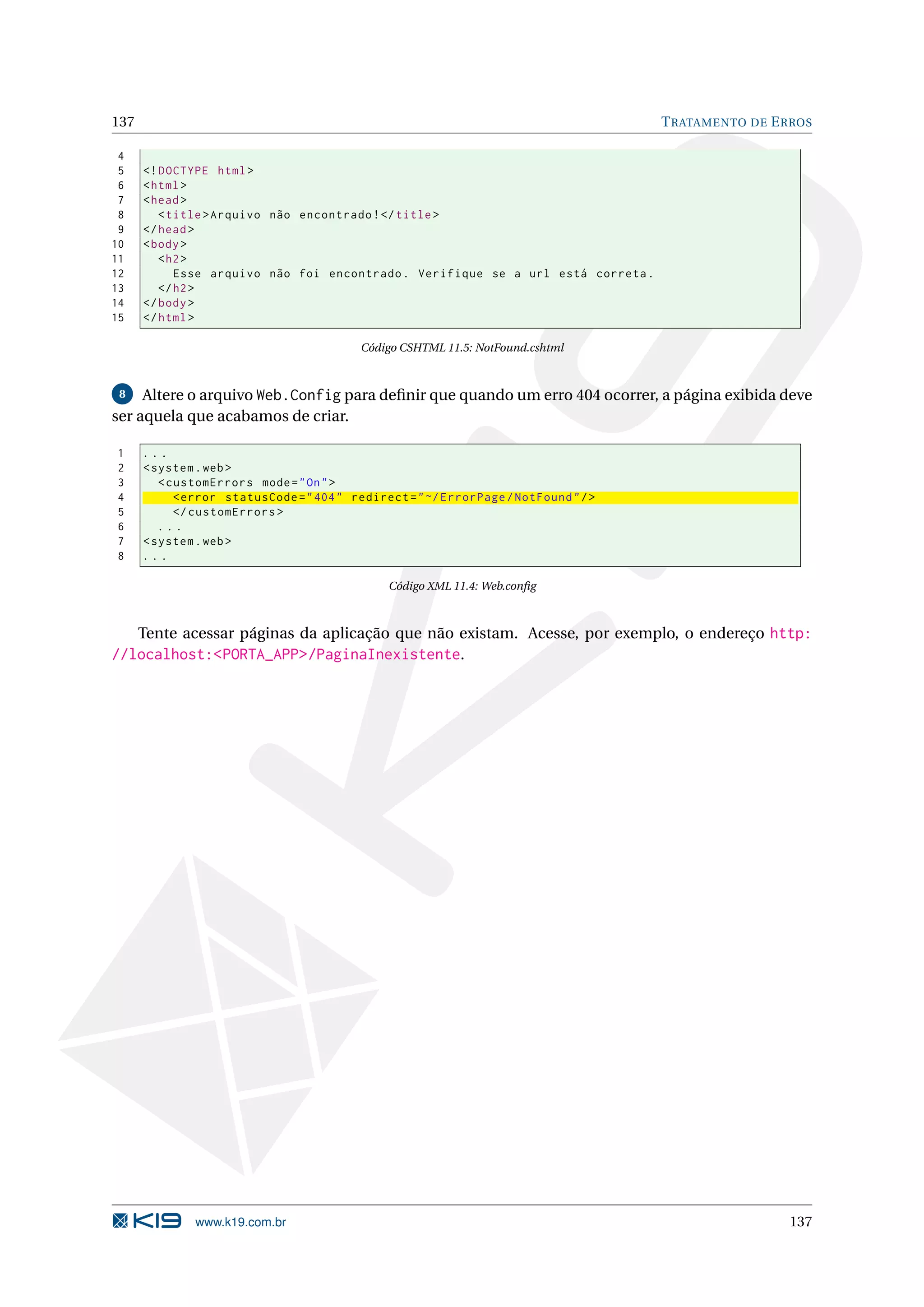137 T RATAMENTO DE E RROS 4 5 <! DOCTYPE html > 6 < html > 7 < head > 8 < title > Arquivo não encontrado ! </ title > 9 </ head > 10 < body > 11 < h2 > 12 Esse arquivo não foi encontrado . Verifique se a url está correta . 13 </ h2 > 14 </ body > 15 </ html > Código CSHTML 11.5: NotFound.cshtml 8 Altere o arquivo Web.Config para deﬁnir que quando um erro 404 ocorrer, a página exibida deve ser aquela que acabamos de criar. 1 ... 2 < system . web > 3 < customErrors mode = " On " > 4 < error statusCode = " 404 " redirect = " ~/ ErrorPage / NotFound " / > 5 </ customErrors > 6 ... 7 < system . web > 8 ... Código XML 11.4: Web.conﬁg Tente acessar páginas da aplicação que não existam. Acesse, por exemplo, o endereço http: //localhost:<PORTA_APP>/PaginaInexistente. www.k19.com.br 137 