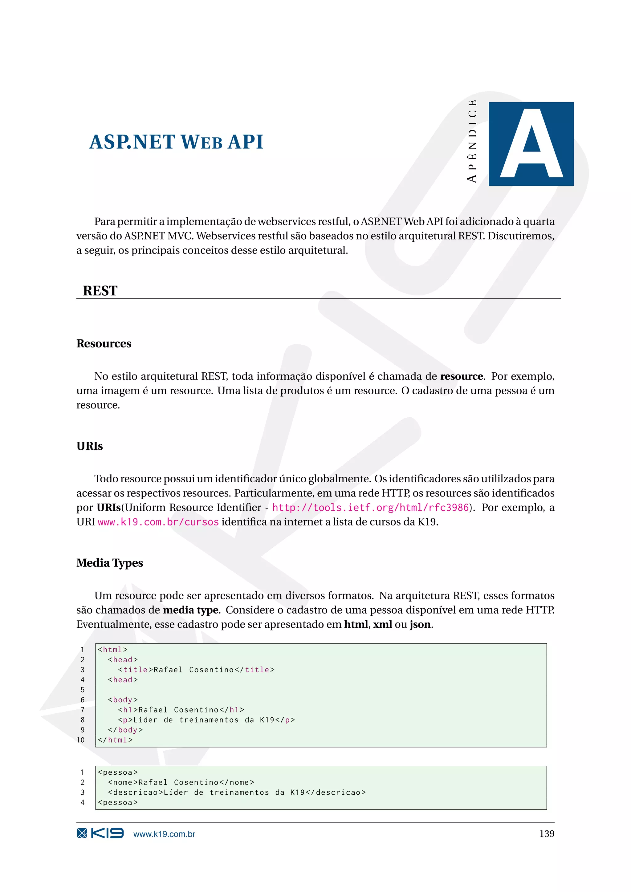 APÊNDICE ASP.NET W EB API A Para permitir a implementação de webservices restful, o ASP.NET Web API foi adicionado à quarta versão do ASP .NET MVC. Webservices restful são baseados no estilo arquitetural REST. Discutiremos, a seguir, os principais conceitos desse estilo arquitetural. REST Resources No estilo arquitetural REST, toda informação disponível é chamada de resource. Por exemplo, uma imagem é um resource. Uma lista de produtos é um resource. O cadastro de uma pessoa é um resource. URIs Todo resource possui um identiﬁcador único globalmente. Os identiﬁcadores são utililzados para acessar os respectivos resources. Particularmente, em uma rede HTTP, os resources são identiﬁcados por URIs(Uniform Resource Identiﬁer - http://tools.ietf.org/html/rfc3986). Por exemplo, a URI www.k19.com.br/cursos identiﬁca na internet a lista de cursos da K19. Media Types Um resource pode ser apresentado em diversos formatos. Na arquitetura REST, esses formatos são chamados de media type. Considere o cadastro de uma pessoa disponível em uma rede HTTP . Eventualmente, esse cadastro pode ser apresentado em html, xml ou json. 1 < html > 2 < head > 3 < title > Rafael Cosentino </ title > 4 < head > 5 6 < body > 7 < h1 > Rafael Cosentino </ h1 > 8 <p > Líder de treinamentos da K19 </ p > 9 </ body > 10 </ html > 1 < pessoa > 2 < nome > Rafael Cosentino </ nome > 3 < descricao > Líder de treinamentos da K19 </ descricao > 4 < pessoa > www.k19.com.br 139 